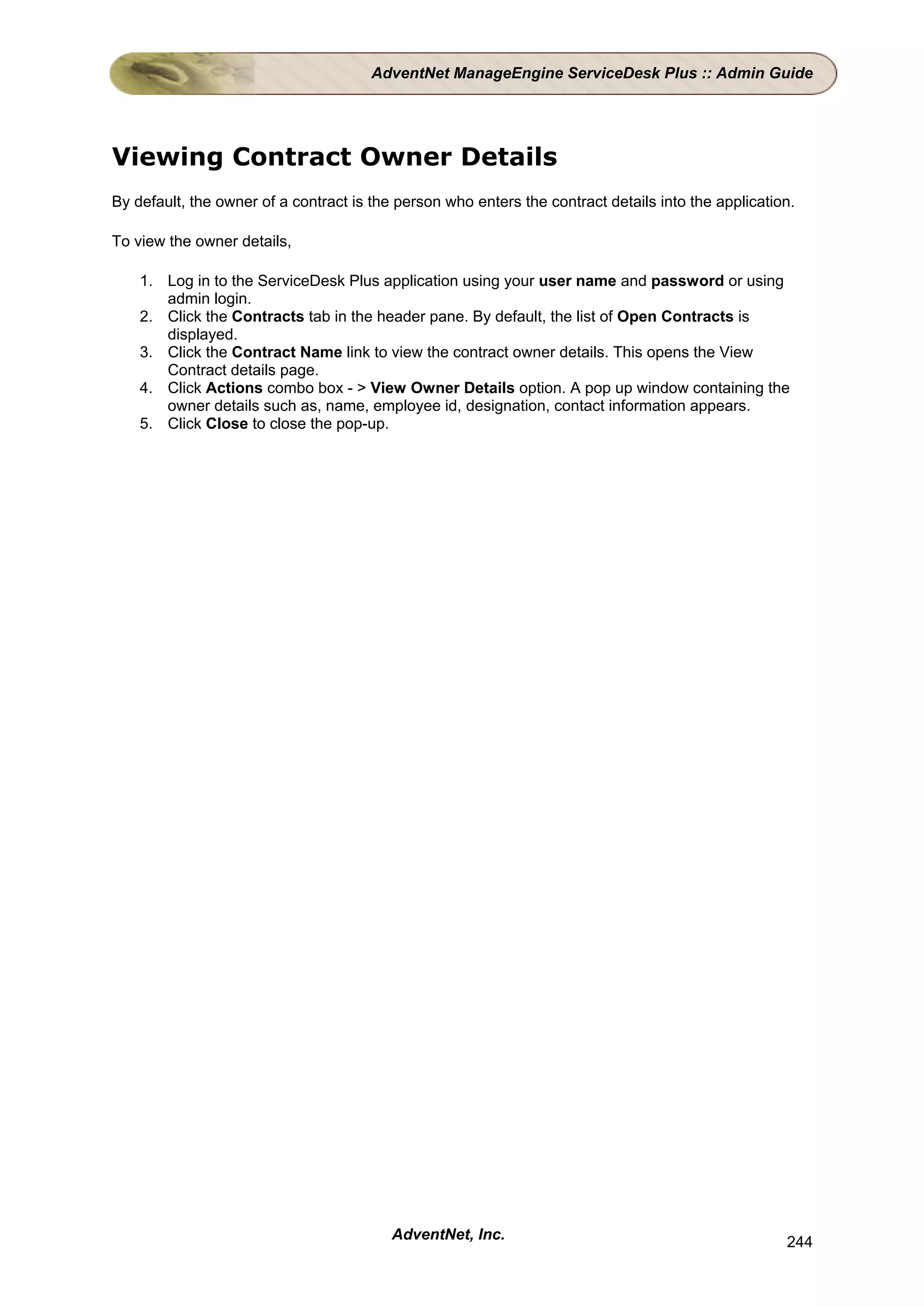 AdventNet ManageEngine ServiceDesk Plus :: Admin Guide




Viewing Contract Owner Details
By default, the owner of a contract is the person who enters the contract details into the application.

To view the owner details,

    1. Log in to the ServiceDesk Plus application using your user name and password or using
       admin login.
    2. Click the Contracts tab in the header pane. By default, the list of Open Contracts is
       displayed.
    3. Click the Contract Name link to view the contract owner details. This opens the View
       Contract details page.
    4. Click Actions combo box - > View Owner Details option. A pop up window containing the
       owner details such as, name, employee id, designation, contact information appears.
    5. Click Close to close the pop-up.




                                          AdventNet, Inc.                                            244
 