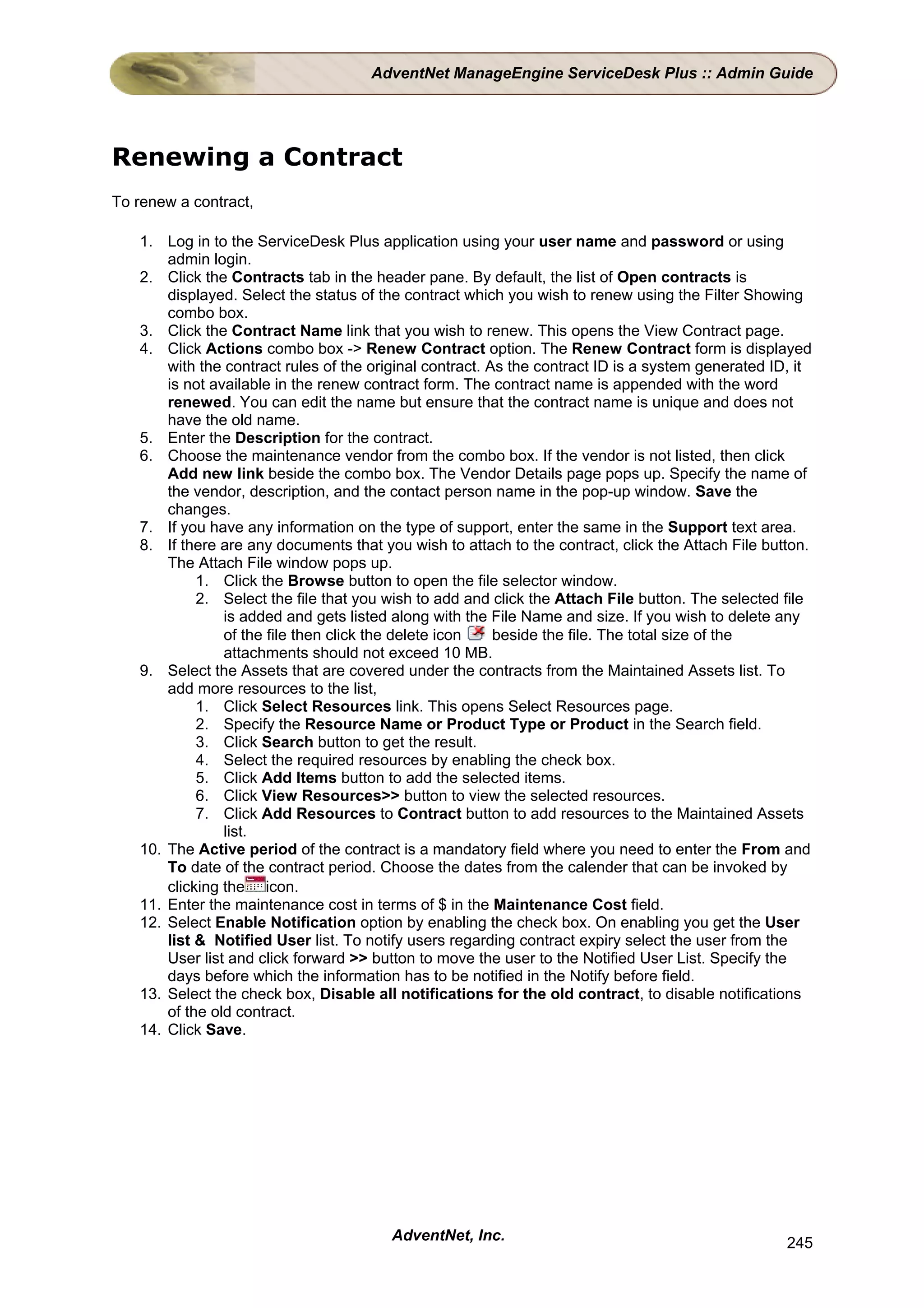 AdventNet ManageEngine ServiceDesk Plus :: Admin Guide




Renewing a Contract
To renew a contract,

   1. Log in to the ServiceDesk Plus application using your user name and password or using
       admin login.
   2. Click the Contracts tab in the header pane. By default, the list of Open contracts is
       displayed. Select the status of the contract which you wish to renew using the Filter Showing
       combo box.
   3. Click the Contract Name link that you wish to renew. This opens the View Contract page.
   4. Click Actions combo box -> Renew Contract option. The Renew Contract form is displayed
       with the contract rules of the original contract. As the contract ID is a system generated ID, it
       is not available in the renew contract form. The contract name is appended with the word
       renewed. You can edit the name but ensure that the contract name is unique and does not
       have the old name.
   5. Enter the Description for the contract.
   6. Choose the maintenance vendor from the combo box. If the vendor is not listed, then click
       Add new link beside the combo box. The Vendor Details page pops up. Specify the name of
       the vendor, description, and the contact person name in the pop-up window. Save the
       changes.
   7. If you have any information on the type of support, enter the same in the Support text area.
   8. If there are any documents that you wish to attach to the contract, click the Attach File button.
       The Attach File window pops up.
            1. Click the Browse button to open the file selector window.
            2. Select the file that you wish to add and click the Attach File button. The selected file
                is added and gets listed along with the File Name and size. If you wish to delete any
                of the file then click the delete icon    beside the file. The total size of the
                attachments should not exceed 10 MB.
   9. Select the Assets that are covered under the contracts from the Maintained Assets list. To
       add more resources to the list,
            1. Click Select Resources link. This opens Select Resources page.
            2. Specify the Resource Name or Product Type or Product in the Search field.
            3. Click Search button to get the result.
            4. Select the required resources by enabling the check box.
            5. Click Add Items button to add the selected items.
            6. Click View Resources>> button to view the selected resources.
            7. Click Add Resources to Contract button to add resources to the Maintained Assets
                list.
   10. The Active period of the contract is a mandatory field where you need to enter the From and
       To date of the contract period. Choose the dates from the calender that can be invoked by
       clicking the icon.
   11. Enter the maintenance cost in terms of $ in the Maintenance Cost field.
   12. Select Enable Notification option by enabling the check box. On enabling you get the User
       list & Notified User list. To notify users regarding contract expiry select the user from the
       User list and click forward >> button to move the user to the Notified User List. Specify the
       days before which the information has to be notified in the Notify before field.
   13. Select the check box, Disable all notifications for the old contract, to disable notifications
       of the old contract.
   14. Click Save.




                                        AdventNet, Inc.                                             245
 