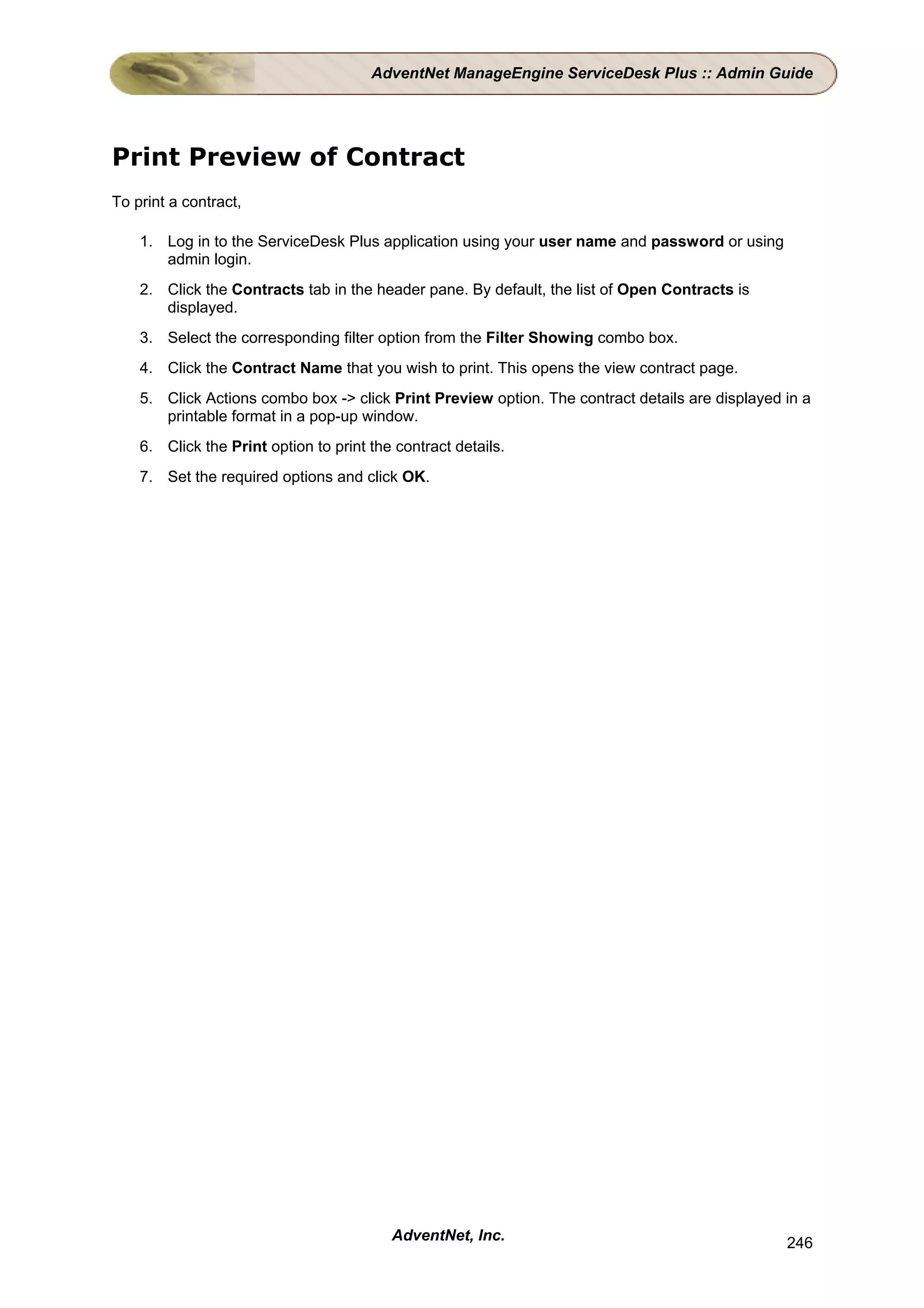 AdventNet ManageEngine ServiceDesk Plus :: Admin Guide




Print Preview of Contract
To print a contract,

    1. Log in to the ServiceDesk Plus application using your user name and password or using
       admin login.
    2. Click the Contracts tab in the header pane. By default, the list of Open Contracts is
       displayed.
    3. Select the corresponding filter option from the Filter Showing combo box.
    4. Click the Contract Name that you wish to print. This opens the view contract page.
    5. Click Actions combo box -> click Print Preview option. The contract details are displayed in a
       printable format in a pop-up window.
    6. Click the Print option to print the contract details.
    7. Set the required options and click OK.




                                          AdventNet, Inc.                                        246
 