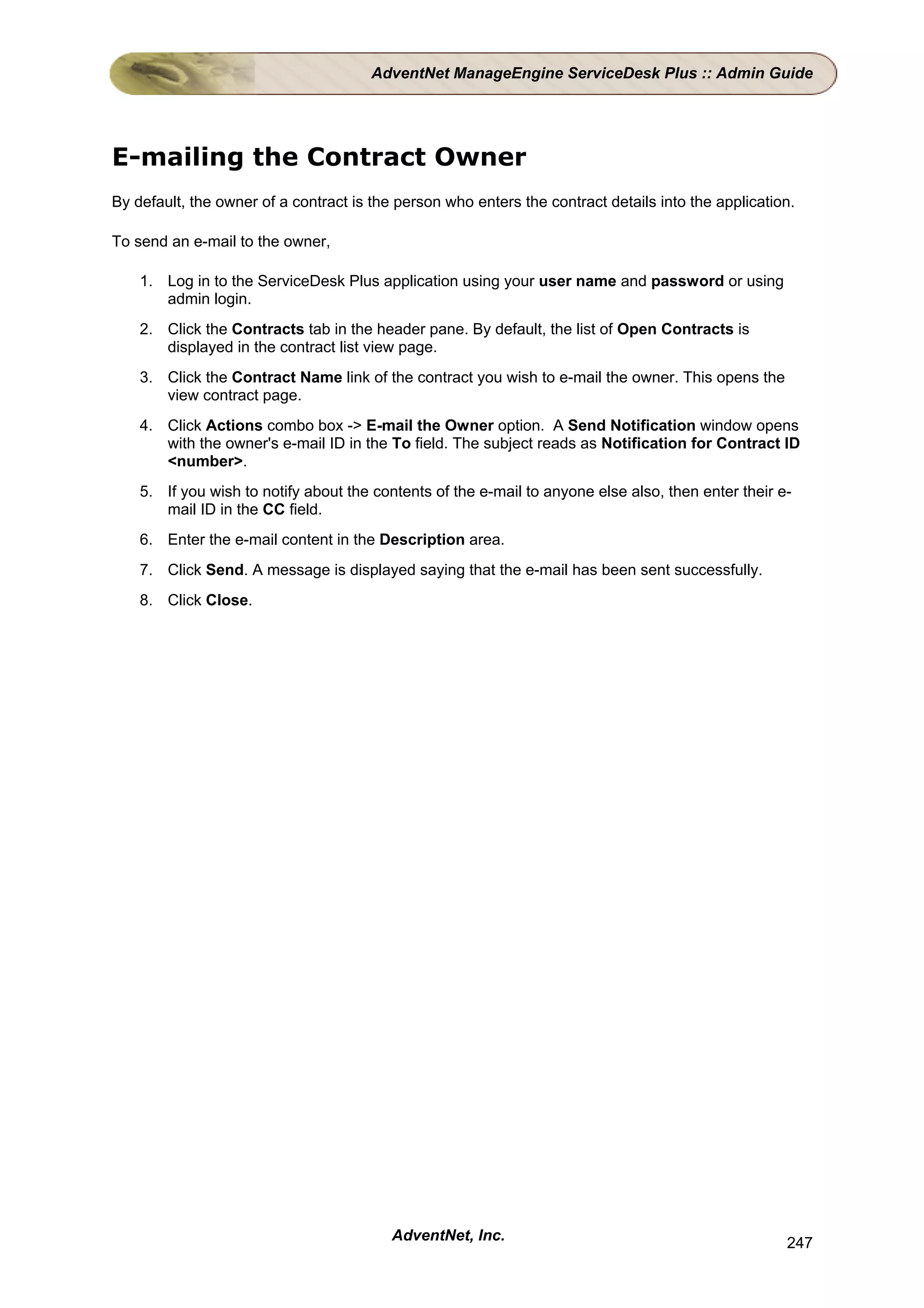 AdventNet ManageEngine ServiceDesk Plus :: Admin Guide




E-mailing the Contract Owner
By default, the owner of a contract is the person who enters the contract details into the application.

To send an e-mail to the owner,

    1. Log in to the ServiceDesk Plus application using your user name and password or using
       admin login.
    2. Click the Contracts tab in the header pane. By default, the list of Open Contracts is
       displayed in the contract list view page.
    3. Click the Contract Name link of the contract you wish to e-mail the owner. This opens the
       view contract page.
    4. Click Actions combo box -> E-mail the Owner option. A Send Notification window opens
       with the owner's e-mail ID in the To field. The subject reads as Notification for Contract ID
       <number>.
    5. If you wish to notify about the contents of the e-mail to anyone else also, then enter their e-
       mail ID in the CC field.
    6. Enter the e-mail content in the Description area.
    7. Click Send. A message is displayed saying that the e-mail has been sent successfully.
    8. Click Close.




                                          AdventNet, Inc.                                            247
 