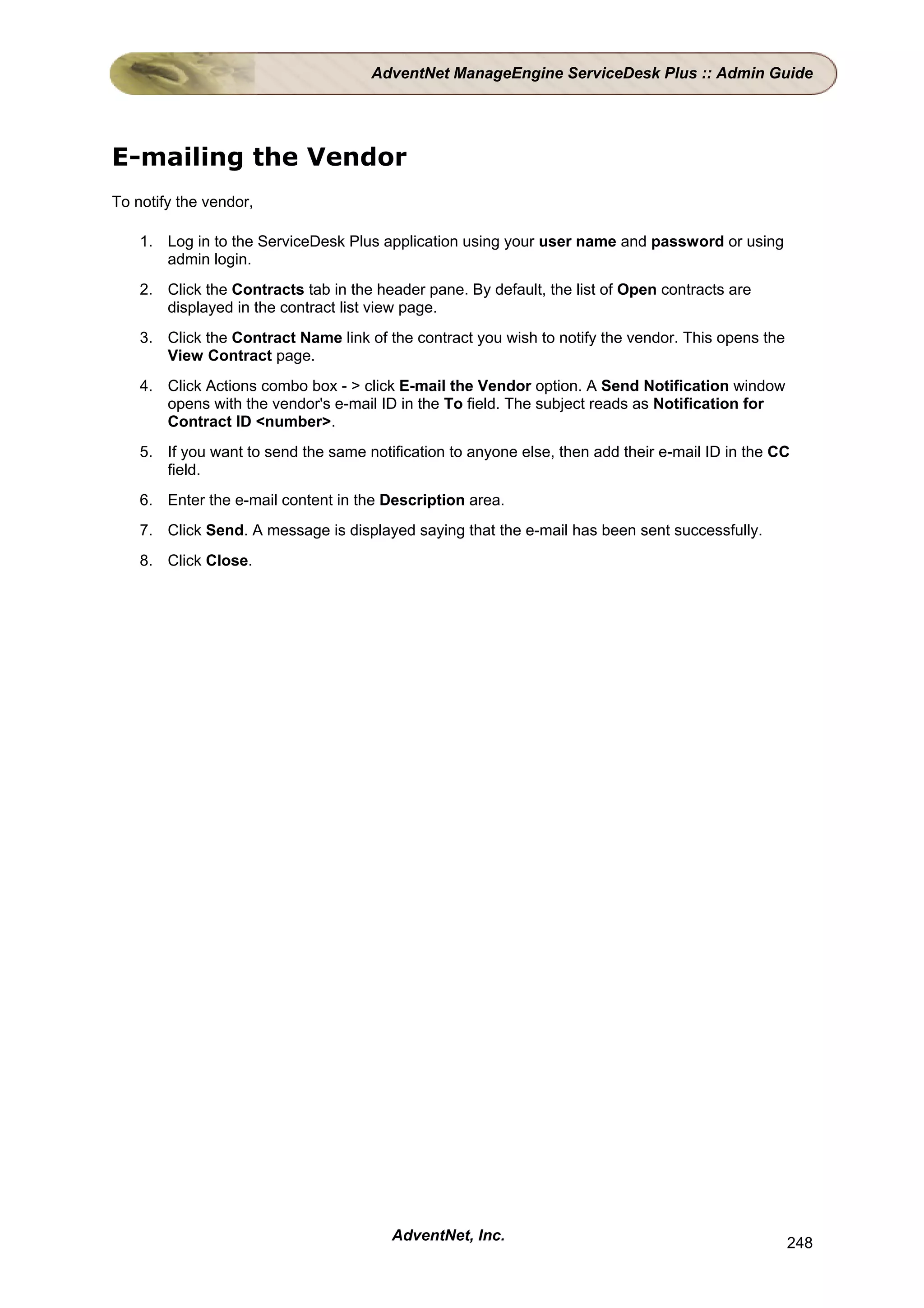 AdventNet ManageEngine ServiceDesk Plus :: Admin Guide




E-mailing the Vendor
To notify the vendor,

    1. Log in to the ServiceDesk Plus application using your user name and password or using
       admin login.
    2. Click the Contracts tab in the header pane. By default, the list of Open contracts are
       displayed in the contract list view page.
    3. Click the Contract Name link of the contract you wish to notify the vendor. This opens the
       View Contract page.
    4. Click Actions combo box - > click E-mail the Vendor option. A Send Notification window
       opens with the vendor's e-mail ID in the To field. The subject reads as Notification for
       Contract ID <number>.
    5. If you want to send the same notification to anyone else, then add their e-mail ID in the CC
       field.
    6. Enter the e-mail content in the Description area.
    7. Click Send. A message is displayed saying that the e-mail has been sent successfully.
    8. Click Close.




                                        AdventNet, Inc.                                             248
 