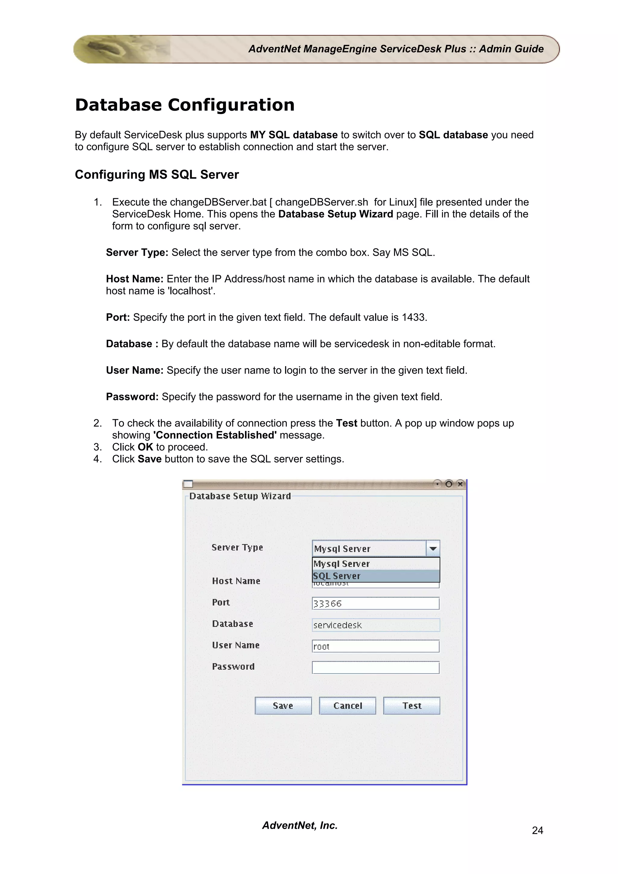 AdventNet ManageEngine ServiceDesk Plus :: Admin Guide




Database Configuration
By default ServiceDesk plus supports MY SQL database to switch over to SQL database you need
to configure SQL server to establish connection and start the server.

Configuring MS SQL Server

   1. Execute the changeDBServer.bat [ changeDBServer.sh for Linux] file presented under the
      ServiceDesk Home. This opens the Database Setup Wizard page. Fill in the details of the
      form to configure sql server.

      Server Type: Select the server type from the combo box. Say MS SQL.

      Host Name: Enter the IP Address/host name in which the database is available. The default
      host name is 'localhost'.

      Port: Specify the port in the given text field. The default value is 1433.

      Database : By default the database name will be servicedesk in non-editable format.

      User Name: Specify the user name to login to the server in the given text field.

      Password: Specify the password for the username in the given text field.

   2. To check the availability of connection press the Test button. A pop up window pops up
      showing 'Connection Established' message.
   3. Click OK to proceed.
   4. Click Save button to save the SQL server settings.




                                         AdventNet, Inc.                                          24
 