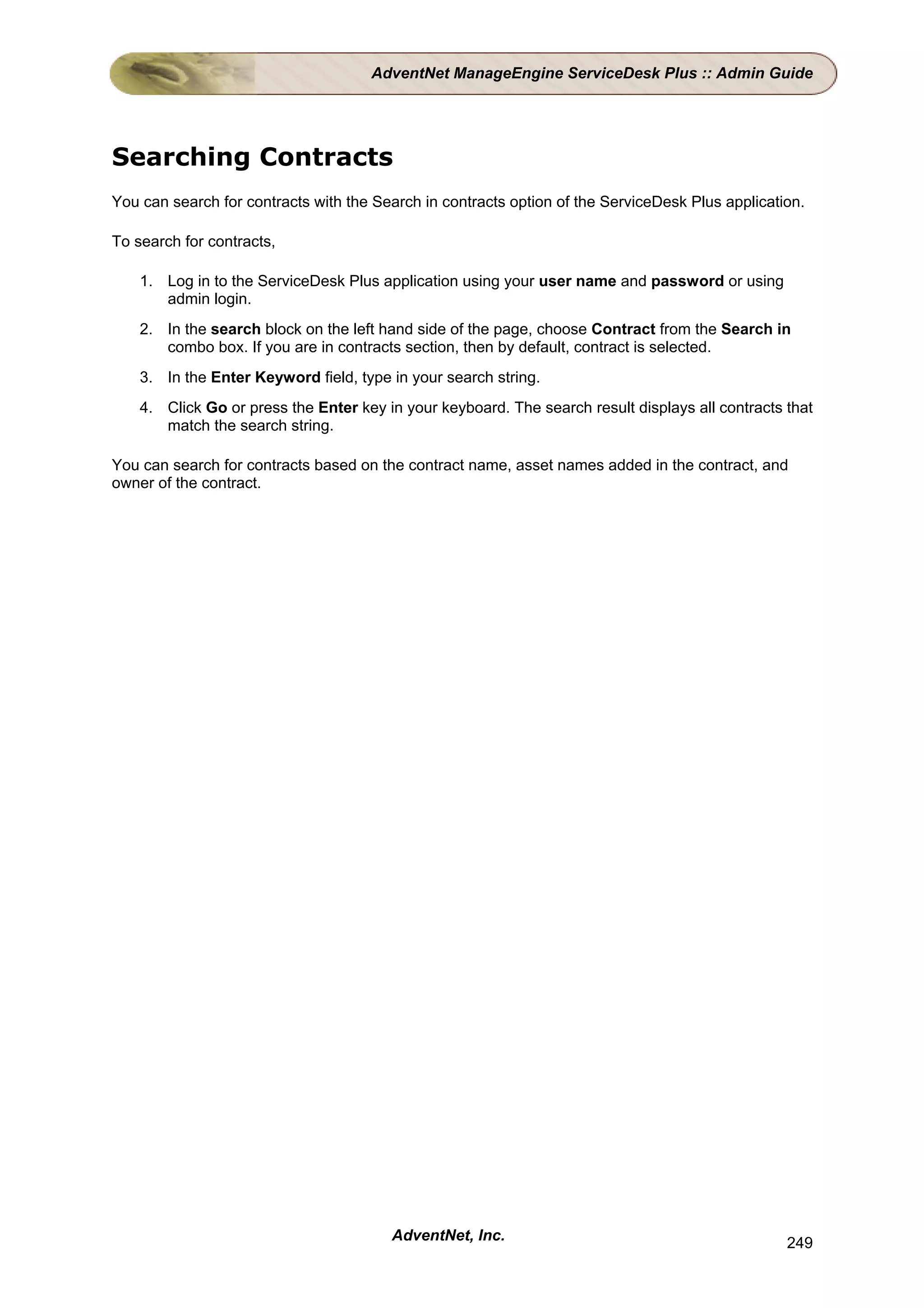 AdventNet ManageEngine ServiceDesk Plus :: Admin Guide




Searching Contracts
You can search for contracts with the Search in contracts option of the ServiceDesk Plus application.

To search for contracts,

    1. Log in to the ServiceDesk Plus application using your user name and password or using
       admin login.
    2. In the search block on the left hand side of the page, choose Contract from the Search in
       combo box. If you are in contracts section, then by default, contract is selected.
    3. In the Enter Keyword field, type in your search string.
    4. Click Go or press the Enter key in your keyboard. The search result displays all contracts that
       match the search string.

You can search for contracts based on the contract name, asset names added in the contract, and
owner of the contract.




                                        AdventNet, Inc.                                           249
 