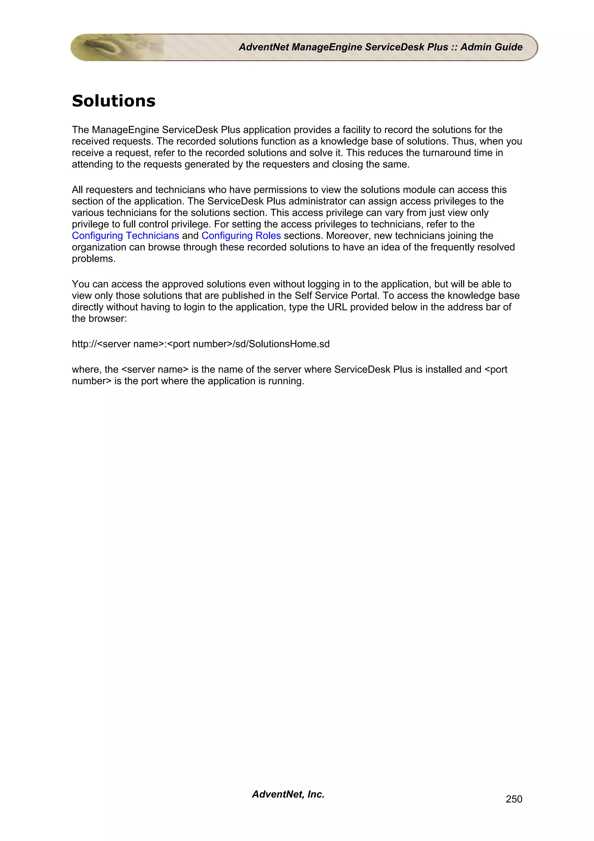 AdventNet ManageEngine ServiceDesk Plus :: Admin Guide




Solutions
The ManageEngine ServiceDesk Plus application provides a facility to record the solutions for the
received requests. The recorded solutions function as a knowledge base of solutions. Thus, when you
receive a request, refer to the recorded solutions and solve it. This reduces the turnaround time in
attending to the requests generated by the requesters and closing the same.

All requesters and technicians who have permissions to view the solutions module can access this
section of the application. The ServiceDesk Plus administrator can assign access privileges to the
various technicians for the solutions section. This access privilege can vary from just view only
privilege to full control privilege. For setting the access privileges to technicians, refer to the
Configuring Technicians and Configuring Roles sections. Moreover, new technicians joining the
organization can browse through these recorded solutions to have an idea of the frequently resolved
problems.

You can access the approved solutions even without logging in to the application, but will be able to
view only those solutions that are published in the Self Service Portal. To access the knowledge base
directly without having to login to the application, type the URL provided below in the address bar of
the browser:

http://<server name>:<port number>/sd/SolutionsHome.sd

where, the <server name> is the name of the server where ServiceDesk Plus is installed and <port
number> is the port where the application is running.




                                        AdventNet, Inc.                                           250
 