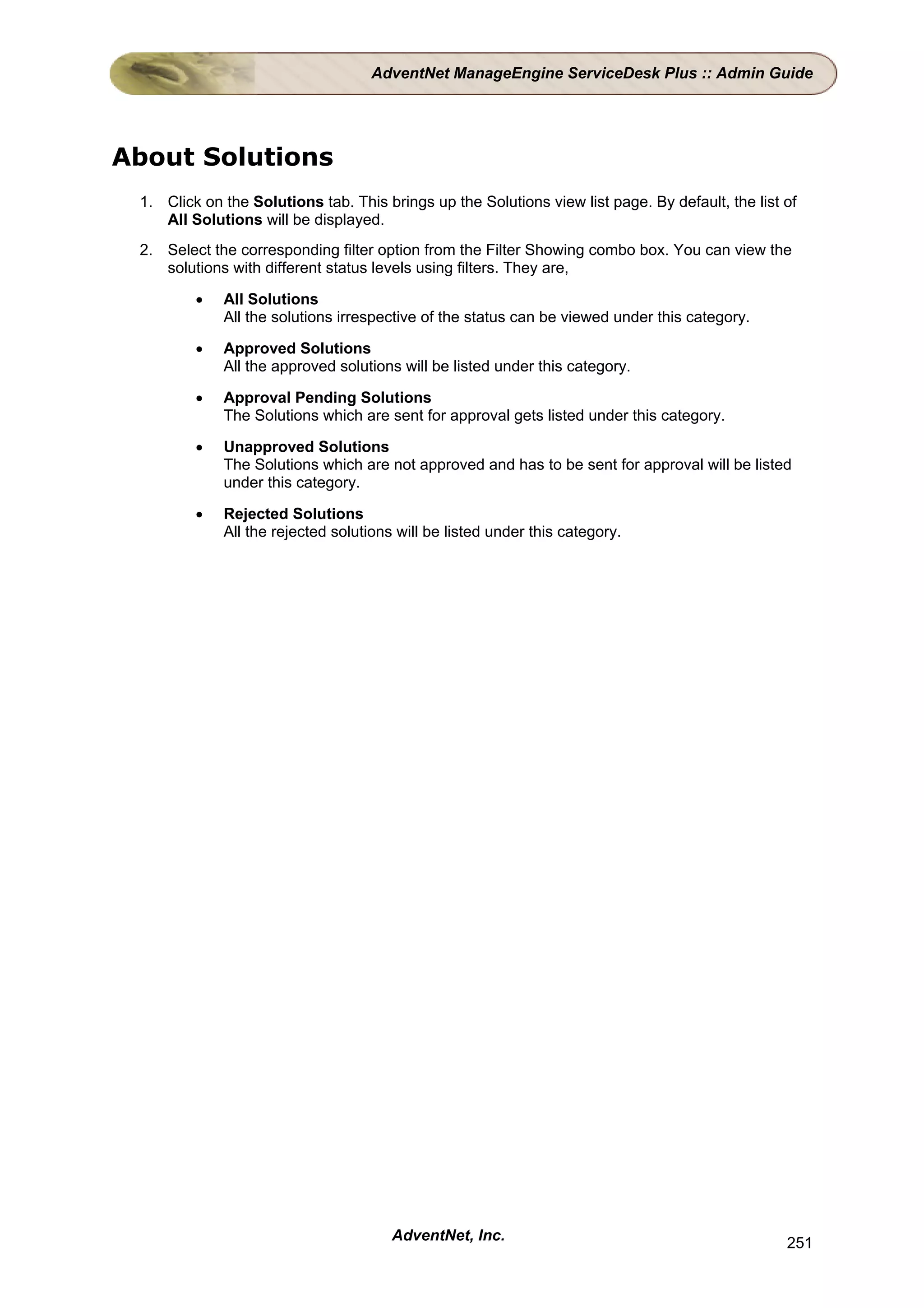 AdventNet ManageEngine ServiceDesk Plus :: Admin Guide




About Solutions
 1. Click on the Solutions tab. This brings up the Solutions view list page. By default, the list of
    All Solutions will be displayed.
 2. Select the corresponding filter option from the Filter Showing combo box. You can view the
    solutions with different status levels using filters. They are,

         •   All Solutions
             All the solutions irrespective of the status can be viewed under this category.

         •   Approved Solutions
             All the approved solutions will be listed under this category.

         •   Approval Pending Solutions
             The Solutions which are sent for approval gets listed under this category.

         •   Unapproved Solutions
             The Solutions which are not approved and has to be sent for approval will be listed
             under this category.

         •   Rejected Solutions
             All the rejected solutions will be listed under this category.




                                       AdventNet, Inc.                                            251
 