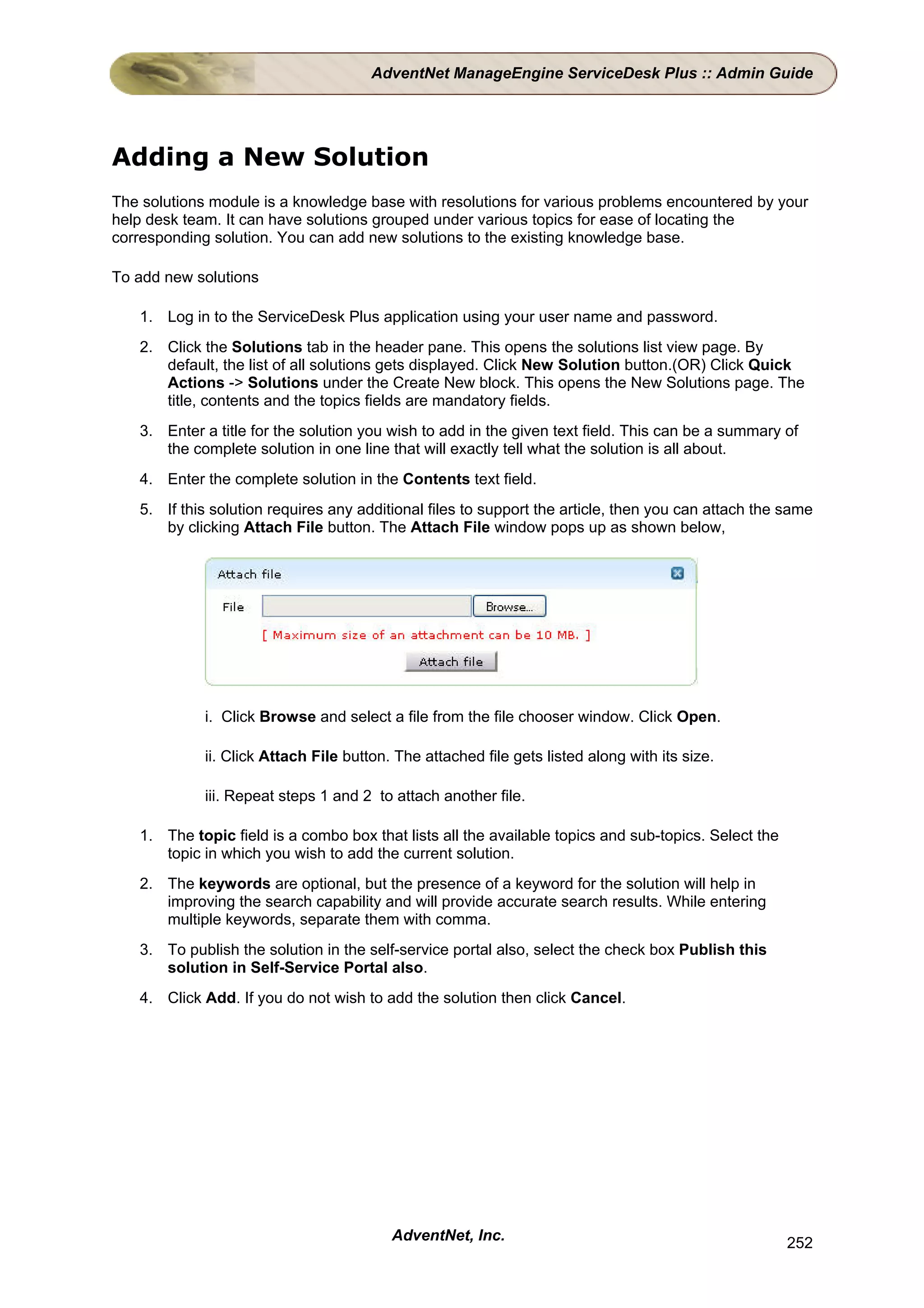 AdventNet ManageEngine ServiceDesk Plus :: Admin Guide




Adding a New Solution
The solutions module is a knowledge base with resolutions for various problems encountered by your
help desk team. It can have solutions grouped under various topics for ease of locating the
corresponding solution. You can add new solutions to the existing knowledge base.

To add new solutions

   1. Log in to the ServiceDesk Plus application using your user name and password.
   2. Click the Solutions tab in the header pane. This opens the solutions list view page. By
      default, the list of all solutions gets displayed. Click New Solution button.(OR) Click Quick
      Actions -> Solutions under the Create New block. This opens the New Solutions page. The
      title, contents and the topics fields are mandatory fields.
   3. Enter a title for the solution you wish to add in the given text field. This can be a summary of
      the complete solution in one line that will exactly tell what the solution is all about.
   4. Enter the complete solution in the Contents text field.
   5. If this solution requires any additional files to support the article, then you can attach the same
      by clicking Attach File button. The Attach File window pops up as shown below,




             i. Click Browse and select a file from the file chooser window. Click Open.

             ii. Click Attach File button. The attached file gets listed along with its size.

             iii. Repeat steps 1 and 2 to attach another file.

   1. The topic field is a combo box that lists all the available topics and sub-topics. Select the
      topic in which you wish to add the current solution.
   2. The keywords are optional, but the presence of a keyword for the solution will help in
      improving the search capability and will provide accurate search results. While entering
      multiple keywords, separate them with comma.
   3. To publish the solution in the self-service portal also, select the check box Publish this
      solution in Self-Service Portal also.
   4. Click Add. If you do not wish to add the solution then click Cancel.




                                          AdventNet, Inc.                                             252
 