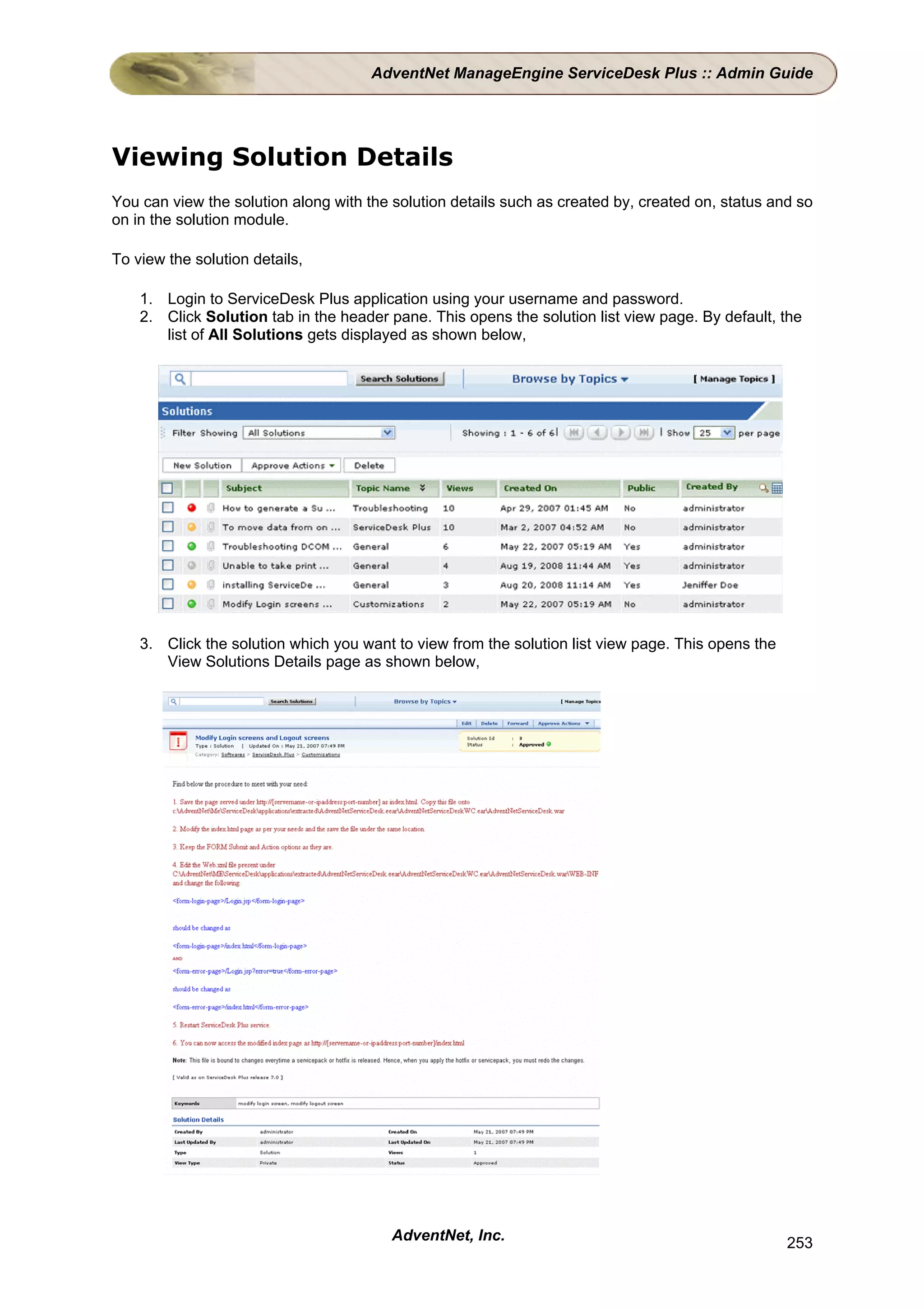 AdventNet ManageEngine ServiceDesk Plus :: Admin Guide




Viewing Solution Details
You can view the solution along with the solution details such as created by, created on, status and so
on in the solution module.

To view the solution details,

    1. Login to ServiceDesk Plus application using your username and password.
    2. Click Solution tab in the header pane. This opens the solution list view page. By default, the
       list of All Solutions gets displayed as shown below,




    3. Click the solution which you want to view from the solution list view page. This opens the
       View Solutions Details page as shown below,




                                         AdventNet, Inc.                                            253
 