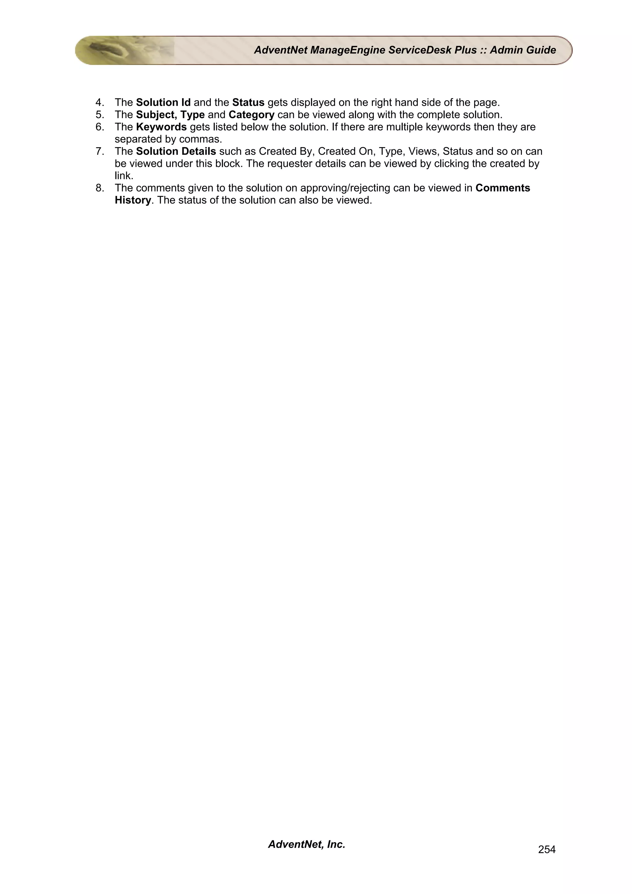 AdventNet ManageEngine ServiceDesk Plus :: Admin Guide



4. The Solution Id and the Status gets displayed on the right hand side of the page.
5. The Subject, Type and Category can be viewed along with the complete solution.
6. The Keywords gets listed below the solution. If there are multiple keywords then they are
   separated by commas.
7. The Solution Details such as Created By, Created On, Type, Views, Status and so on can
   be viewed under this block. The requester details can be viewed by clicking the created by
   link.
8. The comments given to the solution on approving/rejecting can be viewed in Comments
   History. The status of the solution can also be viewed.




                                   AdventNet, Inc.                                          254
 