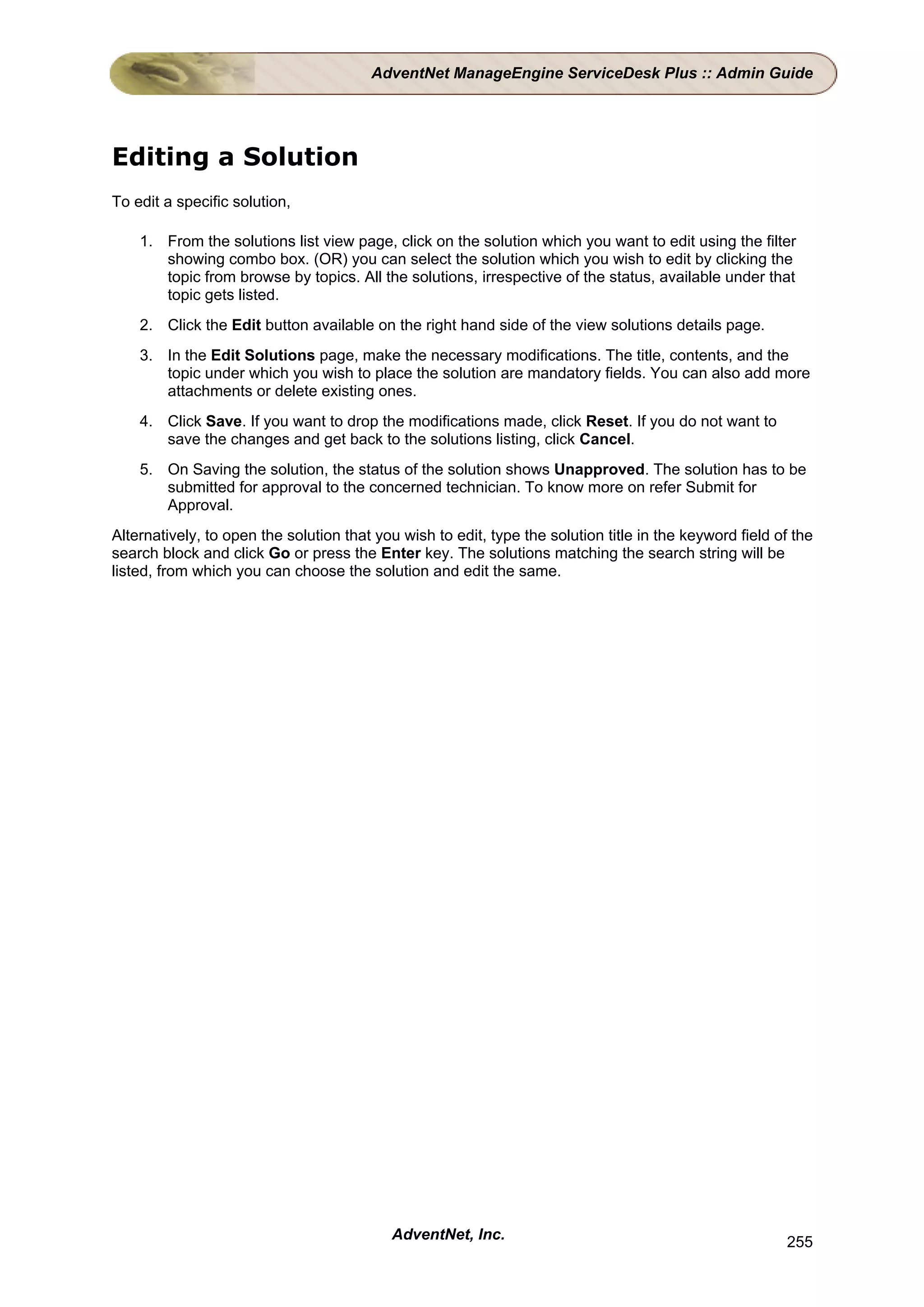 AdventNet ManageEngine ServiceDesk Plus :: Admin Guide




Editing a Solution
To edit a specific solution,

    1. From the solutions list view page, click on the solution which you want to edit using the filter
       showing combo box. (OR) you can select the solution which you wish to edit by clicking the
       topic from browse by topics. All the solutions, irrespective of the status, available under that
       topic gets listed.
    2. Click the Edit button available on the right hand side of the view solutions details page.
    3. In the Edit Solutions page, make the necessary modifications. The title, contents, and the
       topic under which you wish to place the solution are mandatory fields. You can also add more
       attachments or delete existing ones.
    4. Click Save. If you want to drop the modifications made, click Reset. If you do not want to
       save the changes and get back to the solutions listing, click Cancel.
    5. On Saving the solution, the status of the solution shows Unapproved. The solution has to be
       submitted for approval to the concerned technician. To know more on refer Submit for
       Approval.
Alternatively, to open the solution that you wish to edit, type the solution title in the keyword field of the
search block and click Go or press the Enter key. The solutions matching the search string will be
listed, from which you can choose the solution and edit the same.




                                           AdventNet, Inc.                                               255
 