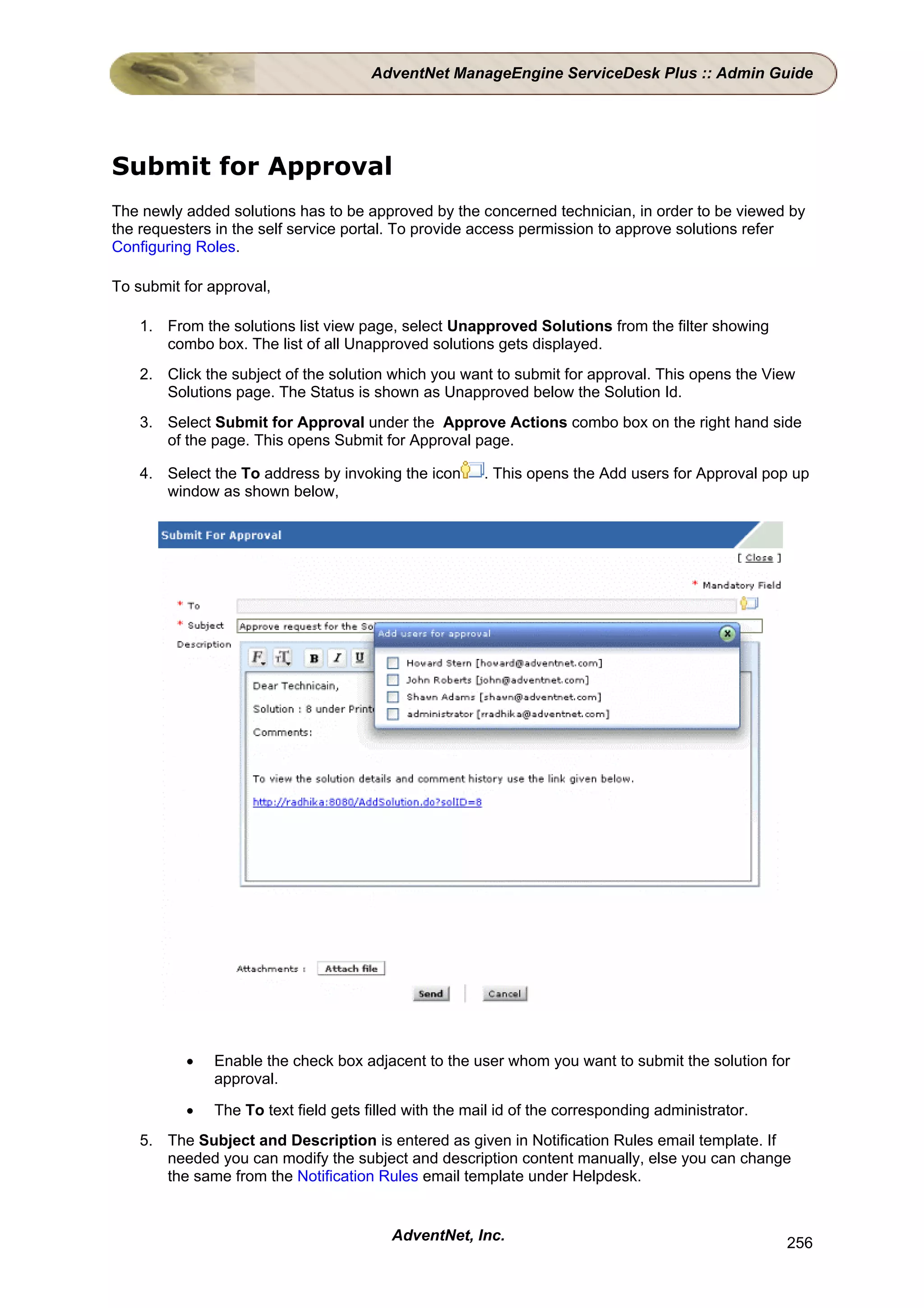 AdventNet ManageEngine ServiceDesk Plus :: Admin Guide




Submit for Approval
The newly added solutions has to be approved by the concerned technician, in order to be viewed by
the requesters in the self service portal. To provide access permission to approve solutions refer
Configuring Roles.

To submit for approval,

    1. From the solutions list view page, select Unapproved Solutions from the filter showing
       combo box. The list of all Unapproved solutions gets displayed.
    2. Click the subject of the solution which you want to submit for approval. This opens the View
       Solutions page. The Status is shown as Unapproved below the Solution Id.
    3. Select Submit for Approval under the Approve Actions combo box on the right hand side
       of the page. This opens Submit for Approval page.

    4. Select the To address by invoking the icon      . This opens the Add users for Approval pop up
       window as shown below,




          •   Enable the check box adjacent to the user whom you want to submit the solution for
              approval.

          •   The To text field gets filled with the mail id of the corresponding administrator.
    5. The Subject and Description is entered as given in Notification Rules email template. If
       needed you can modify the subject and description content manually, else you can change
       the same from the Notification Rules email template under Helpdesk.


                                         AdventNet, Inc.                                           256
 