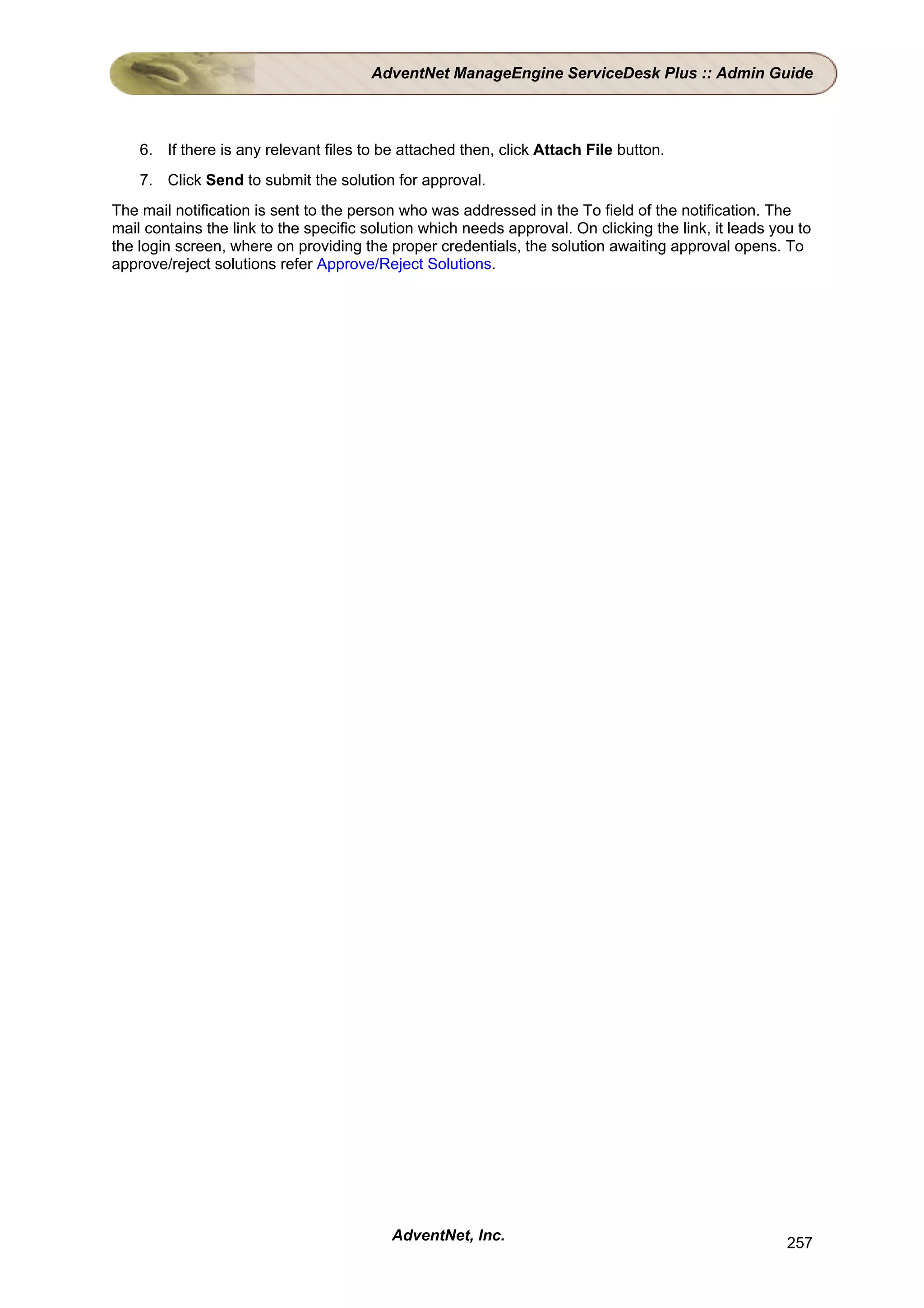 AdventNet ManageEngine ServiceDesk Plus :: Admin Guide



    6. If there is any relevant files to be attached then, click Attach File button.
    7. Click Send to submit the solution for approval.
The mail notification is sent to the person who was addressed in the To field of the notification. The
mail contains the link to the specific solution which needs approval. On clicking the link, it leads you to
the login screen, where on providing the proper credentials, the solution awaiting approval opens. To
approve/reject solutions refer Approve/Reject Solutions.




                                          AdventNet, Inc.                                              257
 