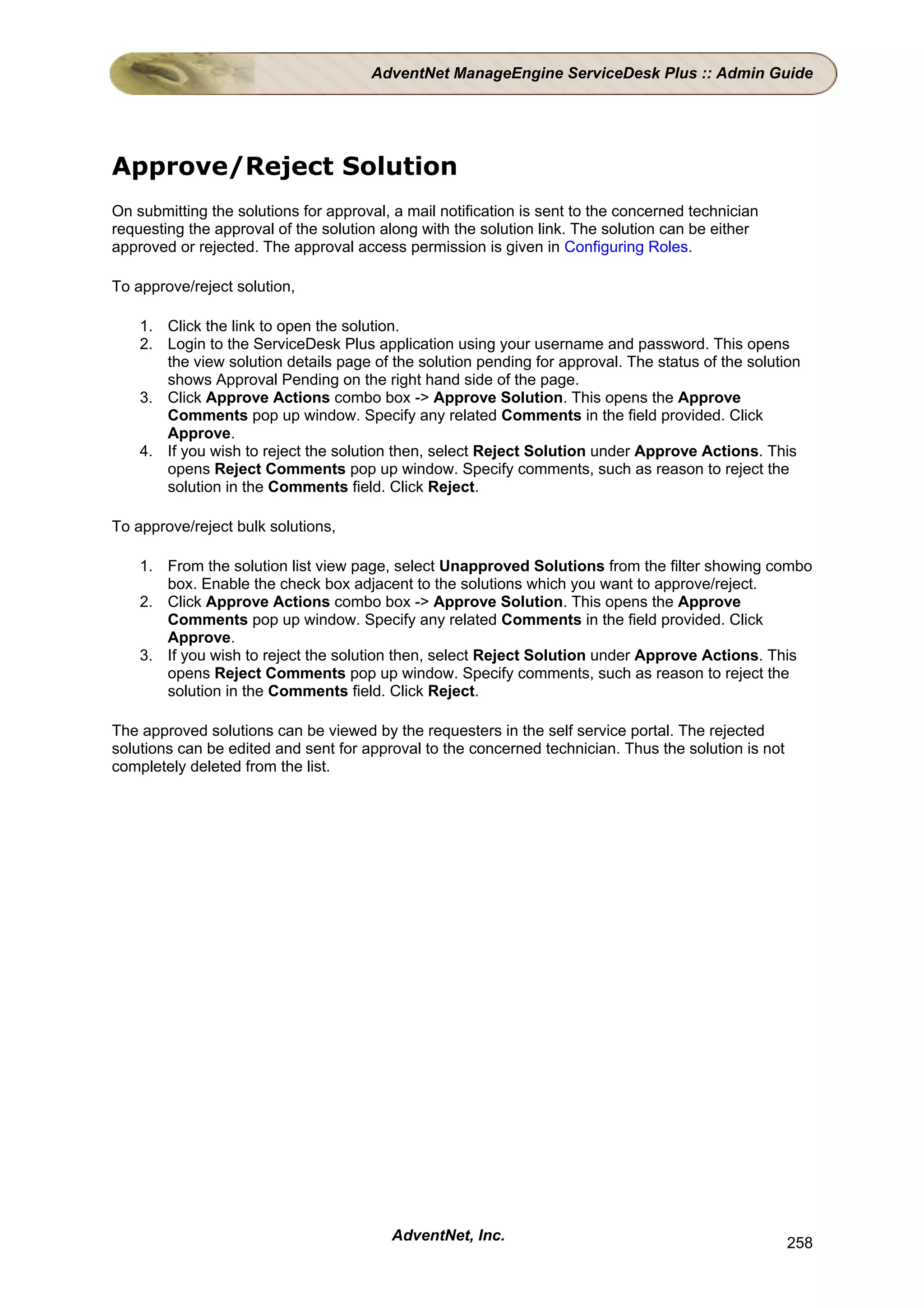 AdventNet ManageEngine ServiceDesk Plus :: Admin Guide




Approve/Reject Solution
On submitting the solutions for approval, a mail notification is sent to the concerned technician
requesting the approval of the solution along with the solution link. The solution can be either
approved or rejected. The approval access permission is given in Configuring Roles.

To approve/reject solution,

    1. Click the link to open the solution.
    2. Login to the ServiceDesk Plus application using your username and password. This opens
       the view solution details page of the solution pending for approval. The status of the solution
       shows Approval Pending on the right hand side of the page.
    3. Click Approve Actions combo box -> Approve Solution. This opens the Approve
       Comments pop up window. Specify any related Comments in the field provided. Click
       Approve.
    4. If you wish to reject the solution then, select Reject Solution under Approve Actions. This
       opens Reject Comments pop up window. Specify comments, such as reason to reject the
       solution in the Comments field. Click Reject.

To approve/reject bulk solutions,

    1. From the solution list view page, select Unapproved Solutions from the filter showing combo
       box. Enable the check box adjacent to the solutions which you want to approve/reject.
    2. Click Approve Actions combo box -> Approve Solution. This opens the Approve
       Comments pop up window. Specify any related Comments in the field provided. Click
       Approve.
    3. If you wish to reject the solution then, select Reject Solution under Approve Actions. This
       opens Reject Comments pop up window. Specify comments, such as reason to reject the
       solution in the Comments field. Click Reject.

The approved solutions can be viewed by the requesters in the self service portal. The rejected
solutions can be edited and sent for approval to the concerned technician. Thus the solution is not
completely deleted from the list.




                                         AdventNet, Inc.                                              258
 