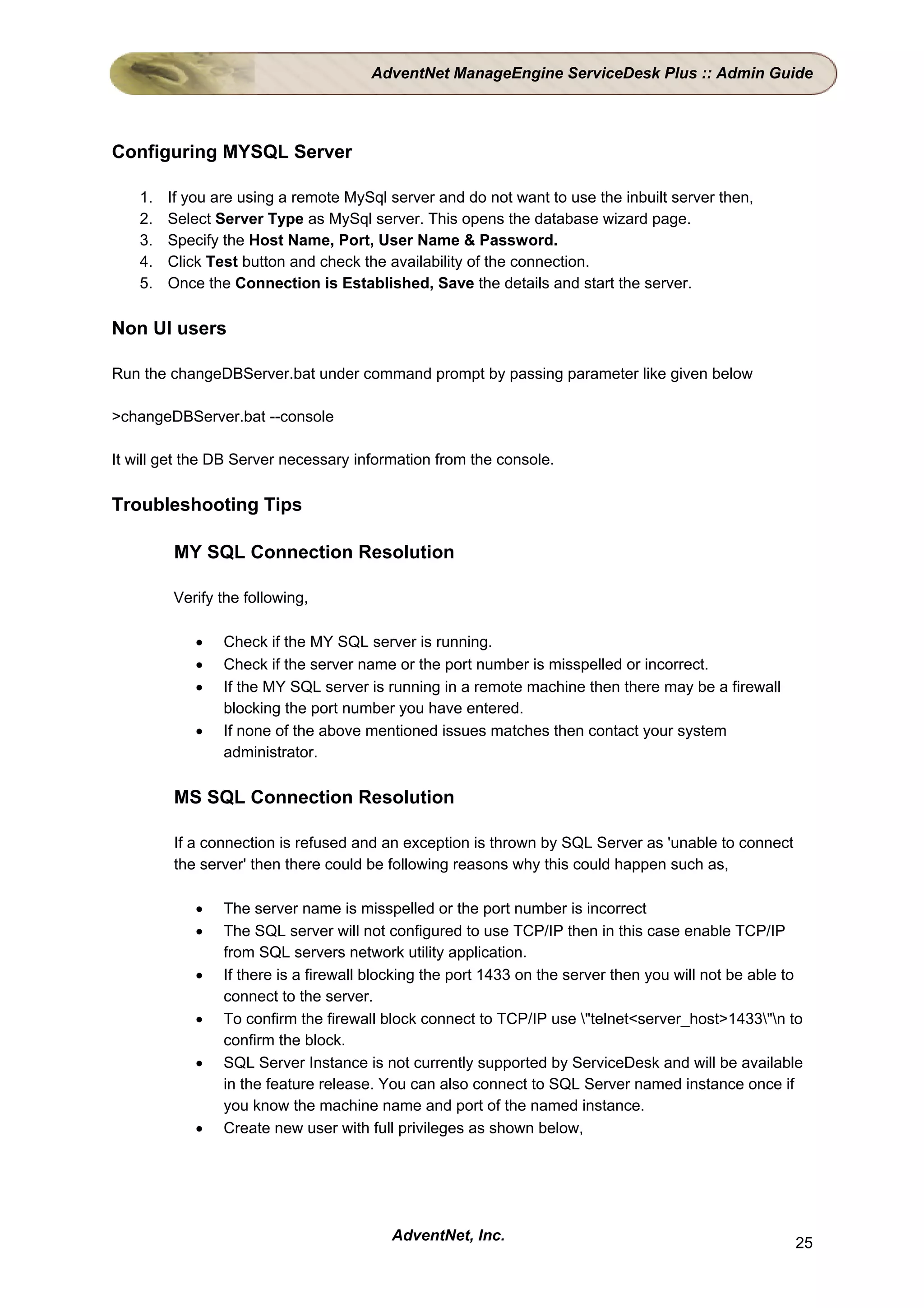 AdventNet ManageEngine ServiceDesk Plus :: Admin Guide




Configuring MYSQL Server

    1.   If you are using a remote MySql server and do not want to use the inbuilt server then,
    2.   Select Server Type as MySql server. This opens the database wizard page.
    3.   Specify the Host Name, Port, User Name & Password.
    4.   Click Test button and check the availability of the connection.
    5.   Once the Connection is Established, Save the details and start the server.

Non UI users

Run the changeDBServer.bat under command prompt by passing parameter like given below

>changeDBServer.bat --console

It will get the DB Server necessary information from the console.

Troubleshooting Tips

         MY SQL Connection Resolution

         Verify the following,

             •   Check if the MY SQL server is running.
             •   Check if the server name or the port number is misspelled or incorrect.
             •   If the MY SQL server is running in a remote machine then there may be a firewall
                 blocking the port number you have entered.
             •   If none of the above mentioned issues matches then contact your system
                 administrator.

         MS SQL Connection Resolution

         If a connection is refused and an exception is thrown by SQL Server as 'unable to connect
         the server' then there could be following reasons why this could happen such as,

             •   The server name is misspelled or the port number is incorrect
             •   The SQL server will not configured to use TCP/IP then in this case enable TCP/IP
                 from SQL servers network utility application.
             •   If there is a firewall blocking the port 1433 on the server then you will not be able to
                 connect to the server.
             •   To confirm the firewall block connect to TCP/IP use "telnet<server_host>1433"n to
                 confirm the block.
             •   SQL Server Instance is not currently supported by ServiceDesk and will be available
                 in the feature release. You can also connect to SQL Server named instance once if
                 you know the machine name and port of the named instance.
             •   Create new user with full privileges as shown below,




                                          AdventNet, Inc.                                              25
 