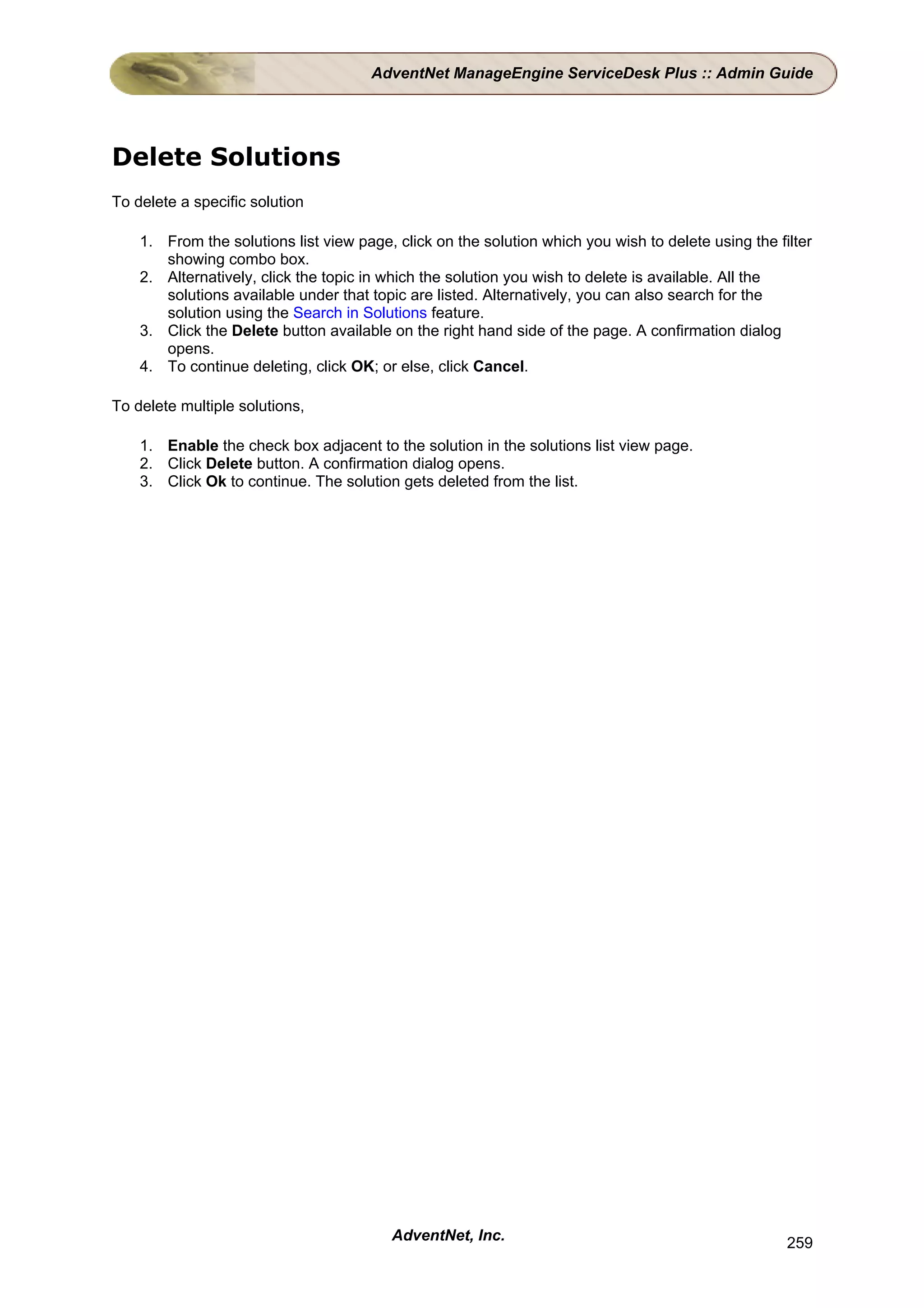 AdventNet ManageEngine ServiceDesk Plus :: Admin Guide




Delete Solutions
To delete a specific solution

    1. From the solutions list view page, click on the solution which you wish to delete using the filter
       showing combo box.
    2. Alternatively, click the topic in which the solution you wish to delete is available. All the
       solutions available under that topic are listed. Alternatively, you can also search for the
       solution using the Search in Solutions feature.
    3. Click the Delete button available on the right hand side of the page. A confirmation dialog
       opens.
    4. To continue deleting, click OK; or else, click Cancel.

To delete multiple solutions,

    1. Enable the check box adjacent to the solution in the solutions list view page.
    2. Click Delete button. A confirmation dialog opens.
    3. Click Ok to continue. The solution gets deleted from the list.




                                         AdventNet, Inc.                                             259
 