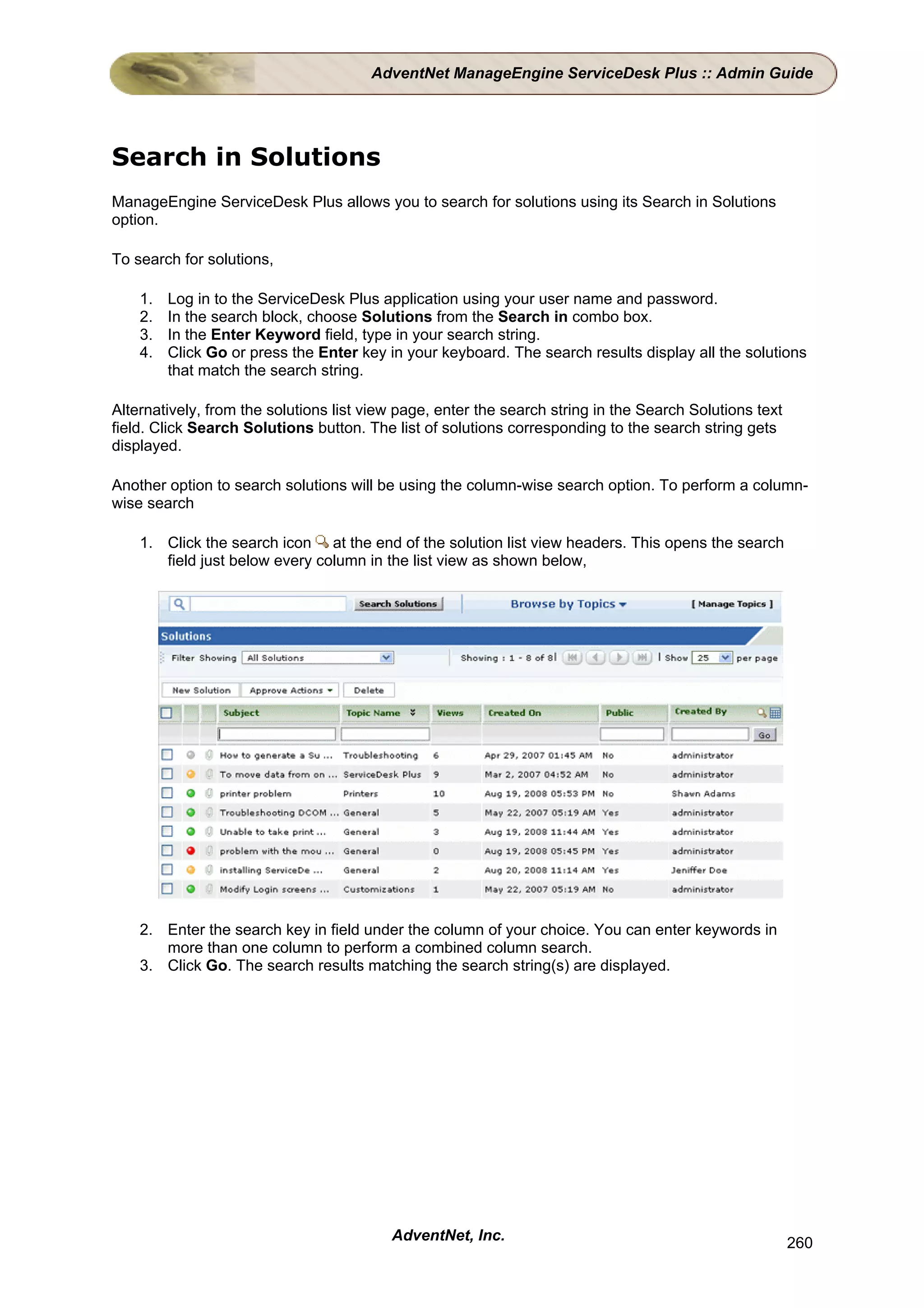 AdventNet ManageEngine ServiceDesk Plus :: Admin Guide




Search in Solutions
ManageEngine ServiceDesk Plus allows you to search for solutions using its Search in Solutions
option.

To search for solutions,

    1.   Log in to the ServiceDesk Plus application using your user name and password.
    2.   In the search block, choose Solutions from the Search in combo box.
    3.   In the Enter Keyword field, type in your search string.
    4.   Click Go or press the Enter key in your keyboard. The search results display all the solutions
         that match the search string.

Alternatively, from the solutions list view page, enter the search string in the Search Solutions text
field. Click Search Solutions button. The list of solutions corresponding to the search string gets
displayed.

Another option to search solutions will be using the column-wise search option. To perform a column-
wise search

    1. Click the search icon at the end of the solution list view headers. This opens the search
       field just below every column in the list view as shown below,




    2. Enter the search key in field under the column of your choice. You can enter keywords in
       more than one column to perform a combined column search.
    3. Click Go. The search results matching the search string(s) are displayed.




                                          AdventNet, Inc.                                                260
 