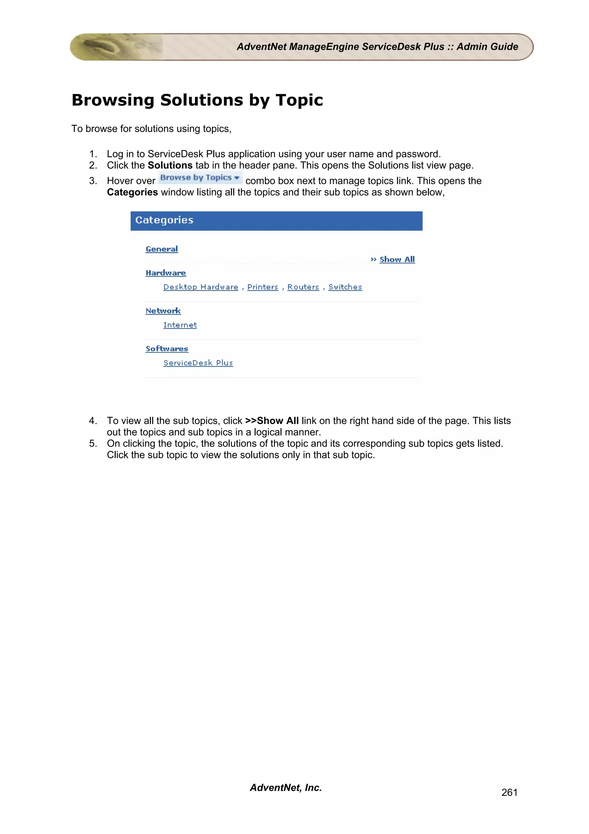 AdventNet ManageEngine ServiceDesk Plus :: Admin Guide




Browsing Solutions by Topic
To browse for solutions using topics,

    1. Log in to ServiceDesk Plus application using your user name and password.
    2. Click the Solutions tab in the header pane. This opens the Solutions list view page.
    3. Hover over                      combo box next to manage topics link. This opens the
       Categories window listing all the topics and their sub topics as shown below,




    4. To view all the sub topics, click >>Show All link on the right hand side of the page. This lists
       out the topics and sub topics in a logical manner.
    5. On clicking the topic, the solutions of the topic and its corresponding sub topics gets listed.
       Click the sub topic to view the solutions only in that sub topic.




                                          AdventNet, Inc.                                           261
 