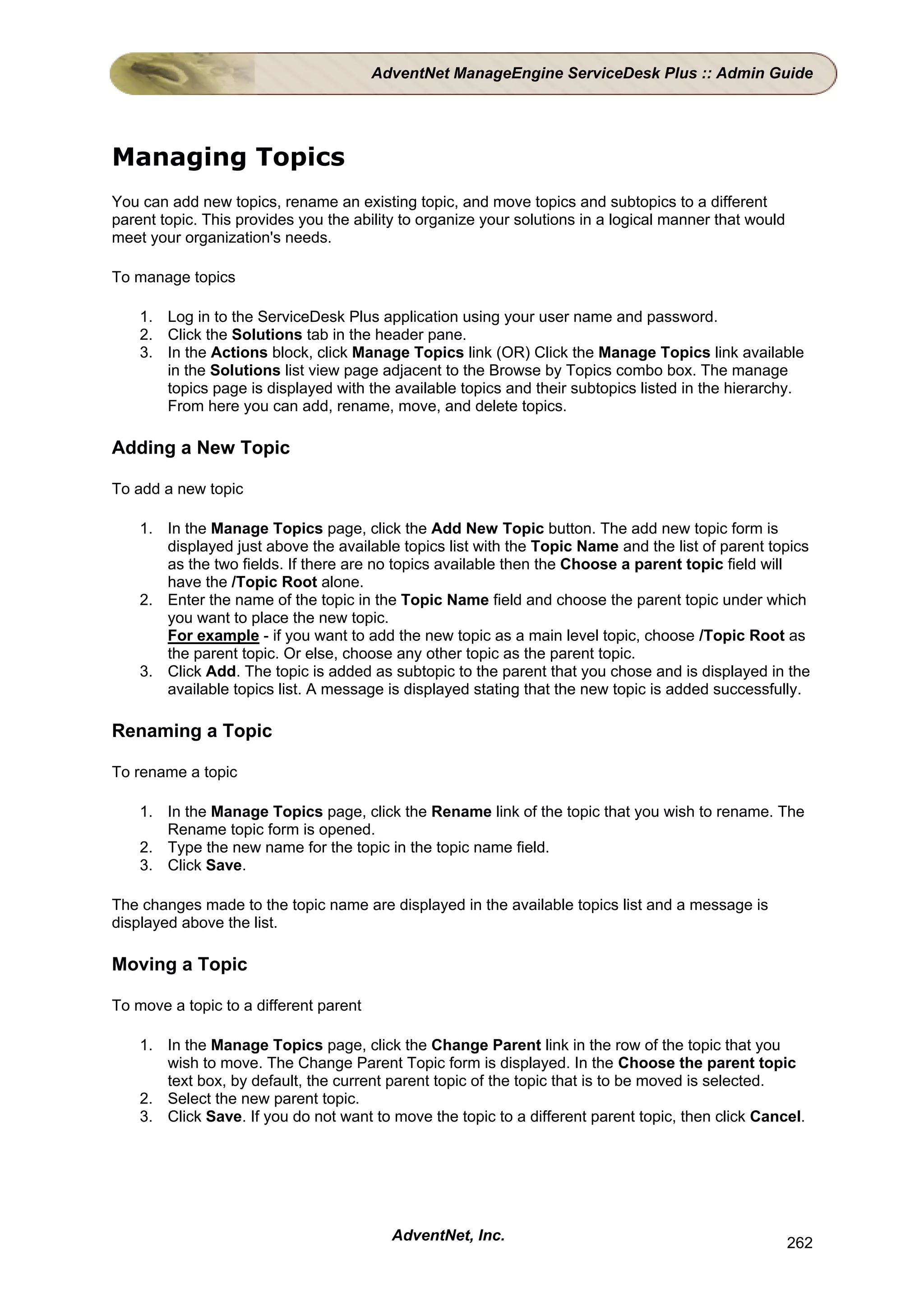 AdventNet ManageEngine ServiceDesk Plus :: Admin Guide




Managing Topics
You can add new topics, rename an existing topic, and move topics and subtopics to a different
parent topic. This provides you the ability to organize your solutions in a logical manner that would
meet your organization's needs.

To manage topics

    1. Log in to the ServiceDesk Plus application using your user name and password.
    2. Click the Solutions tab in the header pane.
    3. In the Actions block, click Manage Topics link (OR) Click the Manage Topics link available
       in the Solutions list view page adjacent to the Browse by Topics combo box. The manage
       topics page is displayed with the available topics and their subtopics listed in the hierarchy.
       From here you can add, rename, move, and delete topics.

Adding a New Topic

To add a new topic

    1. In the Manage Topics page, click the Add New Topic button. The add new topic form is
       displayed just above the available topics list with the Topic Name and the list of parent topics
       as the two fields. If there are no topics available then the Choose a parent topic field will
       have the /Topic Root alone.
    2. Enter the name of the topic in the Topic Name field and choose the parent topic under which
       you want to place the new topic.
       For example - if you want to add the new topic as a main level topic, choose /Topic Root as
       the parent topic. Or else, choose any other topic as the parent topic.
    3. Click Add. The topic is added as subtopic to the parent that you chose and is displayed in the
       available topics list. A message is displayed stating that the new topic is added successfully.

Renaming a Topic

To rename a topic

    1. In the Manage Topics page, click the Rename link of the topic that you wish to rename. The
       Rename topic form is opened.
    2. Type the new name for the topic in the topic name field.
    3. Click Save.

The changes made to the topic name are displayed in the available topics list and a message is
displayed above the list.

Moving a Topic

To move a topic to a different parent

    1. In the Manage Topics page, click the Change Parent link in the row of the topic that you
       wish to move. The Change Parent Topic form is displayed. In the Choose the parent topic
       text box, by default, the current parent topic of the topic that is to be moved is selected.
    2. Select the new parent topic.
    3. Click Save. If you do not want to move the topic to a different parent topic, then click Cancel.




                                          AdventNet, Inc.                                               262
 