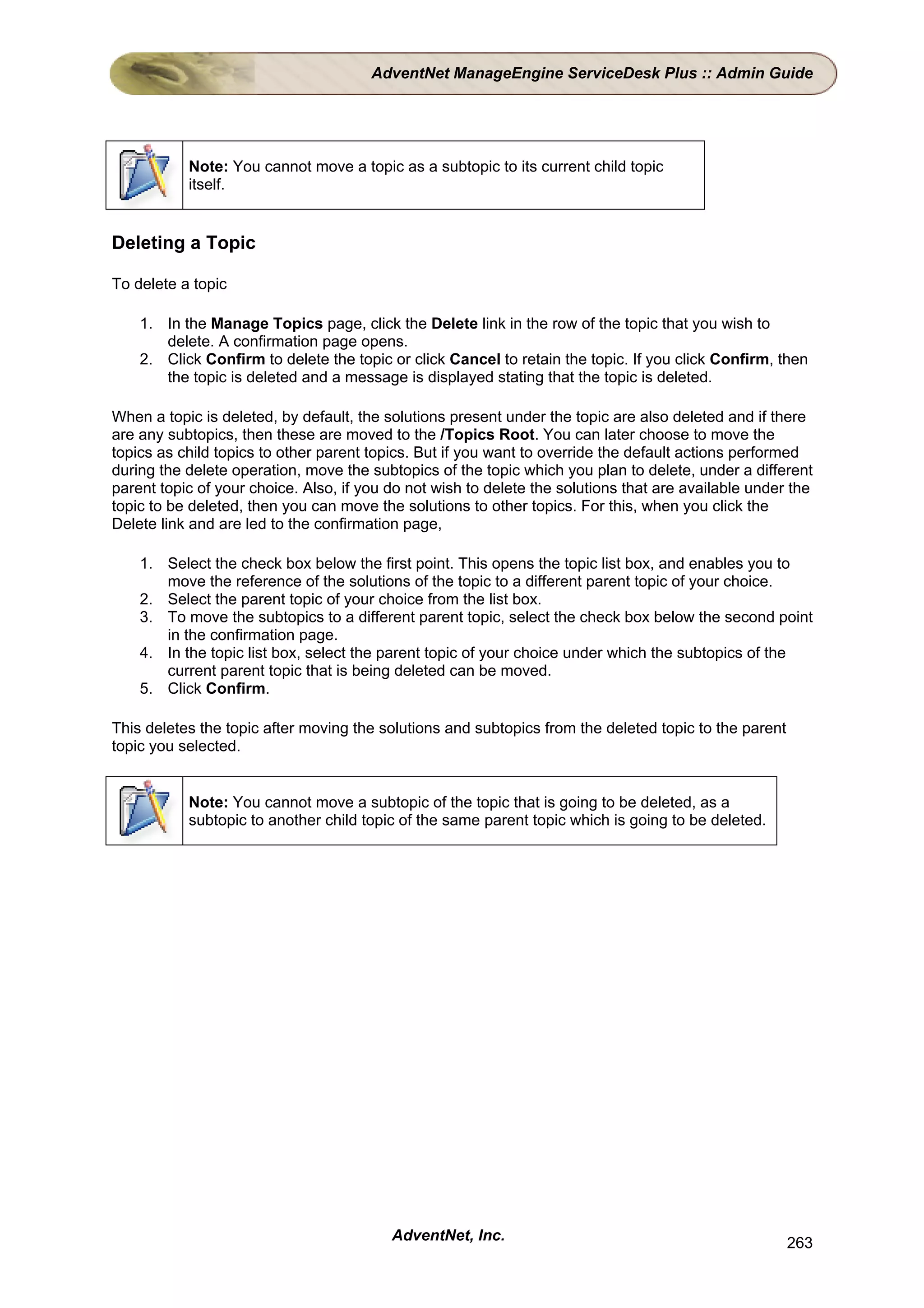 AdventNet ManageEngine ServiceDesk Plus :: Admin Guide




           Note: You cannot move a topic as a subtopic to its current child topic
           itself.


Deleting a Topic

To delete a topic

    1. In the Manage Topics page, click the Delete link in the row of the topic that you wish to
       delete. A confirmation page opens.
    2. Click Confirm to delete the topic or click Cancel to retain the topic. If you click Confirm, then
       the topic is deleted and a message is displayed stating that the topic is deleted.

When a topic is deleted, by default, the solutions present under the topic are also deleted and if there
are any subtopics, then these are moved to the /Topics Root. You can later choose to move the
topics as child topics to other parent topics. But if you want to override the default actions performed
during the delete operation, move the subtopics of the topic which you plan to delete, under a different
parent topic of your choice. Also, if you do not wish to delete the solutions that are available under the
topic to be deleted, then you can move the solutions to other topics. For this, when you click the
Delete link and are led to the confirmation page,

    1. Select the check box below the first point. This opens the topic list box, and enables you to
       move the reference of the solutions of the topic to a different parent topic of your choice.
    2. Select the parent topic of your choice from the list box.
    3. To move the subtopics to a different parent topic, select the check box below the second point
       in the confirmation page.
    4. In the topic list box, select the parent topic of your choice under which the subtopics of the
       current parent topic that is being deleted can be moved.
    5. Click Confirm.

This deletes the topic after moving the solutions and subtopics from the deleted topic to the parent
topic you selected.


           Note: You cannot move a subtopic of the topic that is going to be deleted, as a
           subtopic to another child topic of the same parent topic which is going to be deleted.




                                          AdventNet, Inc.                                              263
 