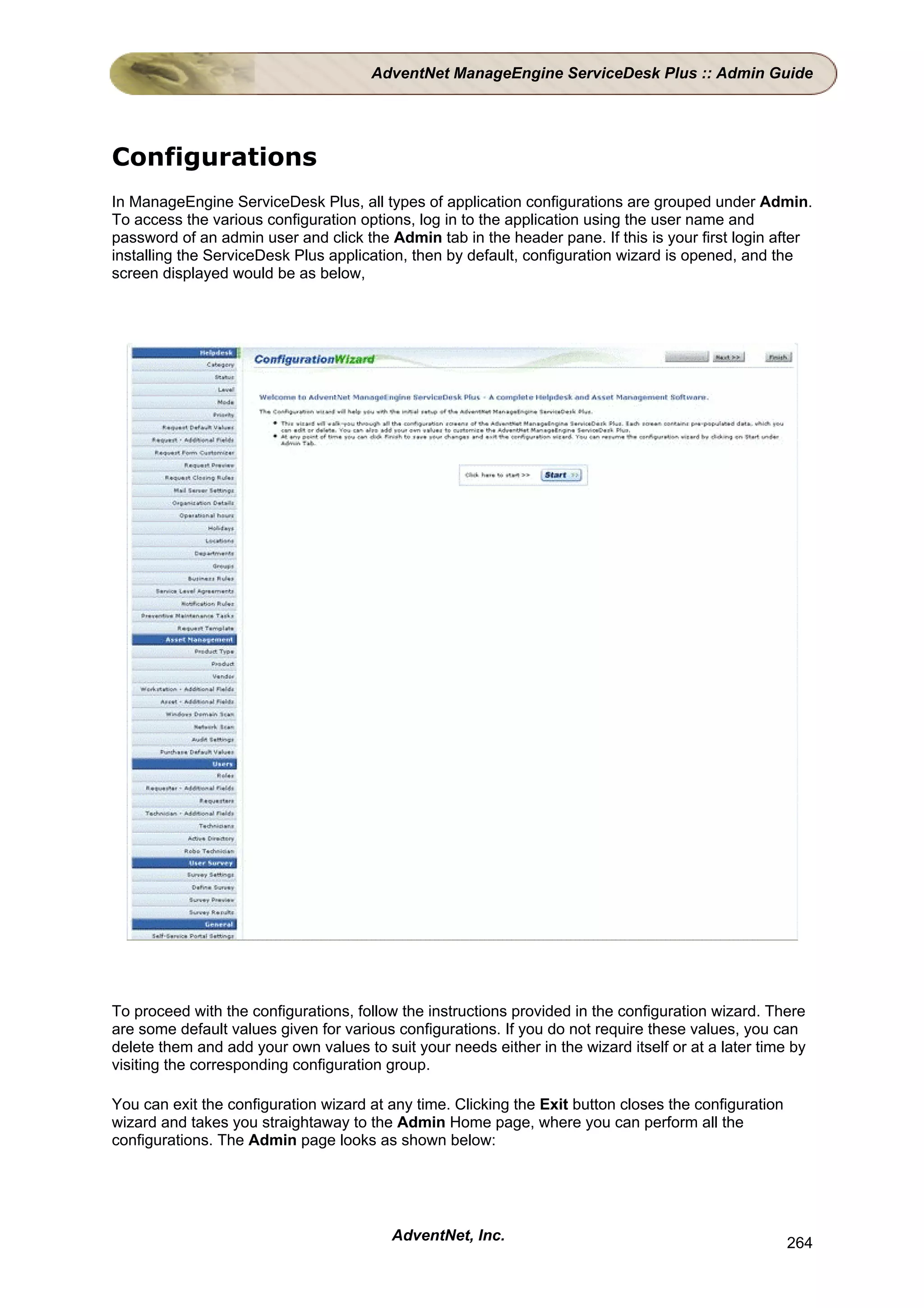 AdventNet ManageEngine ServiceDesk Plus :: Admin Guide




Configurations
In ManageEngine ServiceDesk Plus, all types of application configurations are grouped under Admin.
To access the various configuration options, log in to the application using the user name and
password of an admin user and click the Admin tab in the header pane. If this is your first login after
installing the ServiceDesk Plus application, then by default, configuration wizard is opened, and the
screen displayed would be as below,




To proceed with the configurations, follow the instructions provided in the configuration wizard. There
are some default values given for various configurations. If you do not require these values, you can
delete them and add your own values to suit your needs either in the wizard itself or at a later time by
visiting the corresponding configuration group.

You can exit the configuration wizard at any time. Clicking the Exit button closes the configuration
wizard and takes you straightaway to the Admin Home page, where you can perform all the
configurations. The Admin page looks as shown below:




                                         AdventNet, Inc.                                               264
 