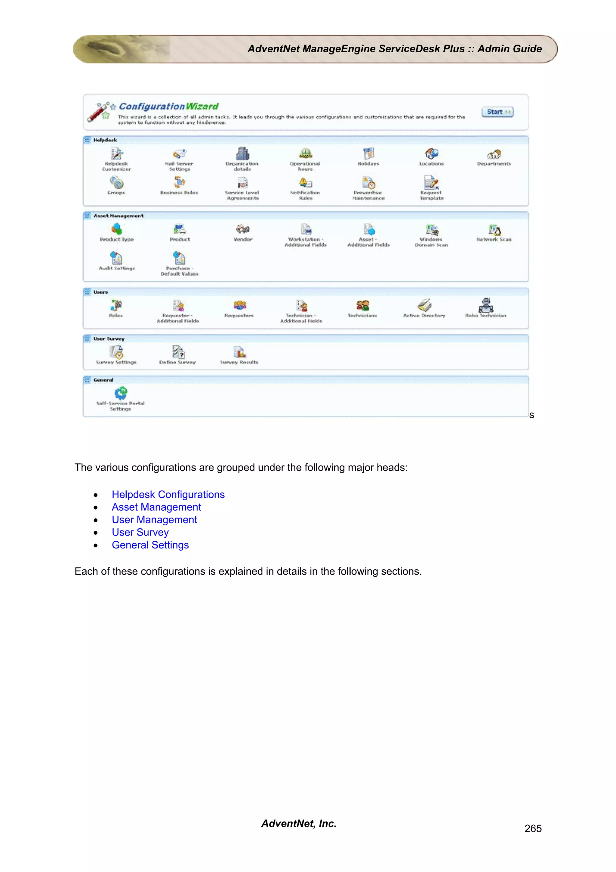 AdventNet ManageEngine ServiceDesk Plus :: Admin Guide




                                                                                          s




The various configurations are grouped under the following major heads:

    •   Helpdesk Configurations
    •   Asset Management
    •   User Management
    •   User Survey
    •   General Settings

Each of these configurations is explained in details in the following sections.




                                          AdventNet, Inc.                                265
 