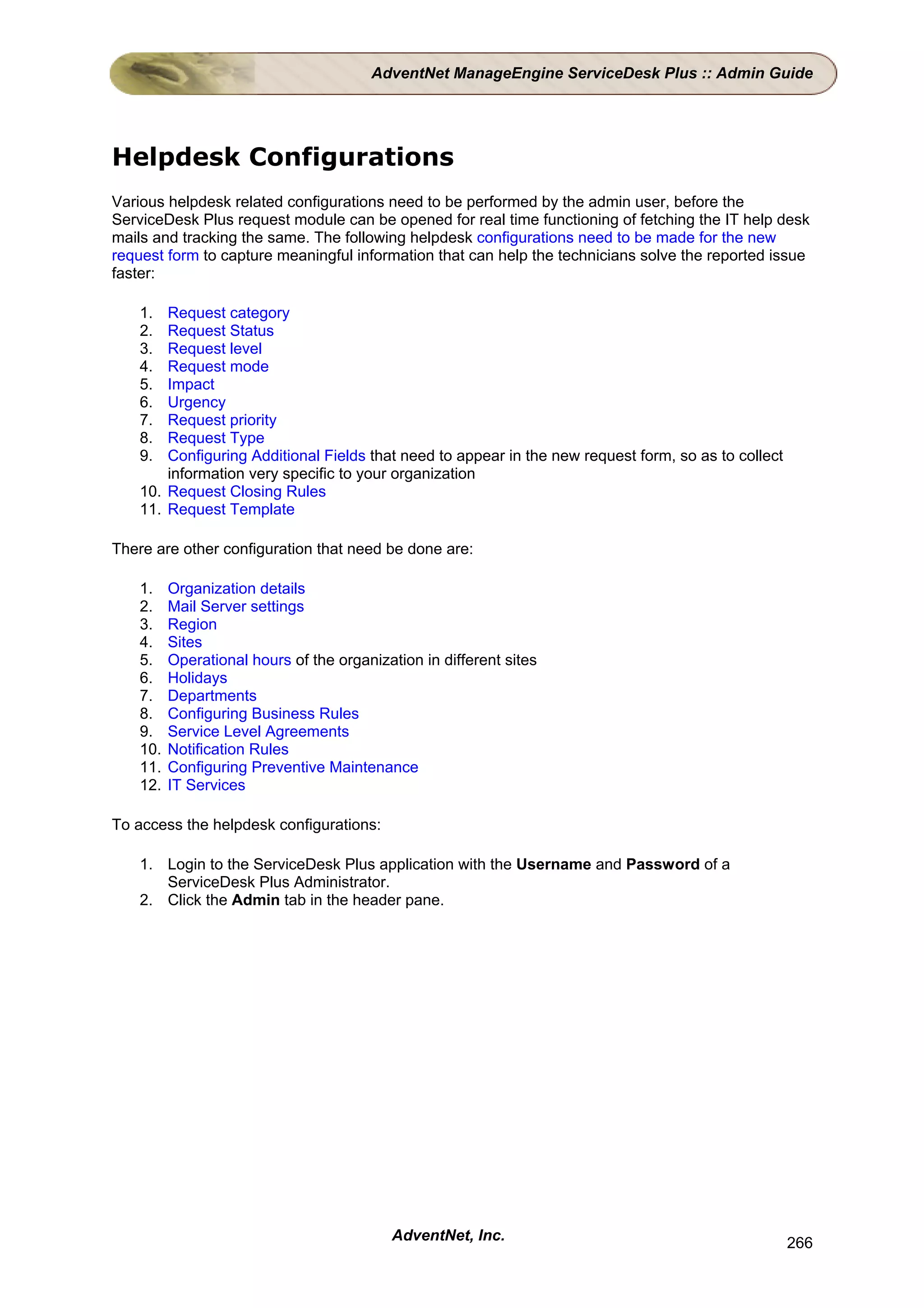 AdventNet ManageEngine ServiceDesk Plus :: Admin Guide




Helpdesk Configurations
Various helpdesk related configurations need to be performed by the admin user, before the
ServiceDesk Plus request module can be opened for real time functioning of fetching the IT help desk
mails and tracking the same. The following helpdesk configurations need to be made for the new
request form to capture meaningful information that can help the technicians solve the reported issue
faster:

    1.  Request category
    2.  Request Status
    3.  Request level
    4.  Request mode
    5.  Impact
    6.  Urgency
    7.  Request priority
    8.  Request Type
    9.  Configuring Additional Fields that need to appear in the new request form, so as to collect
        information very specific to your organization
    10. Request Closing Rules
    11. Request Template

There are other configuration that need be done are:

    1.    Organization details
    2.    Mail Server settings
    3.    Region
    4.    Sites
    5.    Operational hours of the organization in different sites
    6.    Holidays
    7.    Departments
    8.    Configuring Business Rules
    9.    Service Level Agreements
    10.   Notification Rules
    11.   Configuring Preventive Maintenance
    12.   IT Services

To access the helpdesk configurations:

    1. Login to the ServiceDesk Plus application with the Username and Password of a
       ServiceDesk Plus Administrator.
    2. Click the Admin tab in the header pane.




                                           AdventNet, Inc.                                            266
 