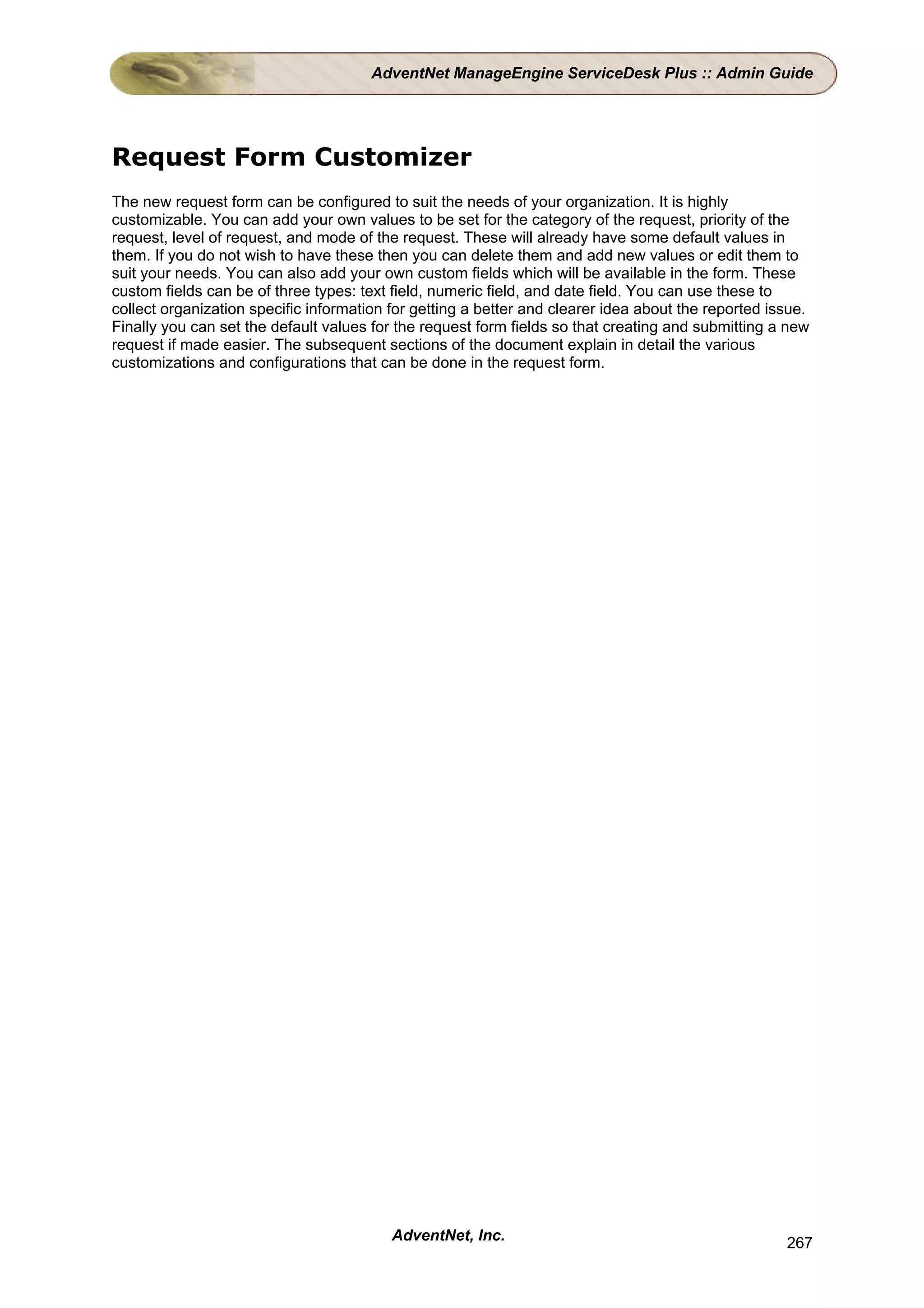 AdventNet ManageEngine ServiceDesk Plus :: Admin Guide




Request Form Customizer
The new request form can be configured to suit the needs of your organization. It is highly
customizable. You can add your own values to be set for the category of the request, priority of the
request, level of request, and mode of the request. These will already have some default values in
them. If you do not wish to have these then you can delete them and add new values or edit them to
suit your needs. You can also add your own custom fields which will be available in the form. These
custom fields can be of three types: text field, numeric field, and date field. You can use these to
collect organization specific information for getting a better and clearer idea about the reported issue.
Finally you can set the default values for the request form fields so that creating and submitting a new
request if made easier. The subsequent sections of the document explain in detail the various
customizations and configurations that can be done in the request form.




                                          AdventNet, Inc.                                            267
 