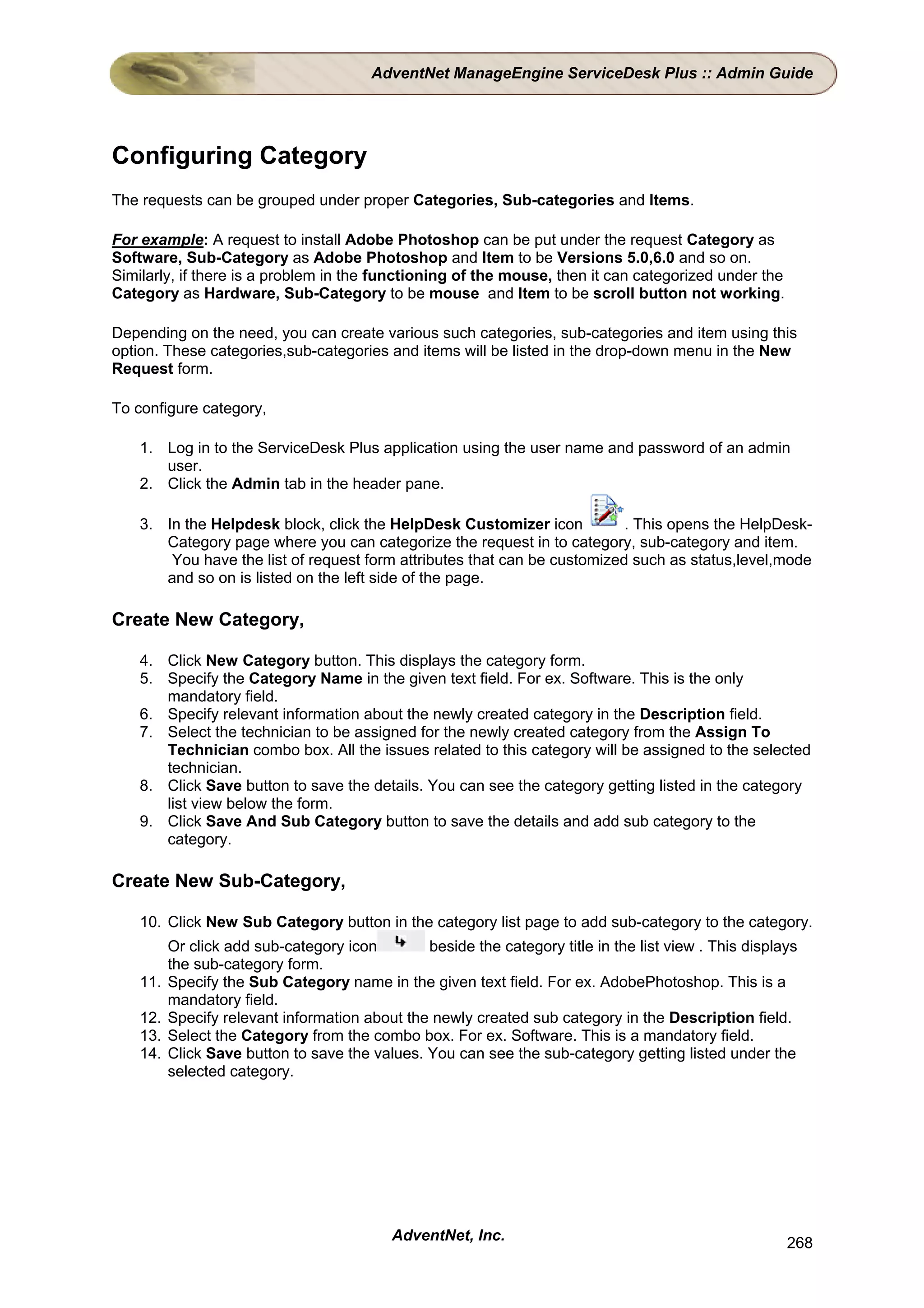 AdventNet ManageEngine ServiceDesk Plus :: Admin Guide




Configuring Category
The requests can be grouped under proper Categories, Sub-categories and Items.

For example: A request to install Adobe Photoshop can be put under the request Category as
Software, Sub-Category as Adobe Photoshop and Item to be Versions 5.0,6.0 and so on.
Similarly, if there is a problem in the functioning of the mouse, then it can categorized under the
Category as Hardware, Sub-Category to be mouse and Item to be scroll button not working.

Depending on the need, you can create various such categories, sub-categories and item using this
option. These categories,sub-categories and items will be listed in the drop-down menu in the New
Request form.

To configure category,

    1. Log in to the ServiceDesk Plus application using the user name and password of an admin
       user.
    2. Click the Admin tab in the header pane.

    3. In the Helpdesk block, click the HelpDesk Customizer icon           . This opens the HelpDesk-
       Category page where you can categorize the request in to category, sub-category and item.
        You have the list of request form attributes that can be customized such as status,level,mode
       and so on is listed on the left side of the page.

Create New Category,

    4. Click New Category button. This displays the category form.
    5. Specify the Category Name in the given text field. For ex. Software. This is the only
       mandatory field.
    6. Specify relevant information about the newly created category in the Description field.
    7. Select the technician to be assigned for the newly created category from the Assign To
       Technician combo box. All the issues related to this category will be assigned to the selected
       technician.
    8. Click Save button to save the details. You can see the category getting listed in the category
       list view below the form.
    9. Click Save And Sub Category button to save the details and add sub category to the
       category.

Create New Sub-Category,

    10. Click New Sub Category button in the category list page to add sub-category to the category.
          Or click add sub-category icon        beside the category title in the list view . This displays
          the sub-category form.
    11.   Specify the Sub Category name in the given text field. For ex. AdobePhotoshop. This is a
          mandatory field.
    12.   Specify relevant information about the newly created sub category in the Description field.
    13.   Select the Category from the combo box. For ex. Software. This is a mandatory field.
    14.   Click Save button to save the values. You can see the sub-category getting listed under the
          selected category.




                                            AdventNet, Inc.                                             268
 
