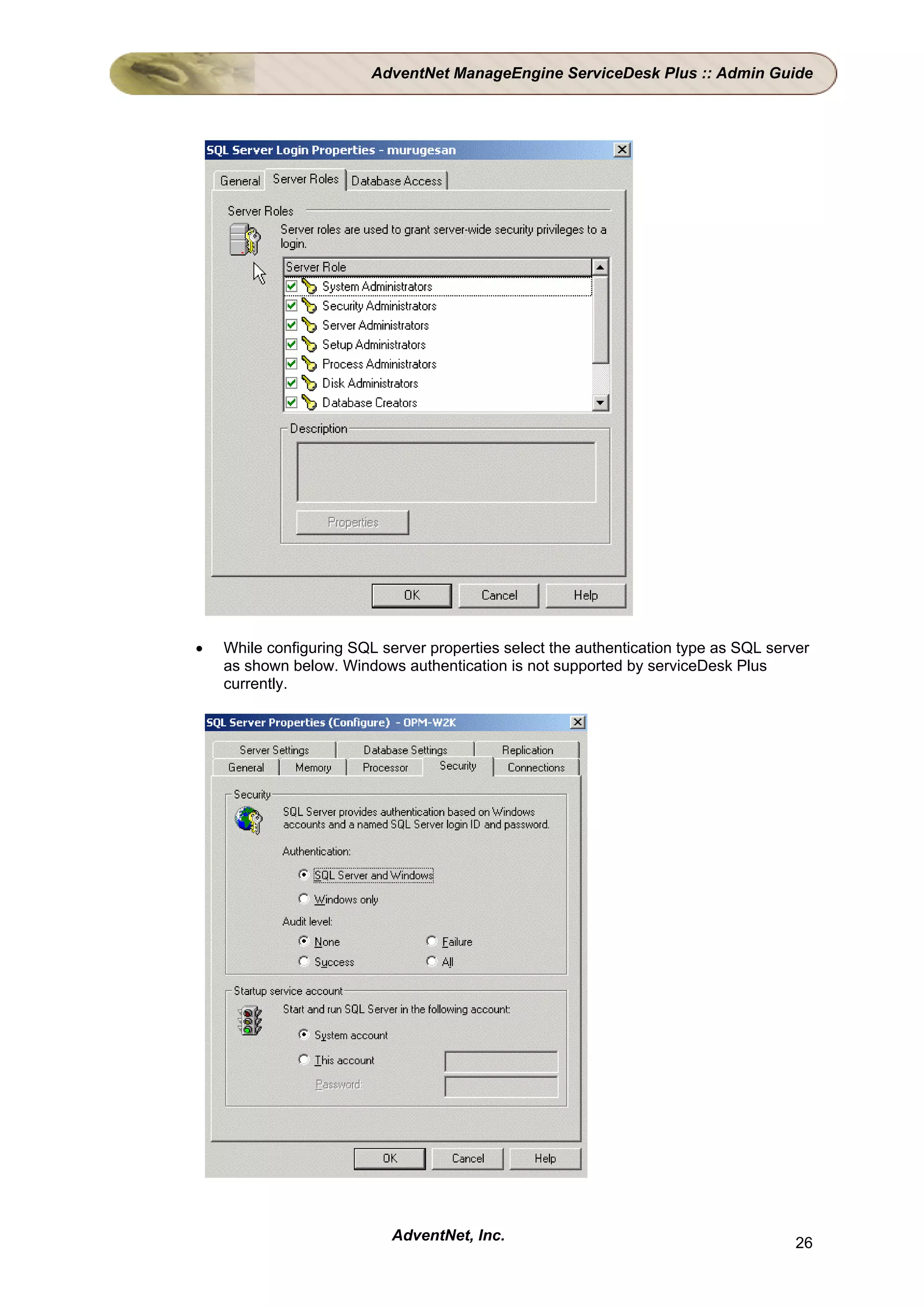 AdventNet ManageEngine ServiceDesk Plus :: Admin Guide




•   While configuring SQL server properties select the authentication type as SQL server
    as shown below. Windows authentication is not supported by serviceDesk Plus
    currently.




                            AdventNet, Inc.                                           26
 