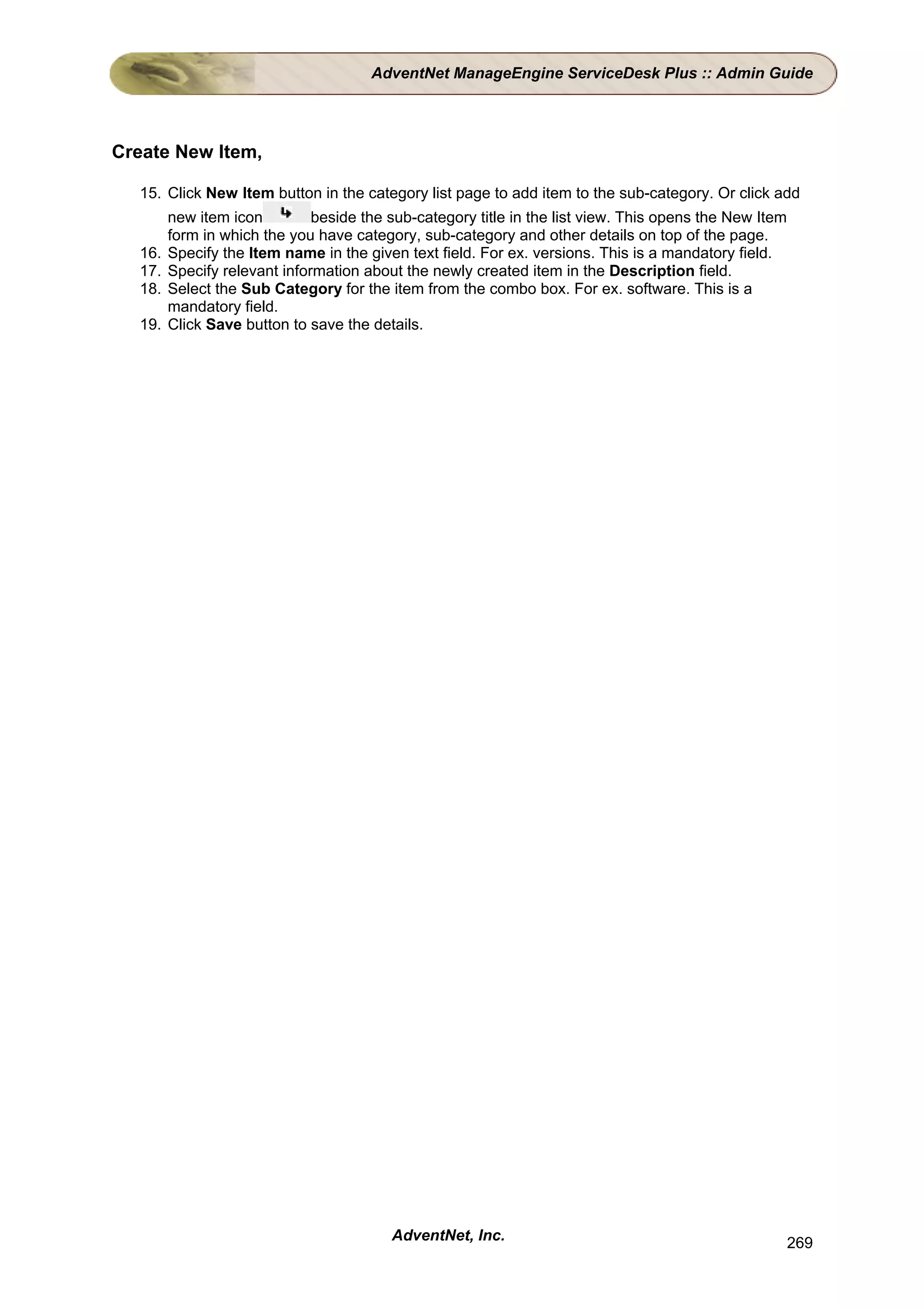 AdventNet ManageEngine ServiceDesk Plus :: Admin Guide




Create New Item,

  15. Click New Item button in the category list page to add item to the sub-category. Or click add
        new item icon         beside the sub-category title in the list view. This opens the New Item
        form in which the you have category, sub-category and other details on top of the page.
  16.   Specify the Item name in the given text field. For ex. versions. This is a mandatory field.
  17.   Specify relevant information about the newly created item in the Description field.
  18.   Select the Sub Category for the item from the combo box. For ex. software. This is a
        mandatory field.
  19.   Click Save button to save the details.




                                         AdventNet, Inc.                                                269
 