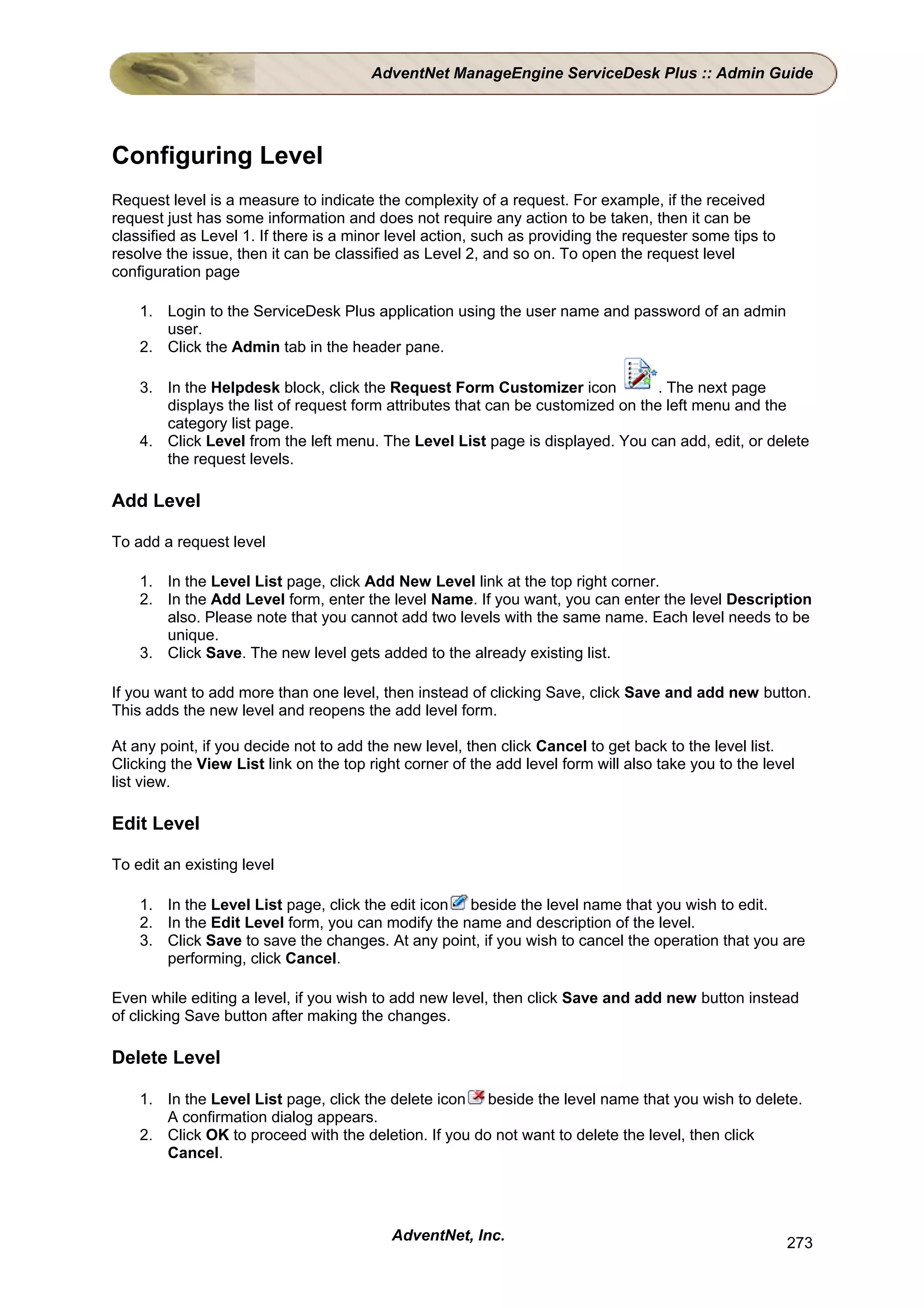 AdventNet ManageEngine ServiceDesk Plus :: Admin Guide




Configuring Level
Request level is a measure to indicate the complexity of a request. For example, if the received
request just has some information and does not require any action to be taken, then it can be
classified as Level 1. If there is a minor level action, such as providing the requester some tips to
resolve the issue, then it can be classified as Level 2, and so on. To open the request level
configuration page

    1. Login to the ServiceDesk Plus application using the user name and password of an admin
       user.
    2. Click the Admin tab in the header pane.

    3. In the Helpdesk block, click the Request Form Customizer icon             . The next page
       displays the list of request form attributes that can be customized on the left menu and the
       category list page.
    4. Click Level from the left menu. The Level List page is displayed. You can add, edit, or delete
       the request levels.

Add Level

To add a request level

    1. In the Level List page, click Add New Level link at the top right corner.
    2. In the Add Level form, enter the level Name. If you want, you can enter the level Description
       also. Please note that you cannot add two levels with the same name. Each level needs to be
       unique.
    3. Click Save. The new level gets added to the already existing list.

If you want to add more than one level, then instead of clicking Save, click Save and add new button.
This adds the new level and reopens the add level form.

At any point, if you decide not to add the new level, then click Cancel to get back to the level list.
Clicking the View List link on the top right corner of the add level form will also take you to the level
list view.

Edit Level

To edit an existing level

    1. In the Level List page, click the edit icon beside the level name that you wish to edit.
    2. In the Edit Level form, you can modify the name and description of the level.
    3. Click Save to save the changes. At any point, if you wish to cancel the operation that you are
       performing, click Cancel.

Even while editing a level, if you wish to add new level, then click Save and add new button instead
of clicking Save button after making the changes.

Delete Level

    1. In the Level List page, click the delete icon beside the level name that you wish to delete.
       A confirmation dialog appears.
    2. Click OK to proceed with the deletion. If you do not want to delete the level, then click
       Cancel.




                                           AdventNet, Inc.                                              273
 