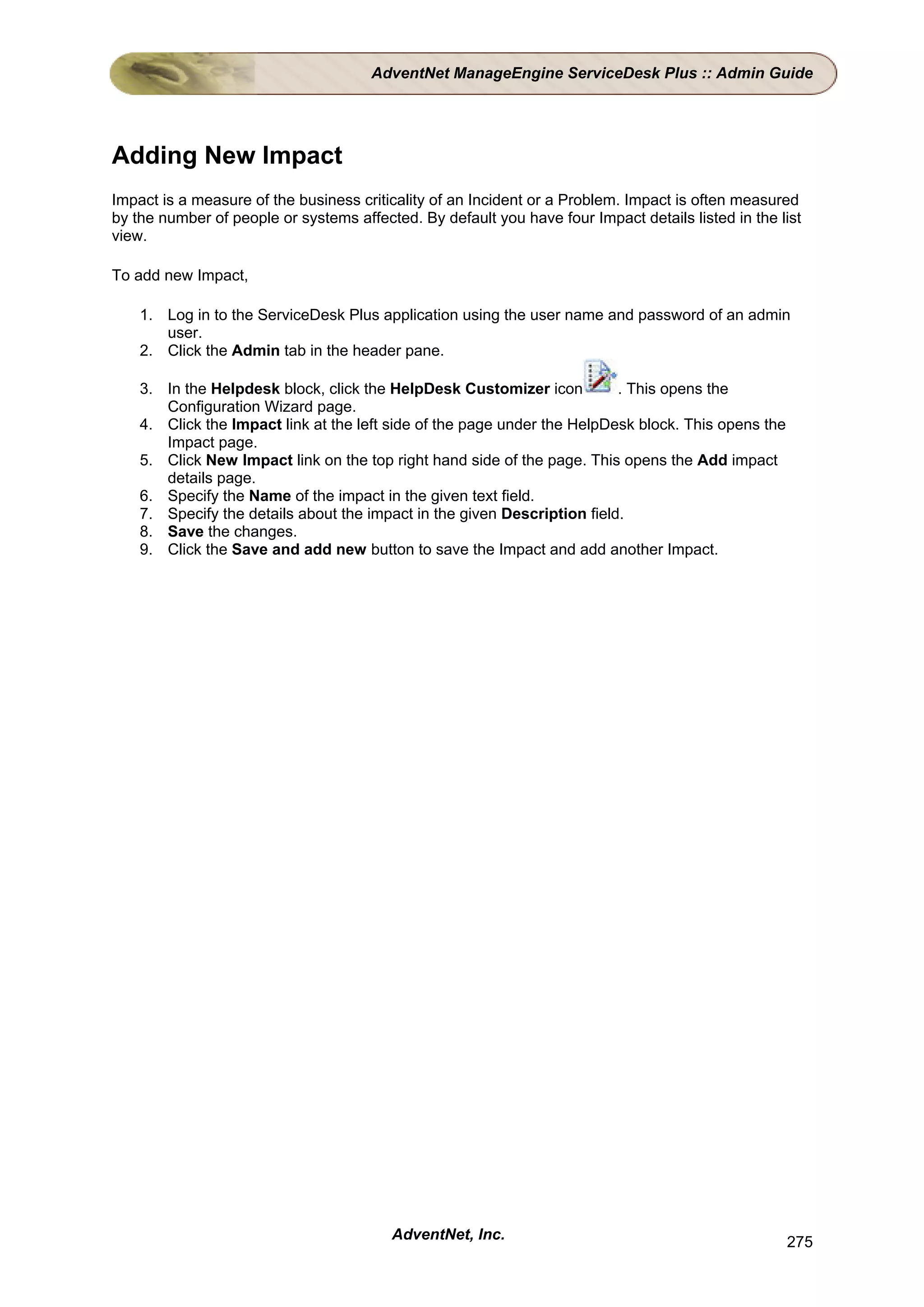 AdventNet ManageEngine ServiceDesk Plus :: Admin Guide




Adding New Impact
Impact is a measure of the business criticality of an Incident or a Problem. Impact is often measured
by the number of people or systems affected. By default you have four Impact details listed in the list
view.

To add new Impact,

    1. Log in to the ServiceDesk Plus application using the user name and password of an admin
       user.
    2. Click the Admin tab in the header pane.

    3. In the Helpdesk block, click the HelpDesk Customizer icon          . This opens the
       Configuration Wizard page.
    4. Click the Impact link at the left side of the page under the HelpDesk block. This opens the
       Impact page.
    5. Click New Impact link on the top right hand side of the page. This opens the Add impact
       details page.
    6. Specify the Name of the impact in the given text field.
    7. Specify the details about the impact in the given Description field.
    8. Save the changes.
    9. Click the Save and add new button to save the Impact and add another Impact.




                                         AdventNet, Inc.                                             275
 