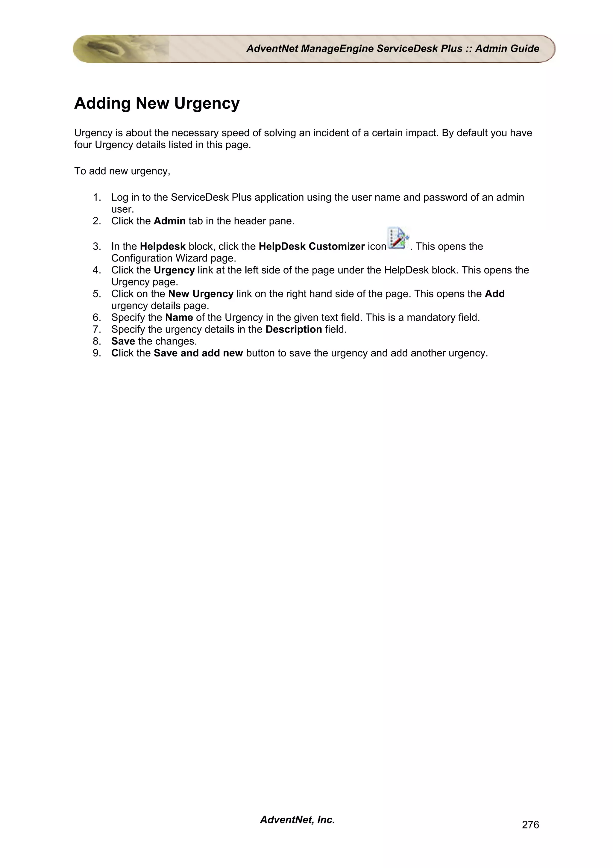 AdventNet ManageEngine ServiceDesk Plus :: Admin Guide




Adding New Urgency
Urgency is about the necessary speed of solving an incident of a certain impact. By default you have
four Urgency details listed in this page.

To add new urgency,

    1. Log in to the ServiceDesk Plus application using the user name and password of an admin
       user.
    2. Click the Admin tab in the header pane.

    3. In the Helpdesk block, click the HelpDesk Customizer icon          . This opens the
       Configuration Wizard page.
    4. Click the Urgency link at the left side of the page under the HelpDesk block. This opens the
       Urgency page.
    5. Click on the New Urgency link on the right hand side of the page. This opens the Add
       urgency details page.
    6. Specify the Name of the Urgency in the given text field. This is a mandatory field.
    7. Specify the urgency details in the Description field.
    8. Save the changes.
    9. Click the Save and add new button to save the urgency and add another urgency.




                                        AdventNet, Inc.                                          276
 
