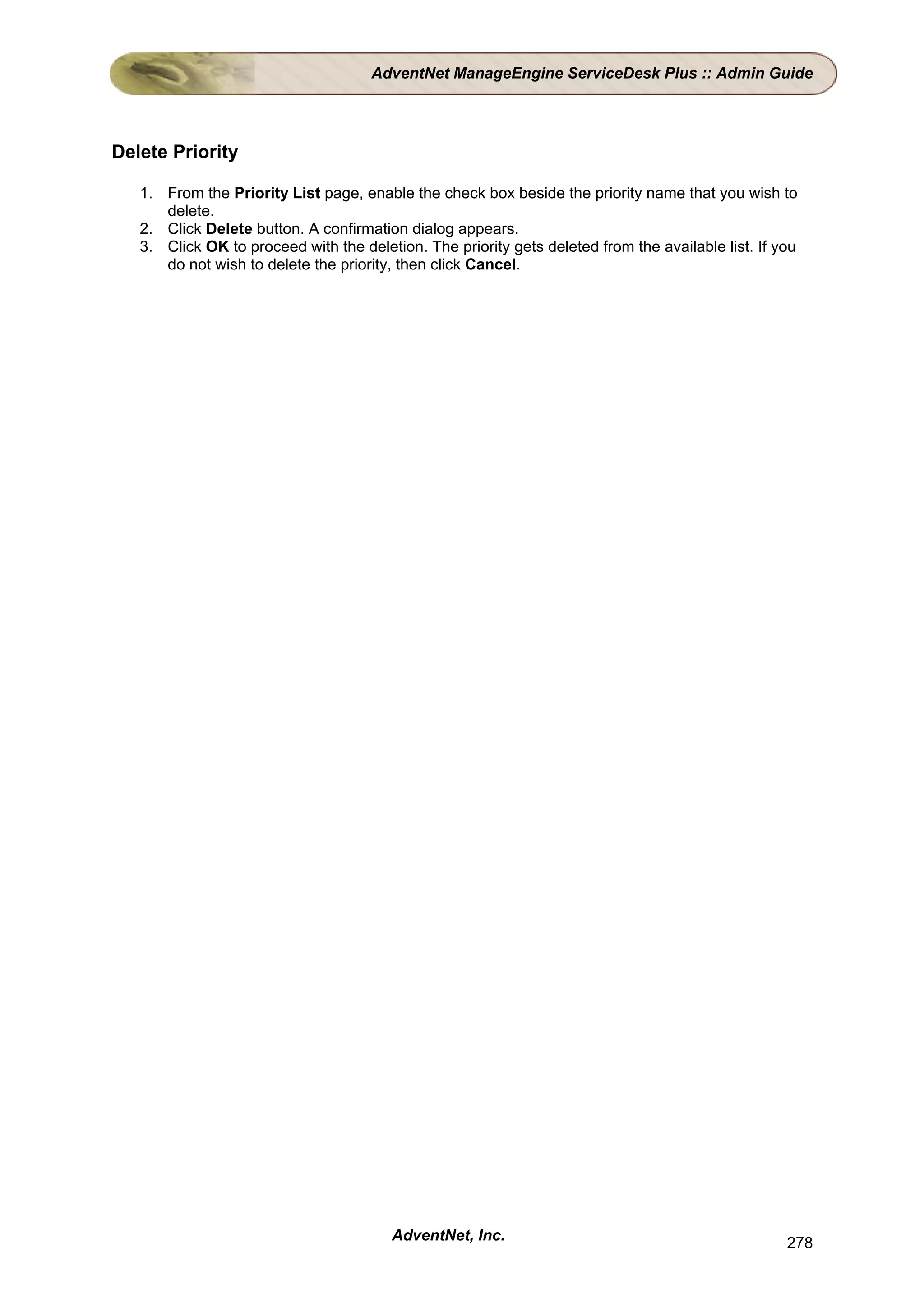 AdventNet ManageEngine ServiceDesk Plus :: Admin Guide




Delete Priority

   1. From the Priority List page, enable the check box beside the priority name that you wish to
      delete.
   2. Click Delete button. A confirmation dialog appears.
   3. Click OK to proceed with the deletion. The priority gets deleted from the available list. If you
      do not wish to delete the priority, then click Cancel.




                                        AdventNet, Inc.                                             278
 