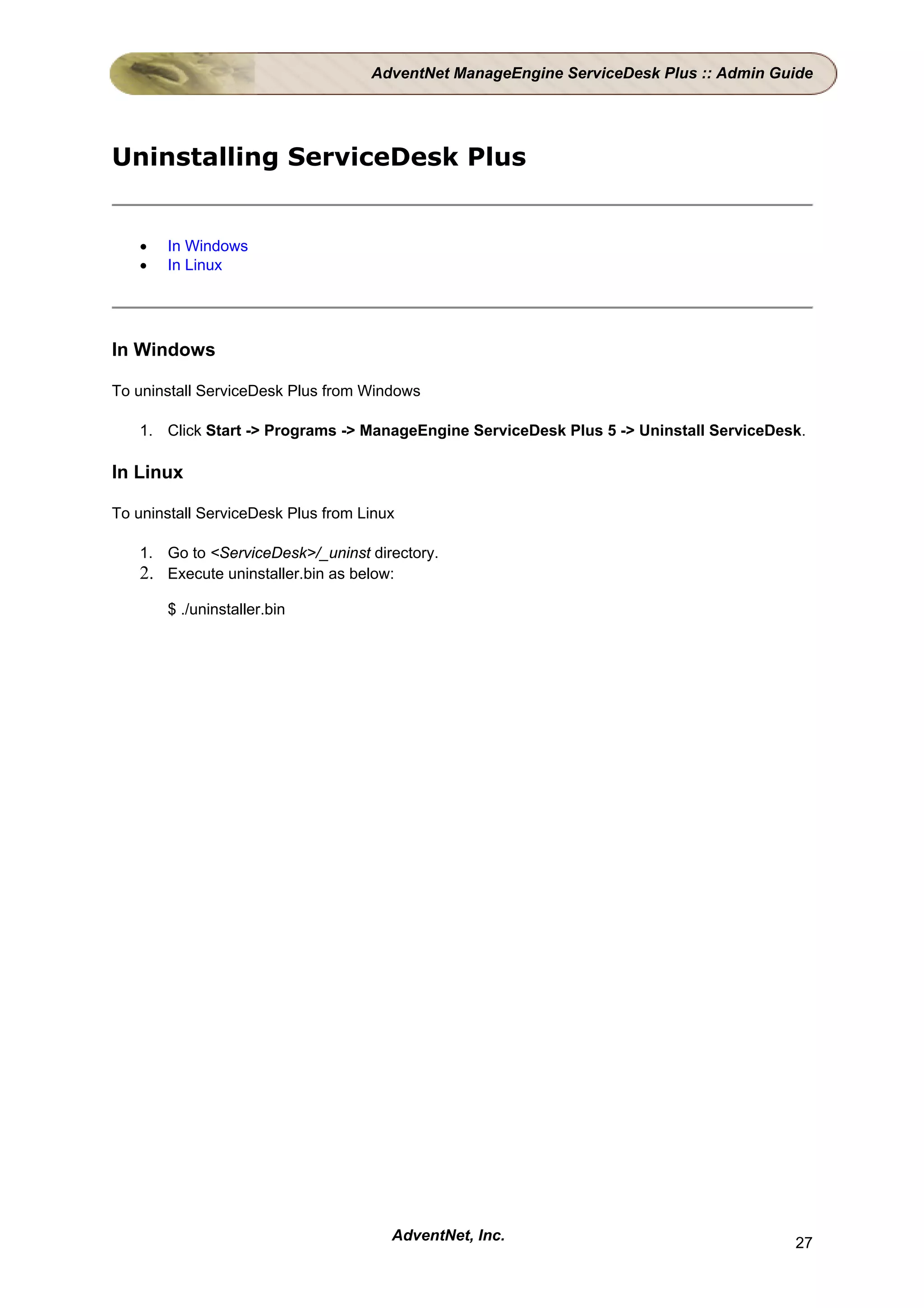 AdventNet ManageEngine ServiceDesk Plus :: Admin Guide




Uninstalling ServiceDesk Plus


   •   In Windows
   •   In Linux




In Windows

To uninstall ServiceDesk Plus from Windows

   1. Click Start -> Programs -> ManageEngine ServiceDesk Plus 5 -> Uninstall ServiceDesk.

In Linux

To uninstall ServiceDesk Plus from Linux

   1. Go to <ServiceDesk>/_uninst directory.
   2. Execute uninstaller.bin as below:
       $ ./uninstaller.bin




                                       AdventNet, Inc.                                  27
 