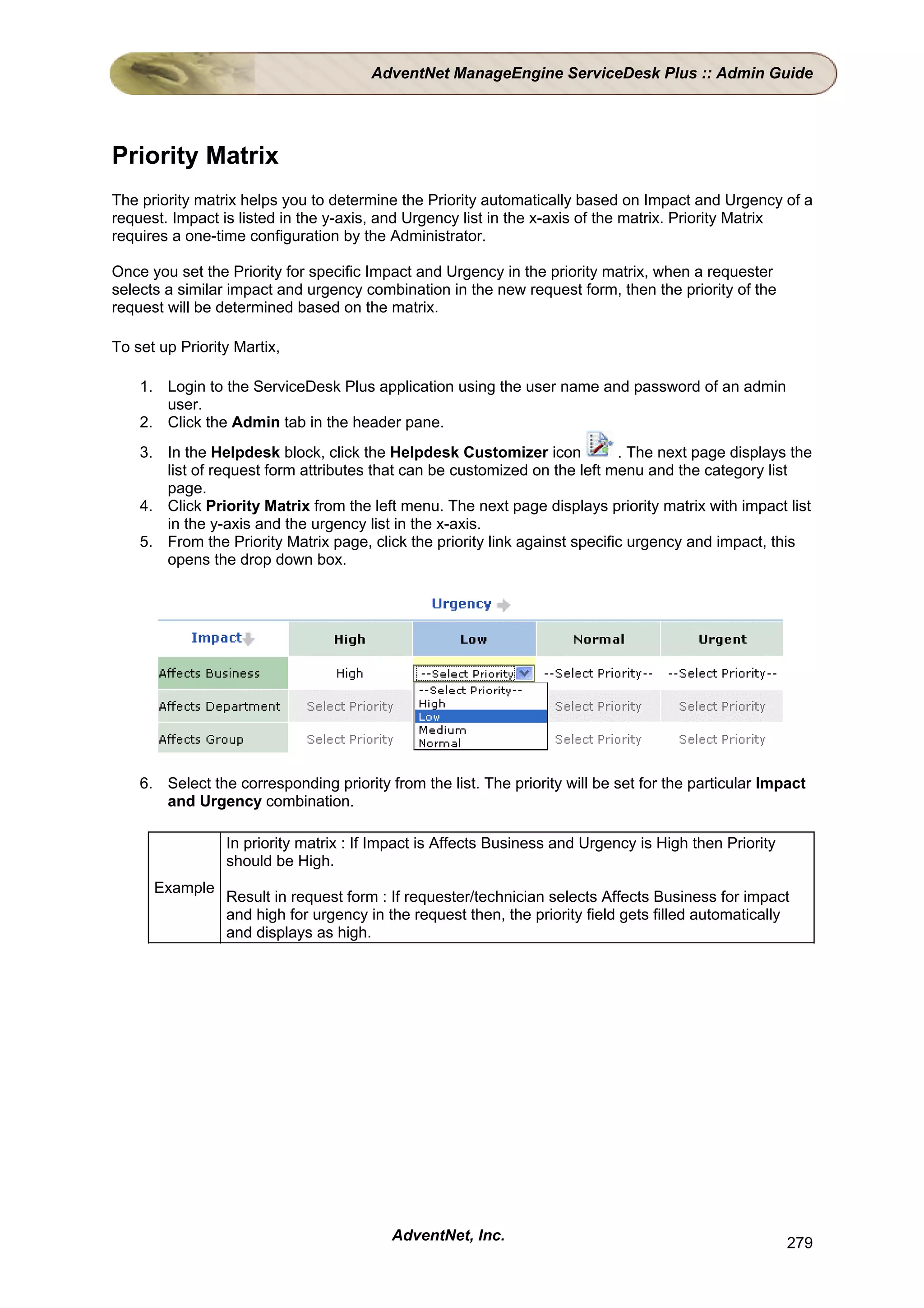 AdventNet ManageEngine ServiceDesk Plus :: Admin Guide




Priority Matrix
The priority matrix helps you to determine the Priority automatically based on Impact and Urgency of a
request. Impact is listed in the y-axis, and Urgency list in the x-axis of the matrix. Priority Matrix
requires a one-time configuration by the Administrator.

Once you set the Priority for specific Impact and Urgency in the priority matrix, when a requester
selects a similar impact and urgency combination in the new request form, then the priority of the
request will be determined based on the matrix.

To set up Priority Martix,

    1. Login to the ServiceDesk Plus application using the user name and password of an admin
       user.
    2. Click the Admin tab in the header pane.
    3. In the Helpdesk block, click the Helpdesk Customizer icon             . The next page displays the
       list of request form attributes that can be customized on the left menu and the category list
       page.
    4. Click Priority Matrix from the left menu. The next page displays priority matrix with impact list
       in the y-axis and the urgency list in the x-axis.
    5. From the Priority Matrix page, click the priority link against specific urgency and impact, this
       opens the drop down box.




    6. Select the corresponding priority from the list. The priority will be set for the particular Impact
       and Urgency combination.

                 In priority matrix : If Impact is Affects Business and Urgency is High then Priority
                 should be High.
      Example
                 Result in request form : If requester/technician selects Affects Business for impact
                 and high for urgency in the request then, the priority field gets filled automatically
                 and displays as high.




                                          AdventNet, Inc.                                               279
 