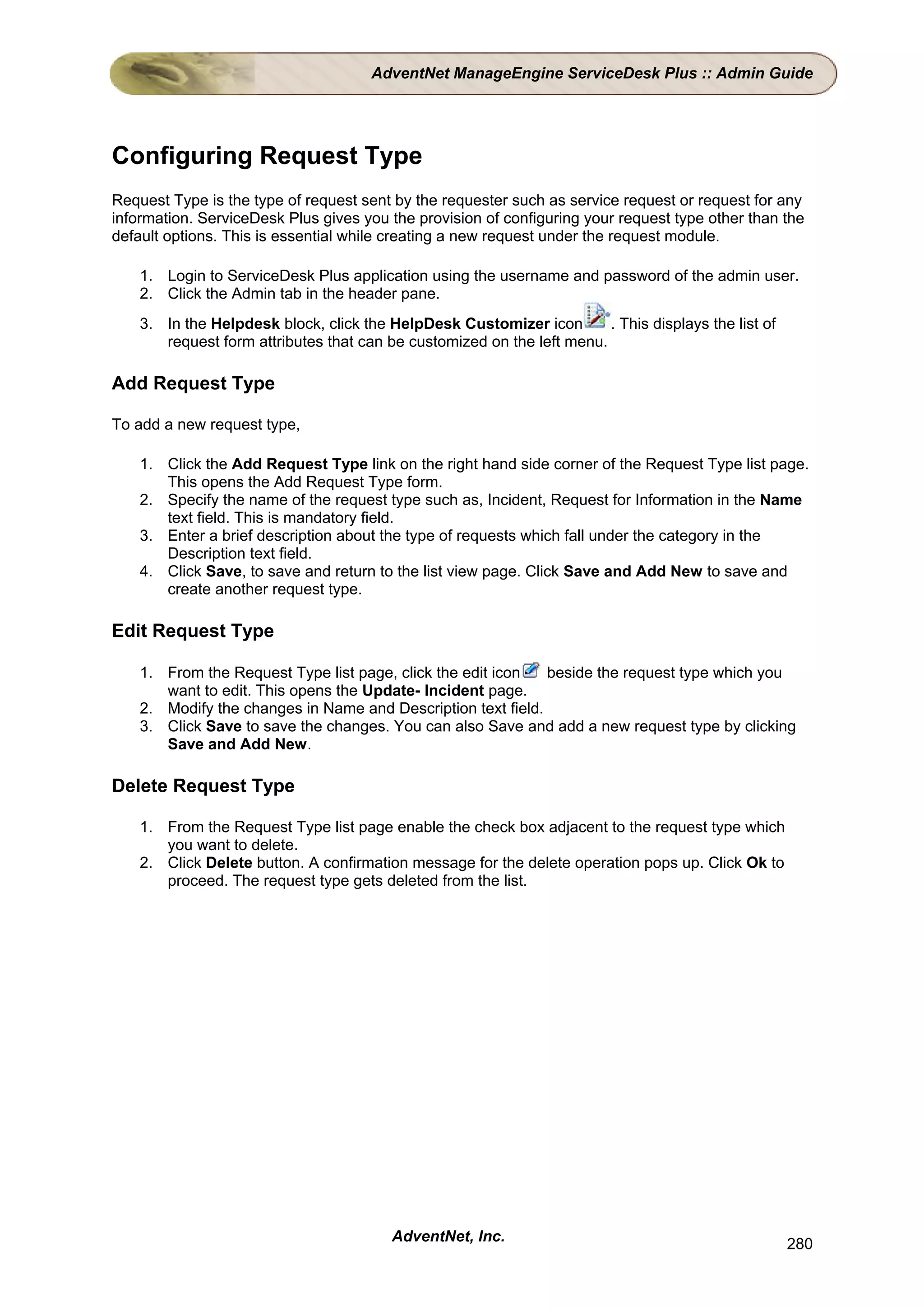 AdventNet ManageEngine ServiceDesk Plus :: Admin Guide




Configuring Request Type
Request Type is the type of request sent by the requester such as service request or request for any
information. ServiceDesk Plus gives you the provision of configuring your request type other than the
default options. This is essential while creating a new request under the request module.

    1. Login to ServiceDesk Plus application using the username and password of the admin user.
    2. Click the Admin tab in the header pane.
    3. In the Helpdesk block, click the HelpDesk Customizer icon        . This displays the list of
       request form attributes that can be customized on the left menu.

Add Request Type

To add a new request type,

    1. Click the Add Request Type link on the right hand side corner of the Request Type list page.
       This opens the Add Request Type form.
    2. Specify the name of the request type such as, Incident, Request for Information in the Name
       text field. This is mandatory field.
    3. Enter a brief description about the type of requests which fall under the category in the
       Description text field.
    4. Click Save, to save and return to the list view page. Click Save and Add New to save and
       create another request type.

Edit Request Type

    1. From the Request Type list page, click the edit icon   beside the request type which you
       want to edit. This opens the Update- Incident page.
    2. Modify the changes in Name and Description text field.
    3. Click Save to save the changes. You can also Save and add a new request type by clicking
       Save and Add New.

Delete Request Type

    1. From the Request Type list page enable the check box adjacent to the request type which
       you want to delete.
    2. Click Delete button. A confirmation message for the delete operation pops up. Click Ok to
       proceed. The request type gets deleted from the list.




                                         AdventNet, Inc.                                              280
 