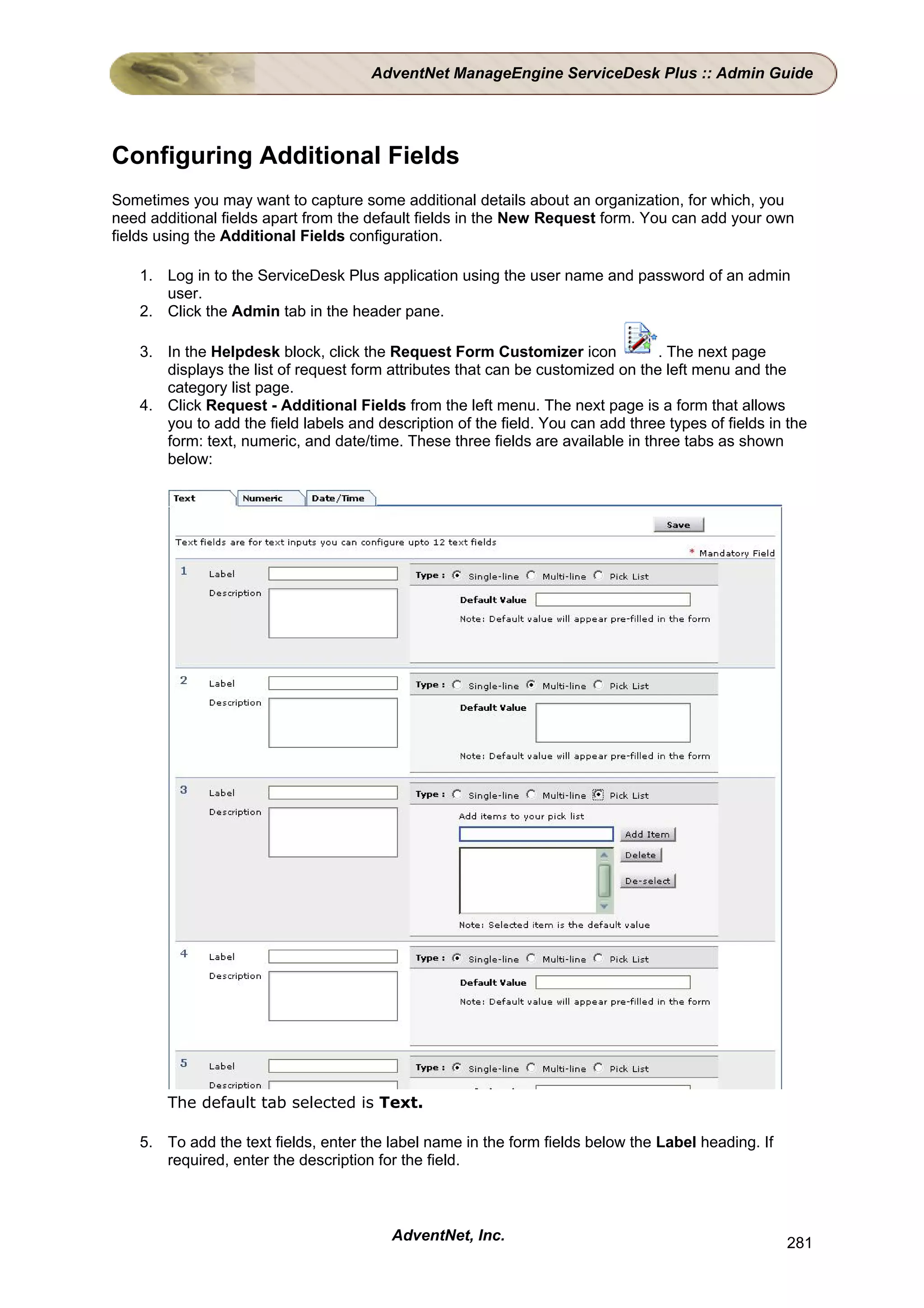 AdventNet ManageEngine ServiceDesk Plus :: Admin Guide




Configuring Additional Fields
Sometimes you may want to capture some additional details about an organization, for which, you
need additional fields apart from the default fields in the New Request form. You can add your own
fields using the Additional Fields configuration.

    1. Log in to the ServiceDesk Plus application using the user name and password of an admin
       user.
    2. Click the Admin tab in the header pane.

    3. In the Helpdesk block, click the Request Form Customizer icon             . The next page
       displays the list of request form attributes that can be customized on the left menu and the
       category list page.
    4. Click Request - Additional Fields from the left menu. The next page is a form that allows
       you to add the field labels and description of the field. You can add three types of fields in the
       form: text, numeric, and date/time. These three fields are available in three tabs as shown
       below:




        The default tab selected is Text.

    5. To add the text fields, enter the label name in the form fields below the Label heading. If
       required, enter the description for the field.



                                          AdventNet, Inc.                                            281
 