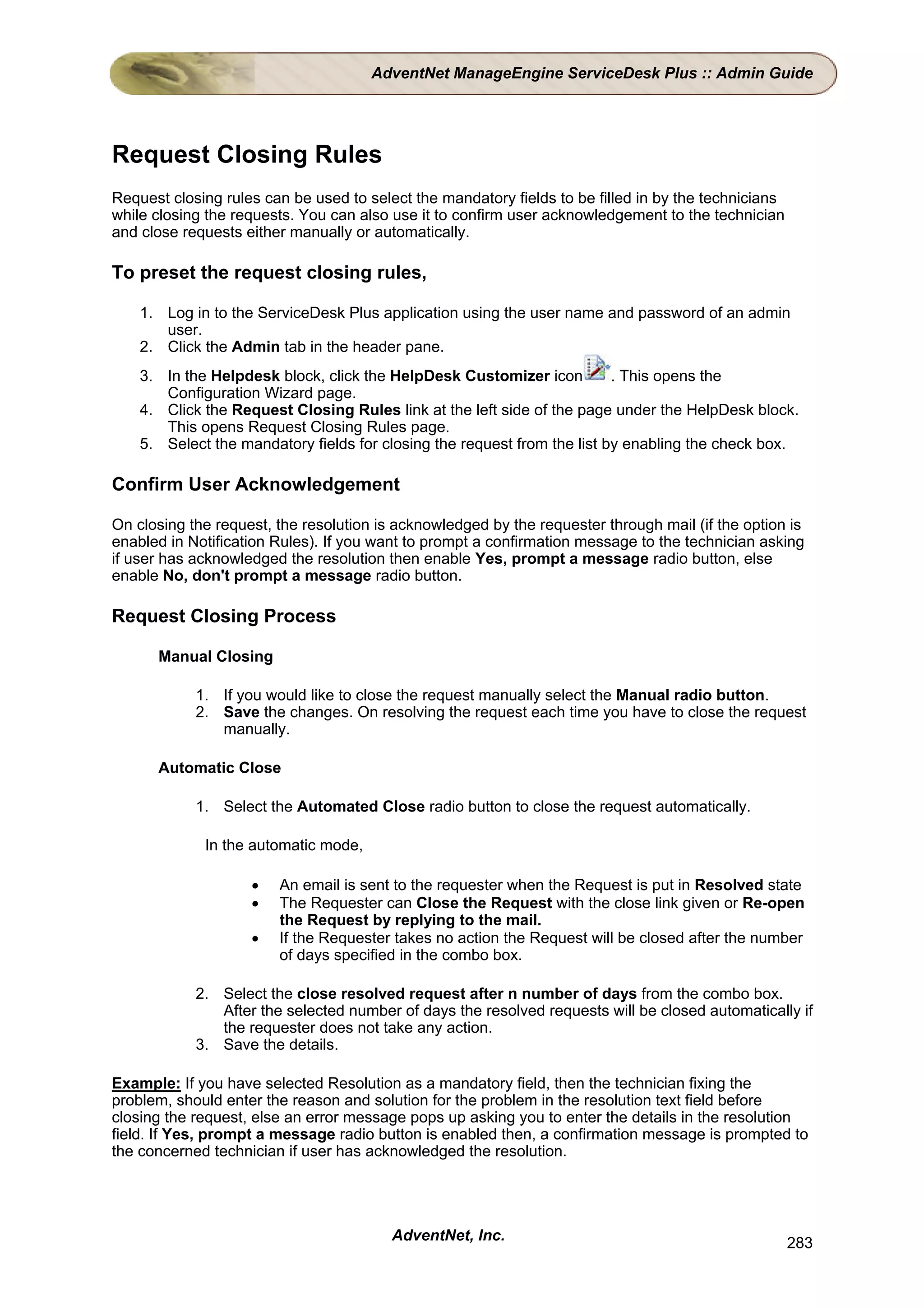 AdventNet ManageEngine ServiceDesk Plus :: Admin Guide




Request Closing Rules
Request closing rules can be used to select the mandatory fields to be filled in by the technicians
while closing the requests. You can also use it to confirm user acknowledgement to the technician
and close requests either manually or automatically.

To preset the request closing rules,

    1. Log in to the ServiceDesk Plus application using the user name and password of an admin
       user.
    2. Click the Admin tab in the header pane.
    3. In the Helpdesk block, click the HelpDesk Customizer icon          . This opens the
       Configuration Wizard page.
    4. Click the Request Closing Rules link at the left side of the page under the HelpDesk block.
       This opens Request Closing Rules page.
    5. Select the mandatory fields for closing the request from the list by enabling the check box.

Confirm User Acknowledgement

On closing the request, the resolution is acknowledged by the requester through mail (if the option is
enabled in Notification Rules). If you want to prompt a confirmation message to the technician asking
if user has acknowledged the resolution then enable Yes, prompt a message radio button, else
enable No, don't prompt a message radio button.

Request Closing Process

      Manual Closing

            1. If you would like to close the request manually select the Manual radio button.
            2. Save the changes. On resolving the request each time you have to close the request
               manually.

      Automatic Close

            1. Select the Automated Close radio button to close the request automatically.

             In the automatic mode,

                    •   An email is sent to the requester when the Request is put in Resolved state
                    •   The Requester can Close the Request with the close link given or Re-open
                        the Request by replying to the mail.
                    •   If the Requester takes no action the Request will be closed after the number
                        of days specified in the combo box.

            2. Select the close resolved request after n number of days from the combo box.
               After the selected number of days the resolved requests will be closed automatically if
               the requester does not take any action.
            3. Save the details.

Example: If you have selected Resolution as a mandatory field, then the technician fixing the
problem, should enter the reason and solution for the problem in the resolution text field before
closing the request, else an error message pops up asking you to enter the details in the resolution
field. If Yes, prompt a message radio button is enabled then, a confirmation message is prompted to
the concerned technician if user has acknowledged the resolution.




                                         AdventNet, Inc.                                              283
 