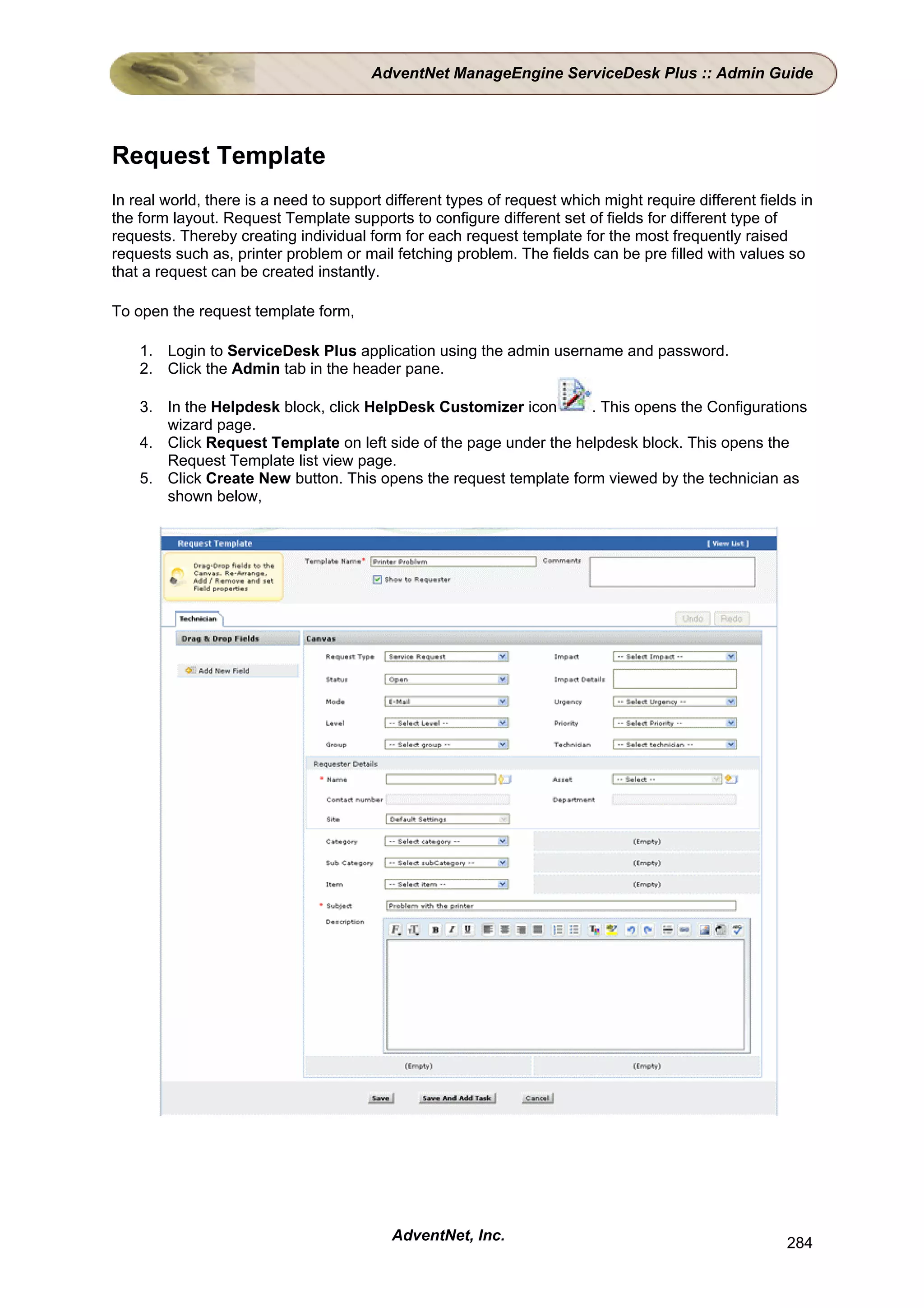 AdventNet ManageEngine ServiceDesk Plus :: Admin Guide




Request Template
In real world, there is a need to support different types of request which might require different fields in
the form layout. Request Template supports to configure different set of fields for different type of
requests. Thereby creating individual form for each request template for the most frequently raised
requests such as, printer problem or mail fetching problem. The fields can be pre filled with values so
that a request can be created instantly.

To open the request template form,

    1. Login to ServiceDesk Plus application using the admin username and password.
    2. Click the Admin tab in the header pane.

    3. In the Helpdesk block, click HelpDesk Customizer icon       . This opens the Configurations
       wizard page.
    4. Click Request Template on left side of the page under the helpdesk block. This opens the
       Request Template list view page.
    5. Click Create New button. This opens the request template form viewed by the technician as
       shown below,




                                           AdventNet, Inc.                                              284
 