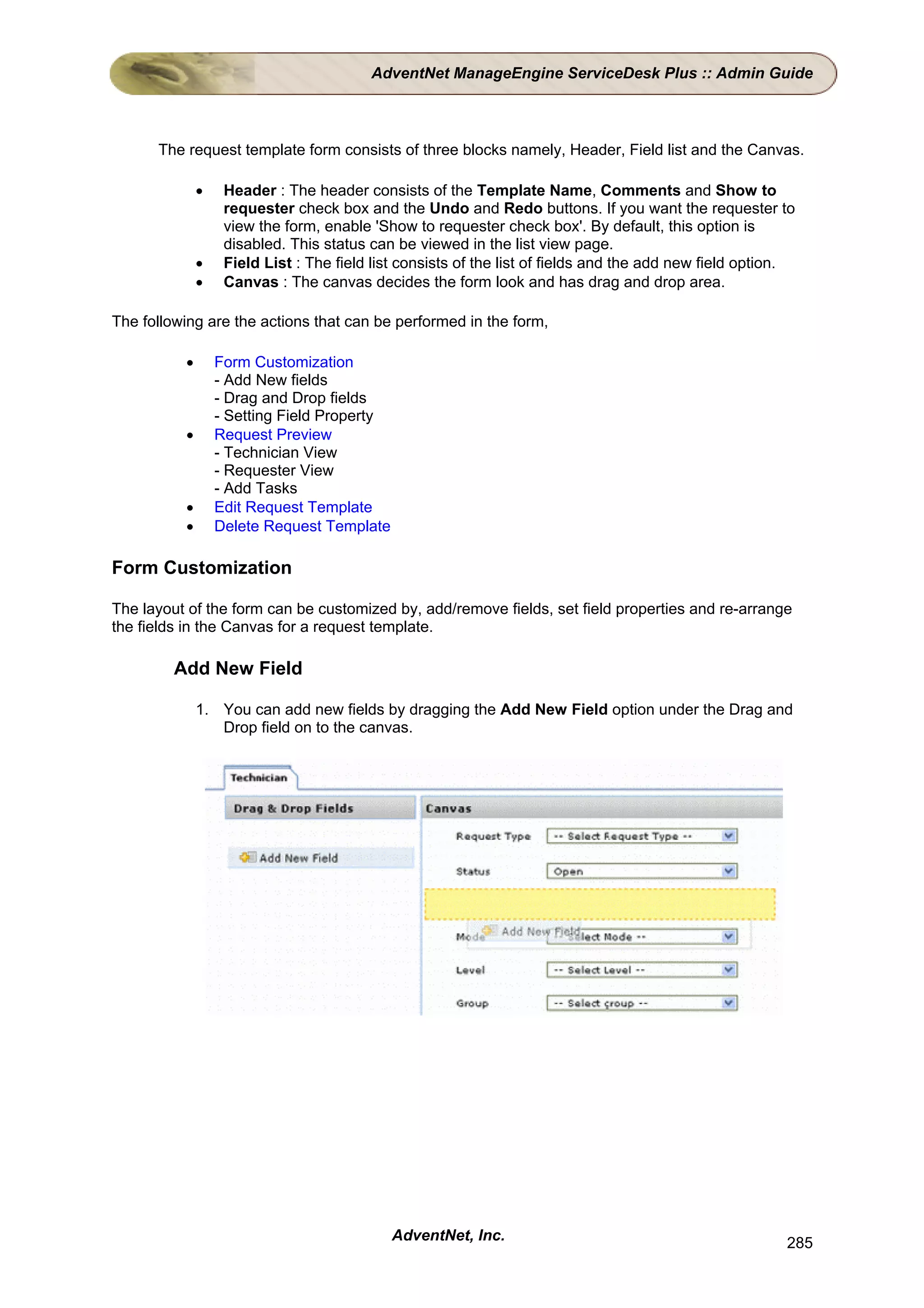 AdventNet ManageEngine ServiceDesk Plus :: Admin Guide



      The request template form consists of three blocks namely, Header, Field list and the Canvas.

              •    Header : The header consists of the Template Name, Comments and Show to
                   requester check box and the Undo and Redo buttons. If you want the requester to
                   view the form, enable 'Show to requester check box'. By default, this option is
                   disabled. This status can be viewed in the list view page.
              •    Field List : The field list consists of the list of fields and the add new field option.
              •    Canvas : The canvas decides the form look and has drag and drop area.

The following are the actions that can be performed in the form,

          •       Form Customization
                  - Add New fields
                  - Drag and Drop fields
                  - Setting Field Property
          •       Request Preview
                  - Technician View
                  - Requester View
                  - Add Tasks
          •       Edit Request Template
          •       Delete Request Template

Form Customization

The layout of the form can be customized by, add/remove fields, set field properties and re-arrange
the fields in the Canvas for a request template.

         Add New Field

              1. You can add new fields by dragging the Add New Field option under the Drag and
                 Drop field on to the canvas.




                                             AdventNet, Inc.                                             285
 