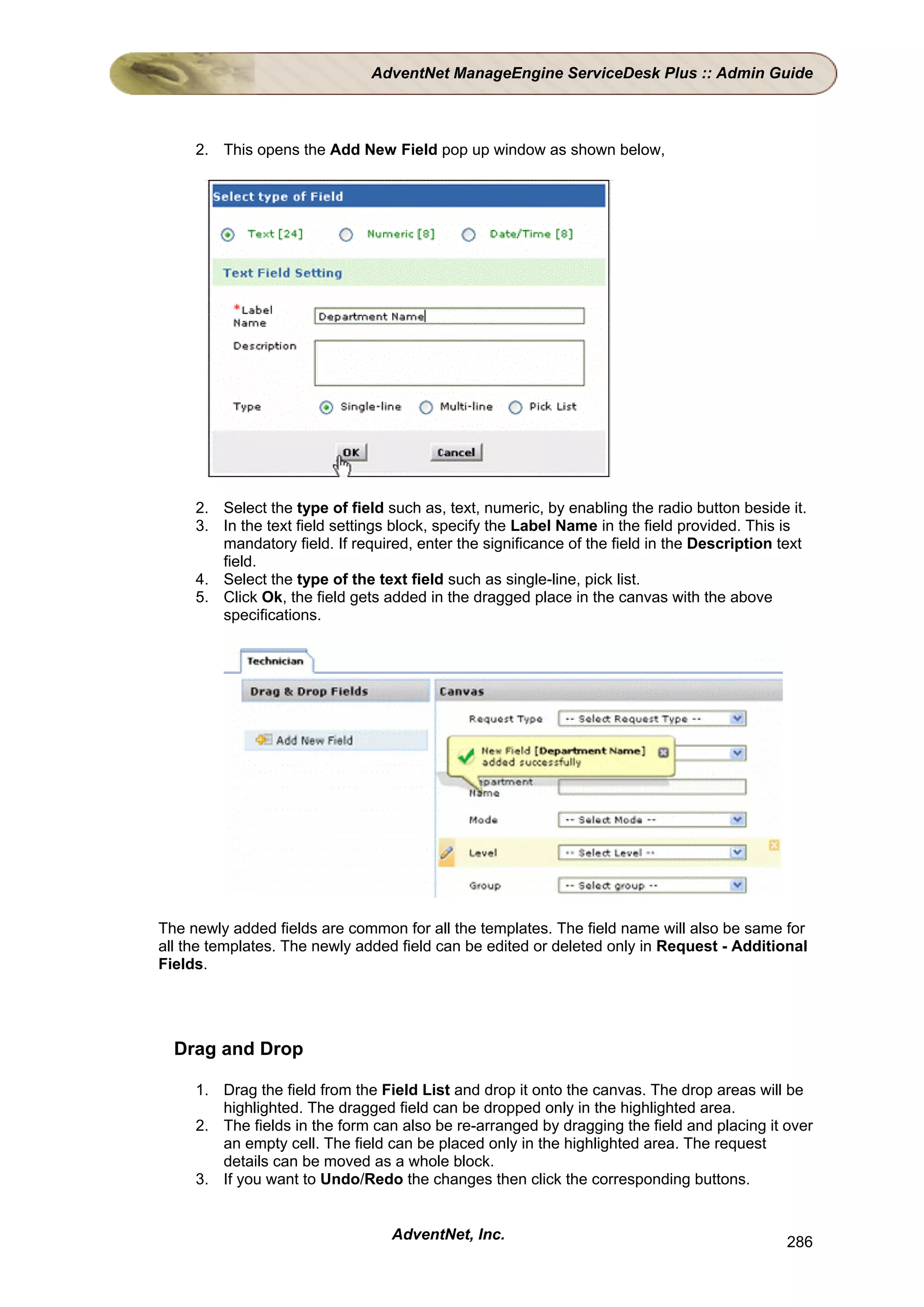 AdventNet ManageEngine ServiceDesk Plus :: Admin Guide



     2. This opens the Add New Field pop up window as shown below,




     2. Select the type of field such as, text, numeric, by enabling the radio button beside it.
     3. In the text field settings block, specify the Label Name in the field provided. This is
        mandatory field. If required, enter the significance of the field in the Description text
        field.
     4. Select the type of the text field such as single-line, pick list.
     5. Click Ok, the field gets added in the dragged place in the canvas with the above
        specifications.




The newly added fields are common for all the templates. The field name will also be same for
all the templates. The newly added field can be edited or deleted only in Request - Additional
Fields.




  Drag and Drop

     1. Drag the field from the Field List and drop it onto the canvas. The drop areas will be
        highlighted. The dragged field can be dropped only in the highlighted area.
     2. The fields in the form can also be re-arranged by dragging the field and placing it over
        an empty cell. The field can be placed only in the highlighted area. The request
        details can be moved as a whole block.
     3. If you want to Undo/Redo the changes then click the corresponding buttons.


                                  AdventNet, Inc.                                             286
 