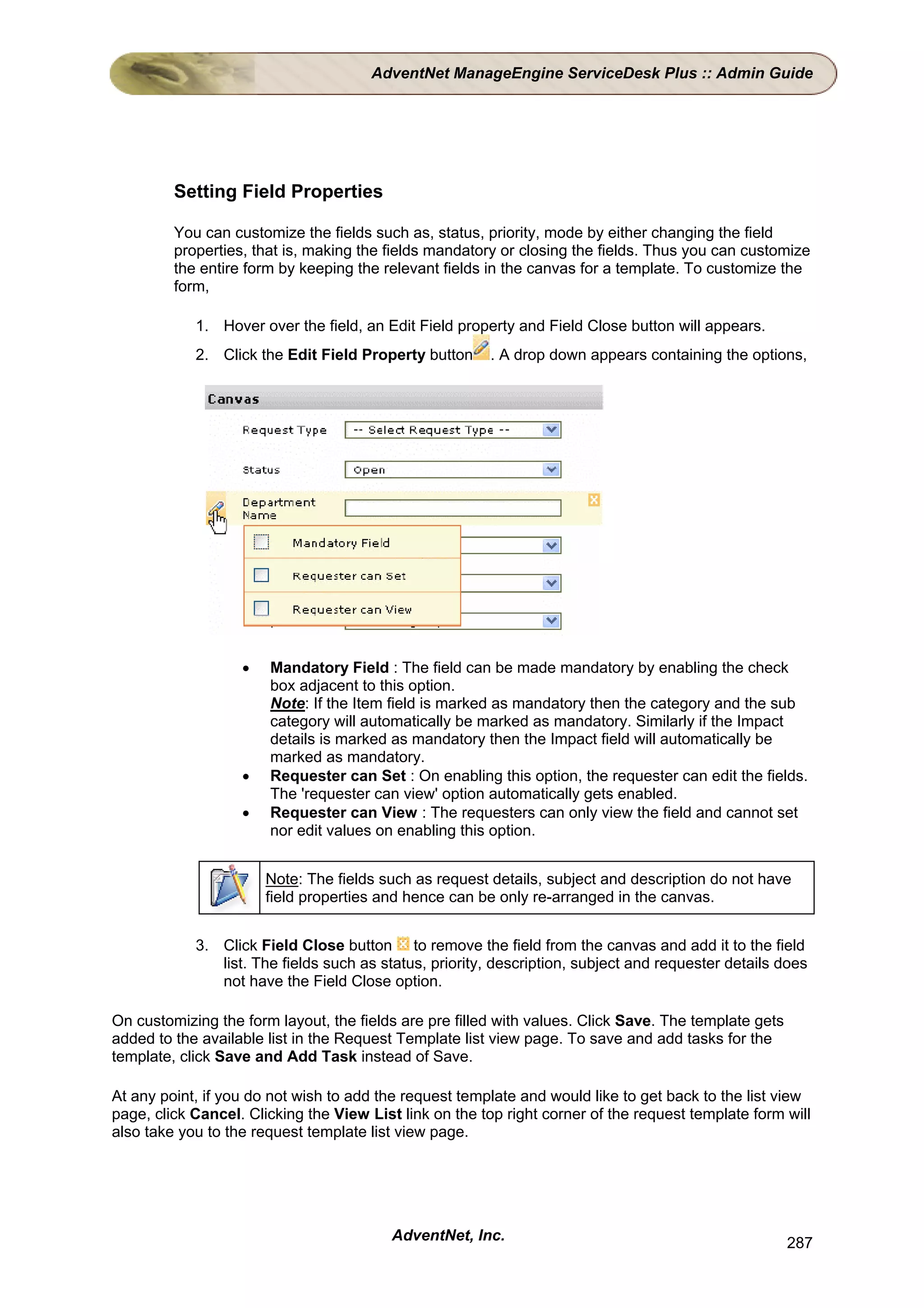 AdventNet ManageEngine ServiceDesk Plus :: Admin Guide




         Setting Field Properties

         You can customize the fields such as, status, priority, mode by either changing the field
         properties, that is, making the fields mandatory or closing the fields. Thus you can customize
         the entire form by keeping the relevant fields in the canvas for a template. To customize the
         form,

            1. Hover over the field, an Edit Field property and Field Close button will appears.
            2. Click the Edit Field Property button     . A drop down appears containing the options,




                   •   Mandatory Field : The field can be made mandatory by enabling the check
                       box adjacent to this option.
                       Note: If the Item field is marked as mandatory then the category and the sub
                       category will automatically be marked as mandatory. Similarly if the Impact
                       details is marked as mandatory then the Impact field will automatically be
                       marked as mandatory.
                   •   Requester can Set : On enabling this option, the requester can edit the fields.
                       The 'requester can view' option automatically gets enabled.
                   •   Requester can View : The requesters can only view the field and cannot set
                       nor edit values on enabling this option.


                       Note: The fields such as request details, subject and description do not have
                       field properties and hence can be only re-arranged in the canvas.


            3. Click Field Close button to remove the field from the canvas and add it to the field
               list. The fields such as status, priority, description, subject and requester details does
               not have the Field Close option.

On customizing the form layout, the fields are pre filled with values. Click Save. The template gets
added to the available list in the Request Template list view page. To save and add tasks for the
template, click Save and Add Task instead of Save.

At any point, if you do not wish to add the request template and would like to get back to the list view
page, click Cancel. Clicking the View List link on the top right corner of the request template form will
also take you to the request template list view page.




                                          AdventNet, Inc.                                              287
 