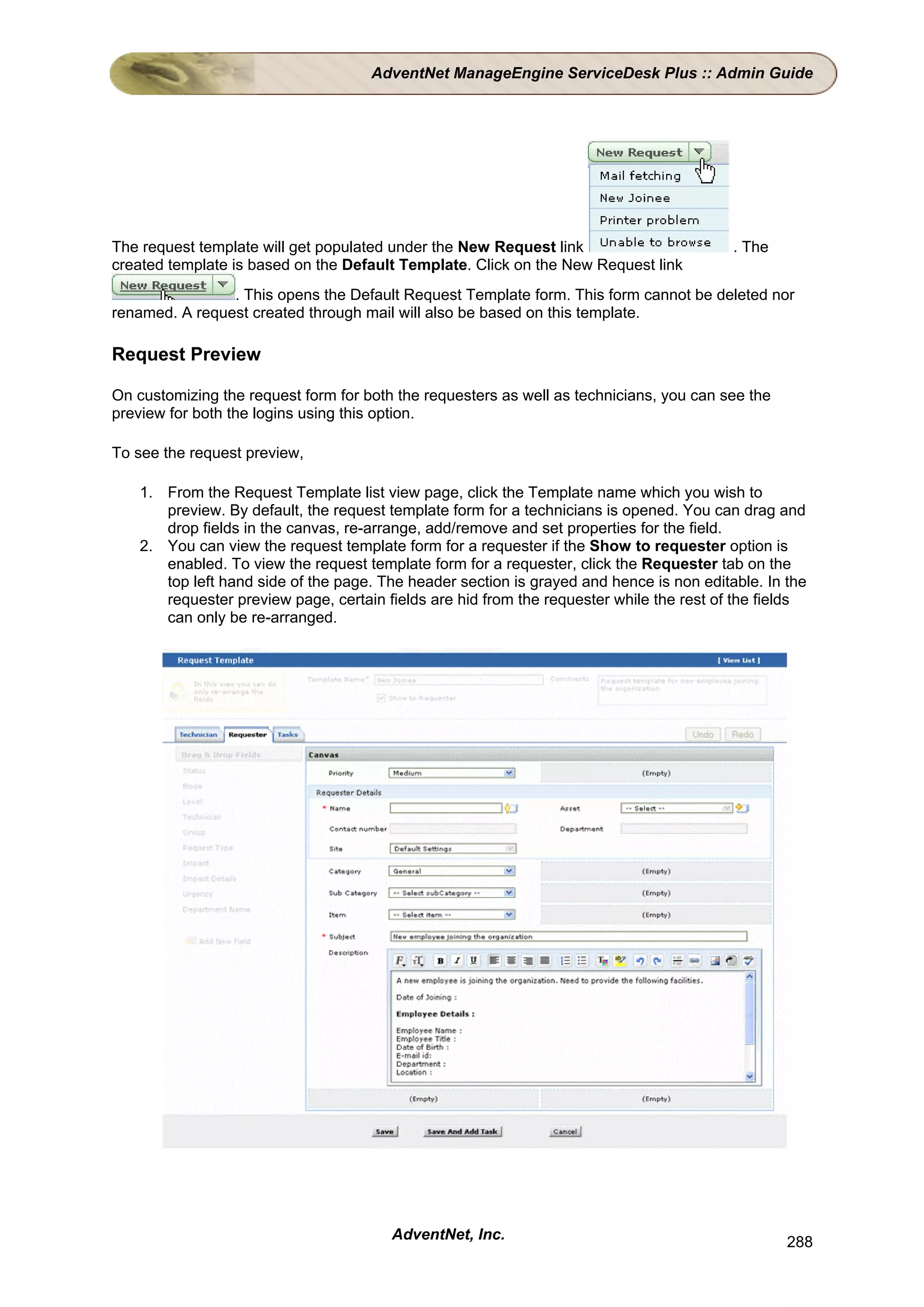 AdventNet ManageEngine ServiceDesk Plus :: Admin Guide




The request template will get populated under the New Request link                        . The
created template is based on the Default Template. Click on the New Request link
                . This opens the Default Request Template form. This form cannot be deleted nor
renamed. A request created through mail will also be based on this template.

Request Preview

On customizing the request form for both the requesters as well as technicians, you can see the
preview for both the logins using this option.

To see the request preview,

    1. From the Request Template list view page, click the Template name which you wish to
       preview. By default, the request template form for a technicians is opened. You can drag and
       drop fields in the canvas, re-arrange, add/remove and set properties for the field.
    2. You can view the request template form for a requester if the Show to requester option is
       enabled. To view the request template form for a requester, click the Requester tab on the
       top left hand side of the page. The header section is grayed and hence is non editable. In the
       requester preview page, certain fields are hid from the requester while the rest of the fields
       can only be re-arranged.




                                        AdventNet, Inc.                                           288
 
