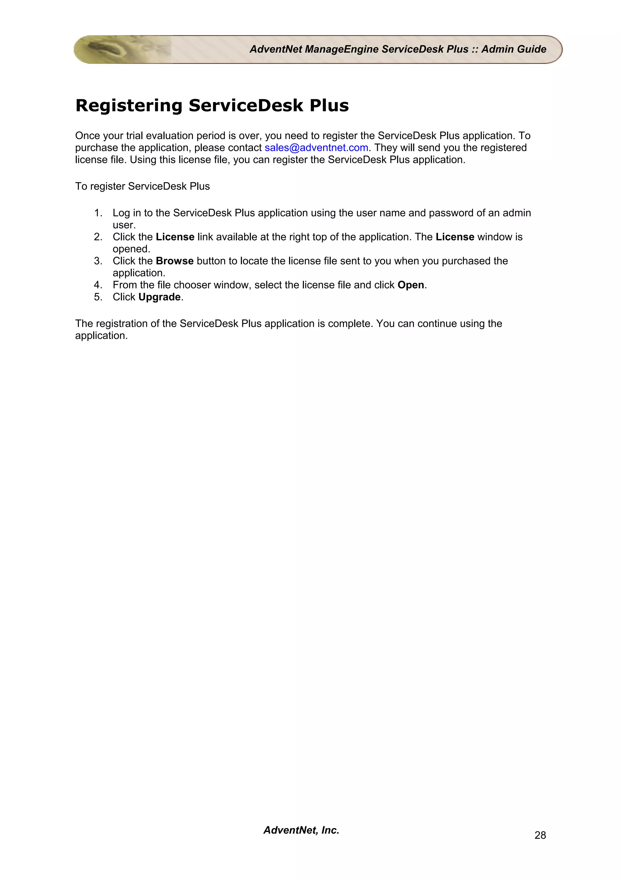 AdventNet ManageEngine ServiceDesk Plus :: Admin Guide




Registering ServiceDesk Plus
Once your trial evaluation period is over, you need to register the ServiceDesk Plus application. To
purchase the application, please contact sales@adventnet.com. They will send you the registered
license file. Using this license file, you can register the ServiceDesk Plus application.

To register ServiceDesk Plus

    1. Log in to the ServiceDesk Plus application using the user name and password of an admin
       user.
    2. Click the License link available at the right top of the application. The License window is
       opened.
    3. Click the Browse button to locate the license file sent to you when you purchased the
       application.
    4. From the file chooser window, select the license file and click Open.
    5. Click Upgrade.

The registration of the ServiceDesk Plus application is complete. You can continue using the
application.




                                         AdventNet, Inc.                                               28
 