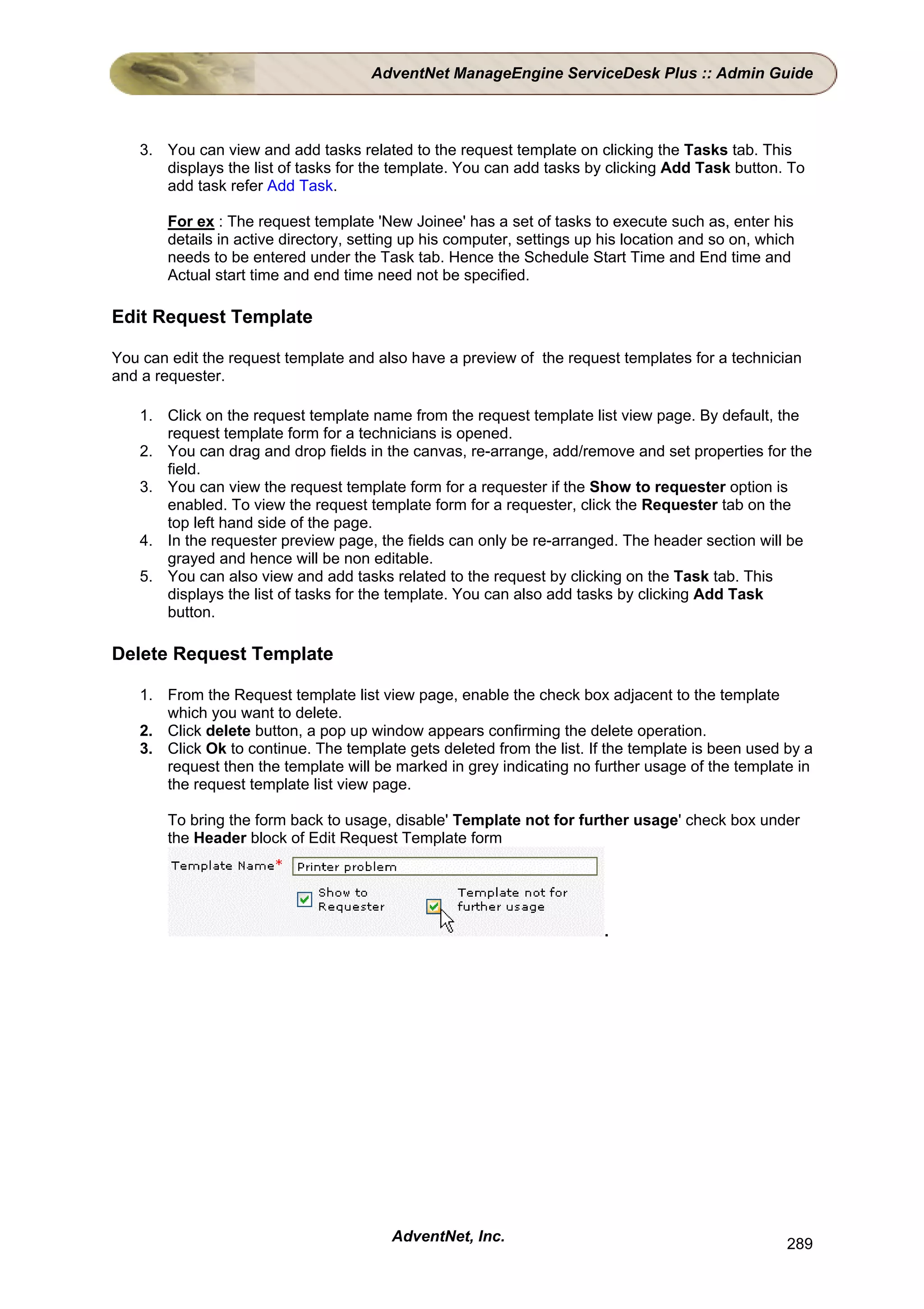 AdventNet ManageEngine ServiceDesk Plus :: Admin Guide



    3. You can view and add tasks related to the request template on clicking the Tasks tab. This
       displays the list of tasks for the template. You can add tasks by clicking Add Task button. To
       add task refer Add Task.

        For ex : The request template 'New Joinee' has a set of tasks to execute such as, enter his
        details in active directory, setting up his computer, settings up his location and so on, which
        needs to be entered under the Task tab. Hence the Schedule Start Time and End time and
        Actual start time and end time need not be specified.

Edit Request Template

You can edit the request template and also have a preview of the request templates for a technician
and a requester.

    1. Click on the request template name from the request template list view page. By default, the
       request template form for a technicians is opened.
    2. You can drag and drop fields in the canvas, re-arrange, add/remove and set properties for the
       field.
    3. You can view the request template form for a requester if the Show to requester option is
       enabled. To view the request template form for a requester, click the Requester tab on the
       top left hand side of the page.
    4. In the requester preview page, the fields can only be re-arranged. The header section will be
       grayed and hence will be non editable.
    5. You can also view and add tasks related to the request by clicking on the Task tab. This
       displays the list of tasks for the template. You can also add tasks by clicking Add Task
       button.

Delete Request Template

    1. From the Request template list view page, enable the check box adjacent to the template
       which you want to delete.
    2. Click delete button, a pop up window appears confirming the delete operation.
    3. Click Ok to continue. The template gets deleted from the list. If the template is been used by a
       request then the template will be marked in grey indicating no further usage of the template in
       the request template list view page.

        To bring the form back to usage, disable' Template not for further usage' check box under
        the Header block of Edit Request Template form




                                                                          .




                                         AdventNet, Inc.                                             289
 