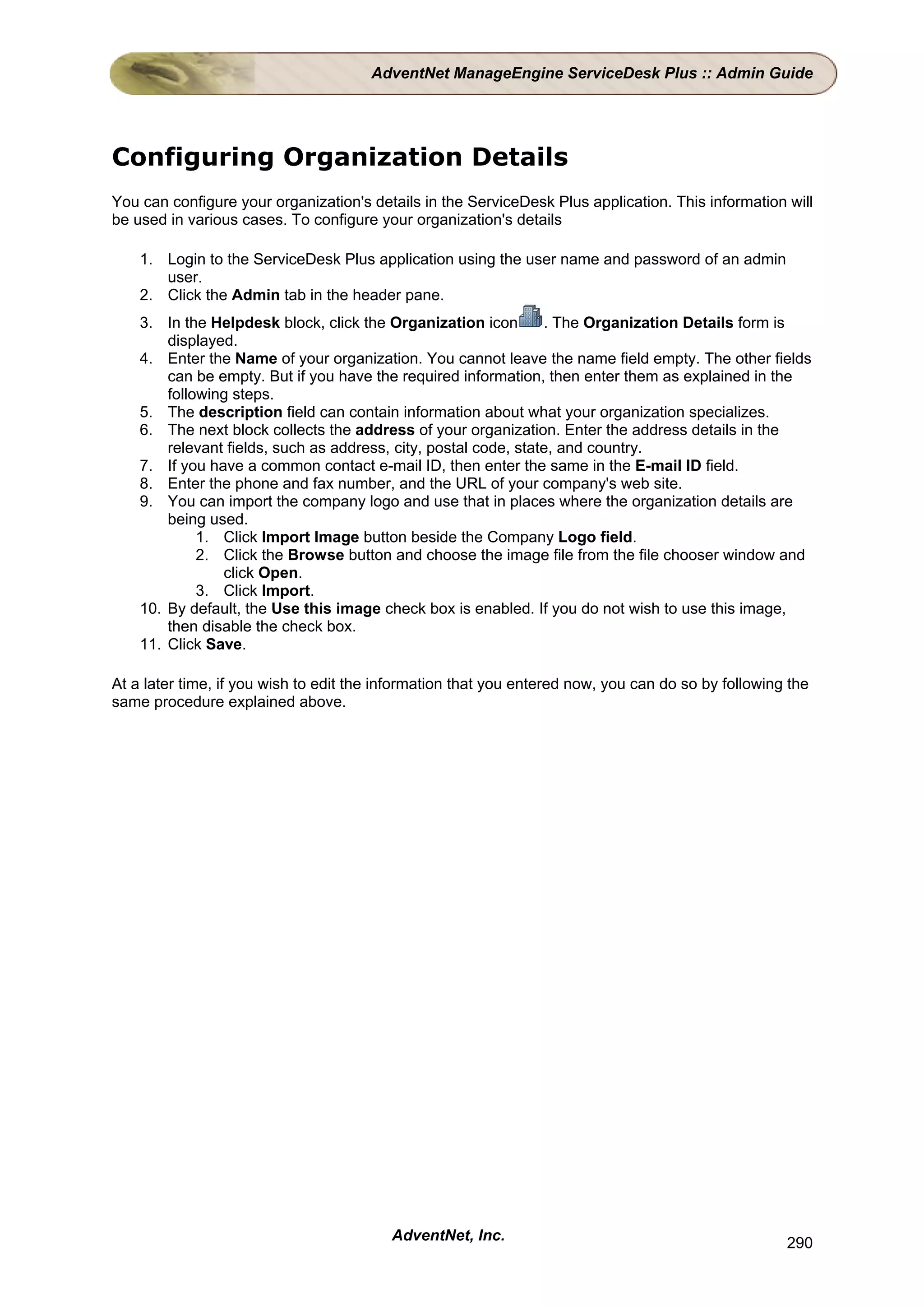 AdventNet ManageEngine ServiceDesk Plus :: Admin Guide




Configuring Organization Details
You can configure your organization's details in the ServiceDesk Plus application. This information will
be used in various cases. To configure your organization's details

    1. Login to the ServiceDesk Plus application using the user name and password of an admin
       user.
    2. Click the Admin tab in the header pane.
    3. In the Helpdesk block, click the Organization icon        . The Organization Details form is
        displayed.
    4. Enter the Name of your organization. You cannot leave the name field empty. The other fields
        can be empty. But if you have the required information, then enter them as explained in the
        following steps.
    5. The description field can contain information about what your organization specializes.
    6. The next block collects the address of your organization. Enter the address details in the
        relevant fields, such as address, city, postal code, state, and country.
    7. If you have a common contact e-mail ID, then enter the same in the E-mail ID field.
    8. Enter the phone and fax number, and the URL of your company's web site.
    9. You can import the company logo and use that in places where the organization details are
        being used.
             1. Click Import Image button beside the Company Logo field.
             2. Click the Browse button and choose the image file from the file chooser window and
                click Open.
             3. Click Import.
    10. By default, the Use this image check box is enabled. If you do not wish to use this image,
        then disable the check box.
    11. Click Save.

At a later time, if you wish to edit the information that you entered now, you can do so by following the
same procedure explained above.




                                          AdventNet, Inc.                                            290
 