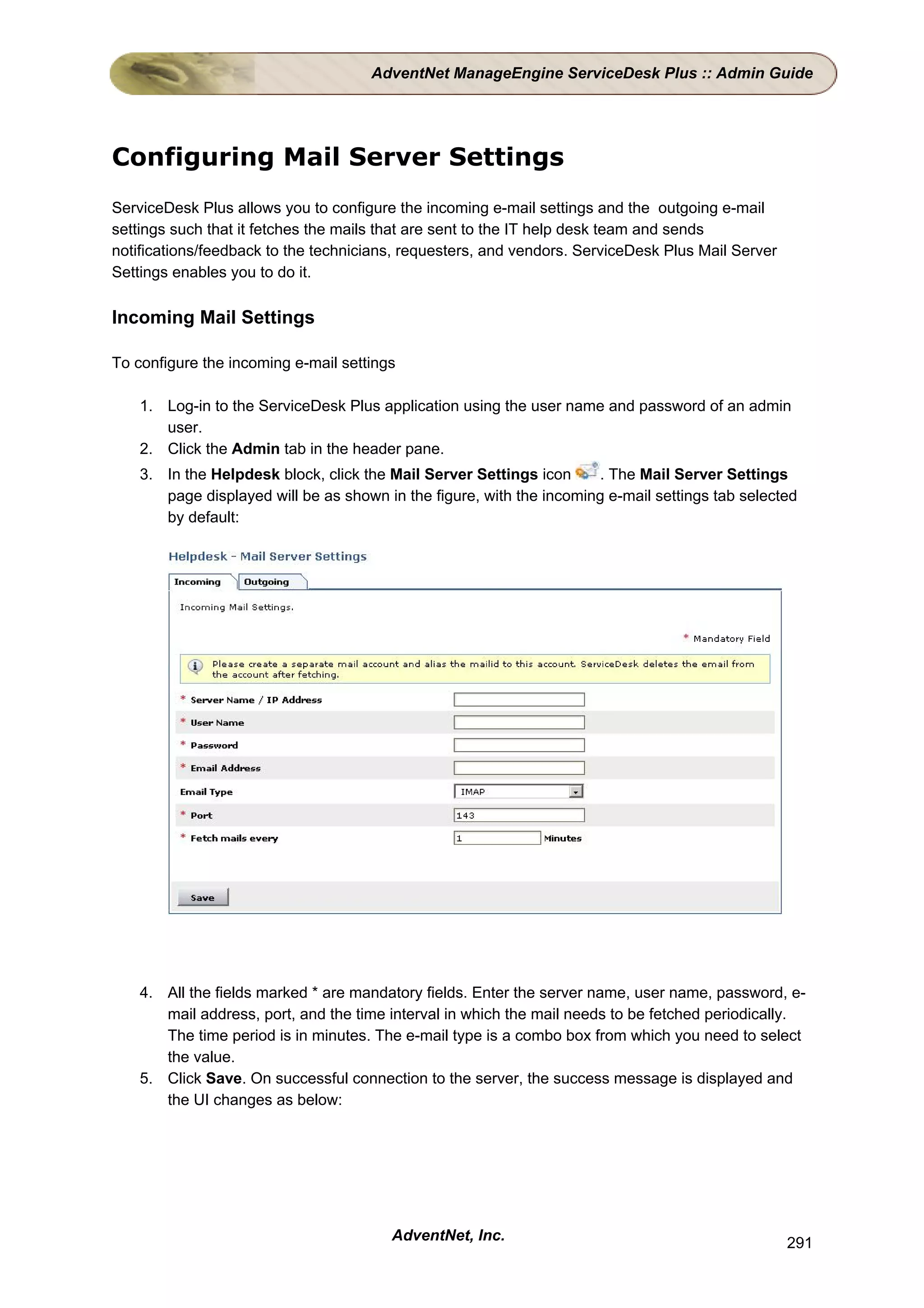 AdventNet ManageEngine ServiceDesk Plus :: Admin Guide




Configuring Mail Server Settings
ServiceDesk Plus allows you to configure the incoming e-mail settings and the outgoing e-mail
settings such that it fetches the mails that are sent to the IT help desk team and sends
notifications/feedback to the technicians, requesters, and vendors. ServiceDesk Plus Mail Server
Settings enables you to do it.

Incoming Mail Settings

To configure the incoming e-mail settings

    1. Log-in to the ServiceDesk Plus application using the user name and password of an admin
       user.
    2. Click the Admin tab in the header pane.
    3. In the Helpdesk block, click the Mail Server Settings icon     . The Mail Server Settings
       page displayed will be as shown in the figure, with the incoming e-mail settings tab selected
       by default:




    4. All the fields marked * are mandatory fields. Enter the server name, user name, password, e-
       mail address, port, and the time interval in which the mail needs to be fetched periodically.
       The time period is in minutes. The e-mail type is a combo box from which you need to select
       the value.
    5. Click Save. On successful connection to the server, the success message is displayed and
       the UI changes as below:




                                        AdventNet, Inc.                                            291
 