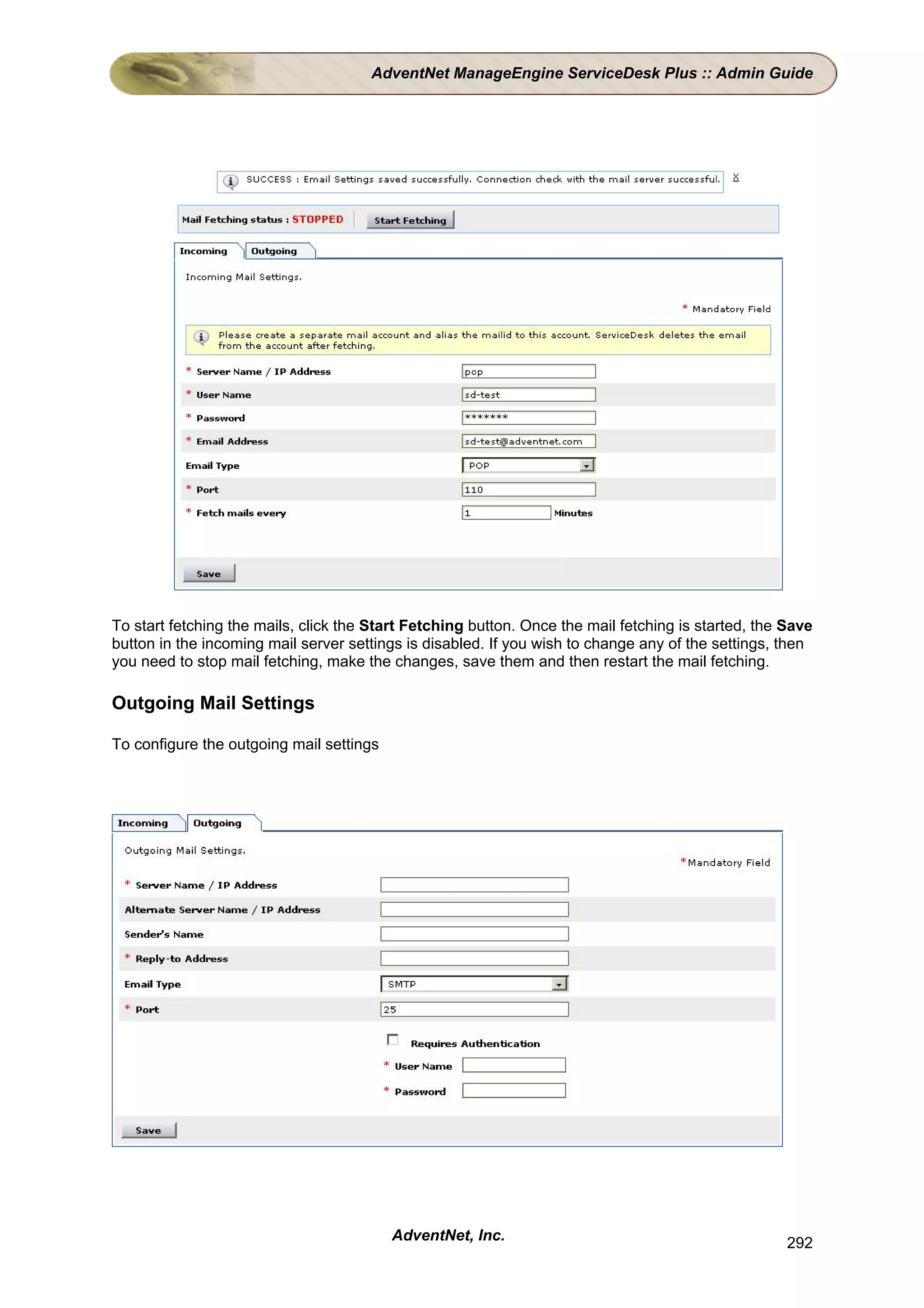 AdventNet ManageEngine ServiceDesk Plus :: Admin Guide




To start fetching the mails, click the Start Fetching button. Once the mail fetching is started, the Save
button in the incoming mail server settings is disabled. If you wish to change any of the settings, then
you need to stop mail fetching, make the changes, save them and then restart the mail fetching.

Outgoing Mail Settings

To configure the outgoing mail settings




                                          AdventNet, Inc.                                            292
 