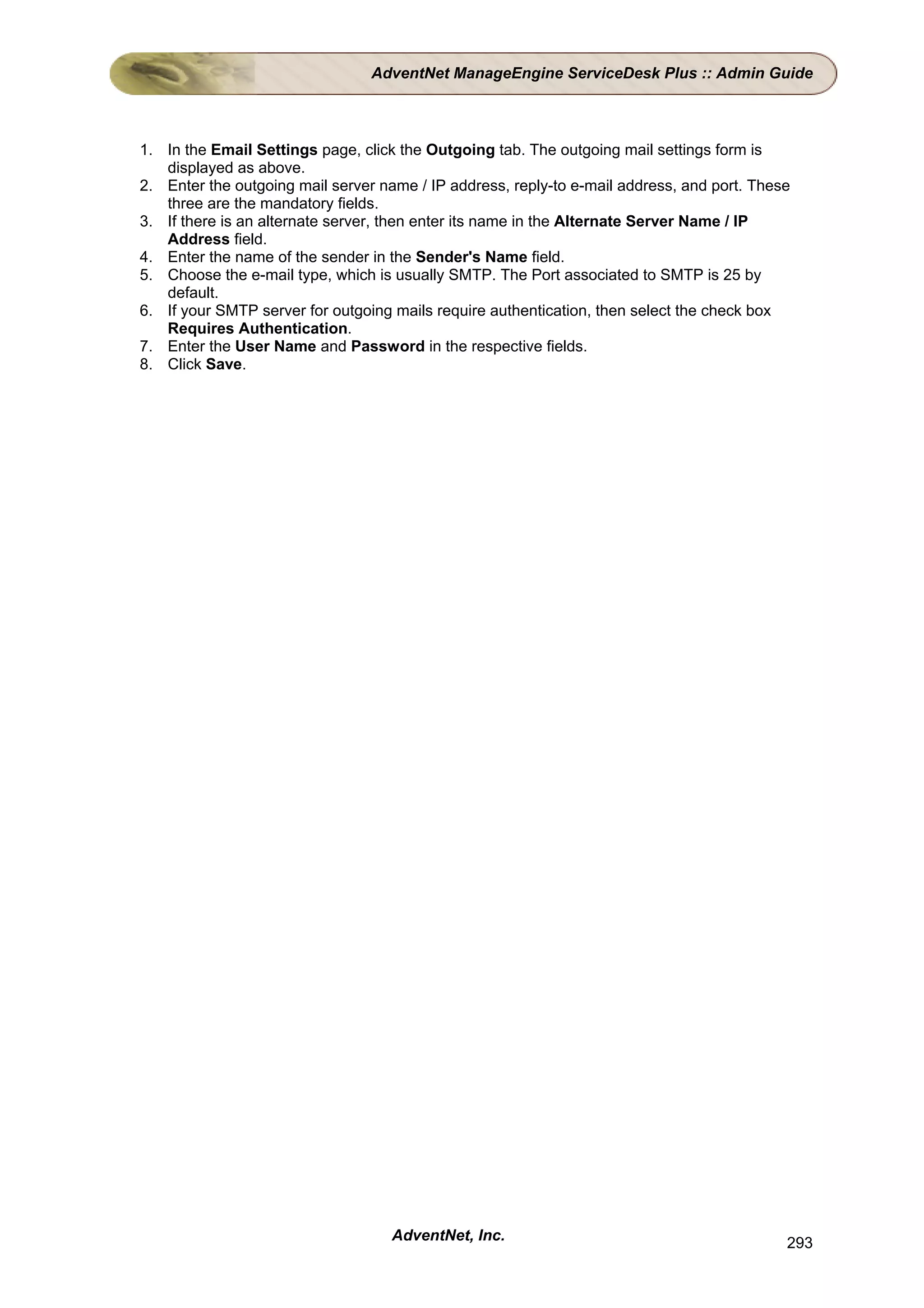 AdventNet ManageEngine ServiceDesk Plus :: Admin Guide



1. In the Email Settings page, click the Outgoing tab. The outgoing mail settings form is
   displayed as above.
2. Enter the outgoing mail server name / IP address, reply-to e-mail address, and port. These
   three are the mandatory fields.
3. If there is an alternate server, then enter its name in the Alternate Server Name / IP
   Address field.
4. Enter the name of the sender in the Sender's Name field.
5. Choose the e-mail type, which is usually SMTP. The Port associated to SMTP is 25 by
   default.
6. If your SMTP server for outgoing mails require authentication, then select the check box
   Requires Authentication.
7. Enter the User Name and Password in the respective fields.
8. Click Save.




                                    AdventNet, Inc.                                         293
 
