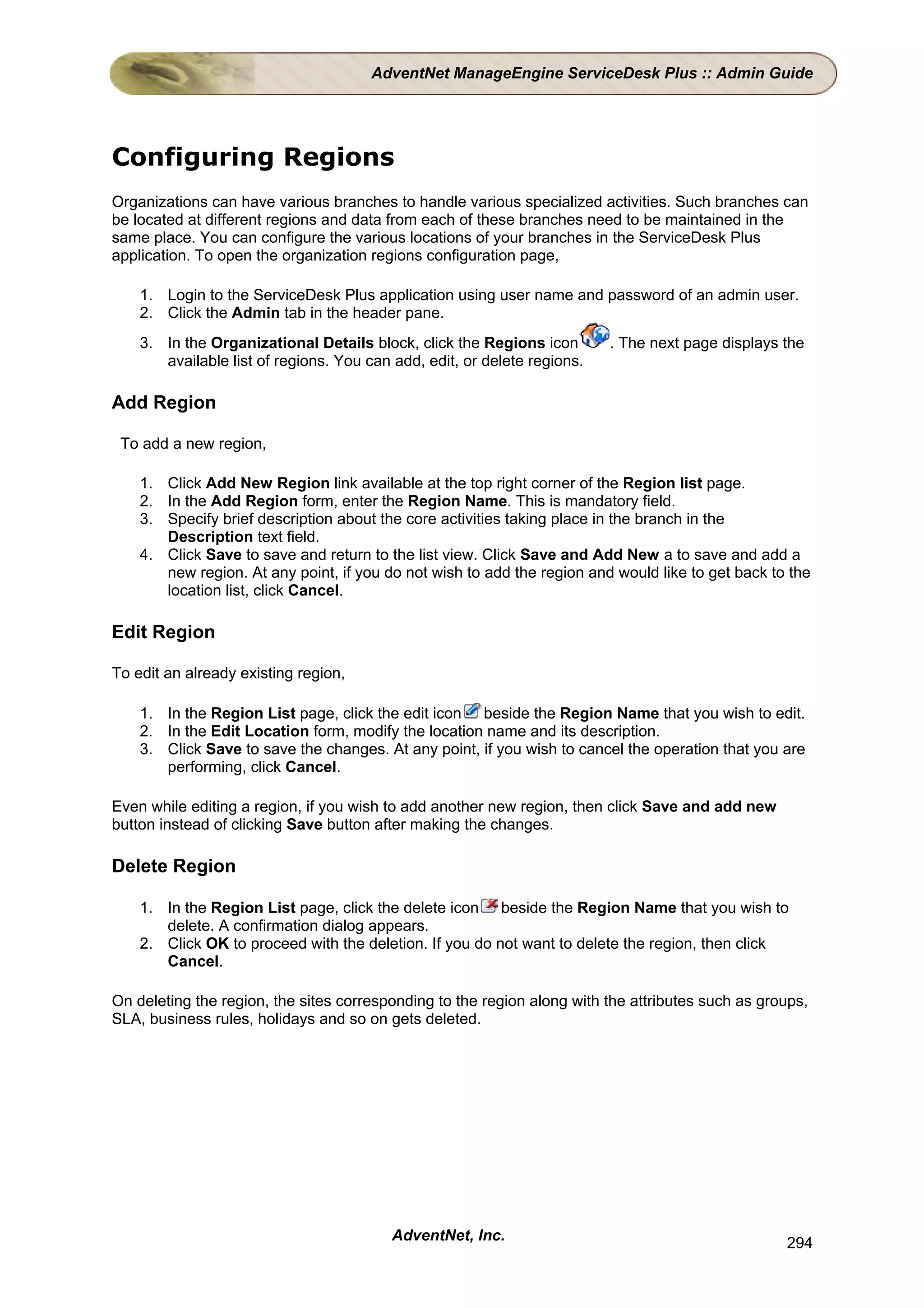 AdventNet ManageEngine ServiceDesk Plus :: Admin Guide




Configuring Regions
Organizations can have various branches to handle various specialized activities. Such branches can
be located at different regions and data from each of these branches need to be maintained in the
same place. You can configure the various locations of your branches in the ServiceDesk Plus
application. To open the organization regions configuration page,

    1. Login to the ServiceDesk Plus application using user name and password of an admin user.
    2. Click the Admin tab in the header pane.
    3. In the Organizational Details block, click the Regions icon        . The next page displays the
       available list of regions. You can add, edit, or delete regions.

Add Region

 To add a new region,

    1. Click Add New Region link available at the top right corner of the Region list page.
    2. In the Add Region form, enter the Region Name. This is mandatory field.
    3. Specify brief description about the core activities taking place in the branch in the
       Description text field.
    4. Click Save to save and return to the list view. Click Save and Add New a to save and add a
       new region. At any point, if you do not wish to add the region and would like to get back to the
       location list, click Cancel.

Edit Region

To edit an already existing region,

    1. In the Region List page, click the edit icon beside the Region Name that you wish to edit.
    2. In the Edit Location form, modify the location name and its description.
    3. Click Save to save the changes. At any point, if you wish to cancel the operation that you are
       performing, click Cancel.

Even while editing a region, if you wish to add another new region, then click Save and add new
button instead of clicking Save button after making the changes.

Delete Region

    1. In the Region List page, click the delete icon beside the Region Name that you wish to
       delete. A confirmation dialog appears.
    2. Click OK to proceed with the deletion. If you do not want to delete the region, then click
       Cancel.

On deleting the region, the sites corresponding to the region along with the attributes such as groups,
SLA, business rules, holidays and so on gets deleted.




                                          AdventNet, Inc.                                          294
 